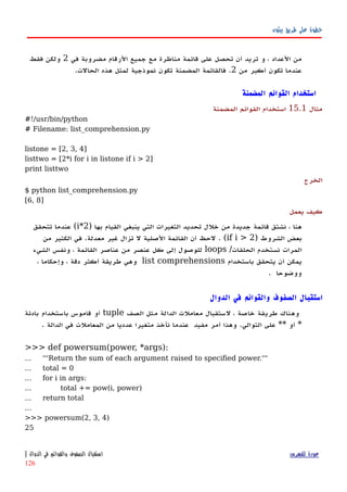‫بيثون‬ ‫طريق‬ ‫على‬ ‫خطوة‬
‫في‬ ‫مضروبة‬ ‫الرقام‬ ‫جميع‬ ‫مع‬ ‫مناظرة‬ ‫قائمة‬ ‫على‬ ‫تحصل‬ ‫أن‬ ‫تريد‬ ‫و‬ ، ‫العداد‬ ‫من‬2‫فقط‬ ‫ولكن‬
‫من‬ ‫أكبر‬ ‫تكون‬ ‫عندما‬2.‫تكون‬ ‫المضمنة‬ ‫فالقائمة‬‫نموذجية‬.‫الحالت‬ ‫هذه‬ ‫لمثل‬
‫المضمنة‬ ‫القوائم‬ ‫استخدام‬
‫مثال‬15.1‫المضمنة‬ ‫القوائم‬ ‫استخدام‬
#!/usr/bin/python
# Filename: list_comprehension.py
listone = [2, 3, 4]
listtwo = [2*i for i in listone if i > 2]
print listtwo
‫الخرج‬
$ python list_comprehension.py
[6, 8]
‫يعمل‬ ‫كيف‬
) ‫بها‬ ‫القيام‬ ‫ينبغي‬ ‫التي‬ ‫التغيرات‬ ‫تحديد‬ ‫خلل‬ ‫من‬ ‫جديدة‬ ‫قائمة‬ ‫نشتق‬ ، ‫هنا‬2*i‫تتحقق‬ ‫عندما‬ (
‫الشروط‬ ‫بعض‬)if i > 2(‫من‬ ‫الكثير‬ ‫في‬ .‫معدلة‬ ‫غير‬ ‫تزال‬ ‫ل‬ ‫الصلية‬ ‫القائمة‬ ‫أن‬ ‫لحظ‬ .
/‫الحلقات‬ ‫نستخدم‬ ‫المرات‬loops‫الشيء‬ ‫ونفس‬ ، ‫القائمة‬ ‫عناصر‬ ‫من‬ ‫عنصر‬ ‫كل‬ ‫إلى‬ ‫للوصول‬
‫باستخدام‬ ‫يتحقق‬ ‫أن‬ ‫يمكن‬list comprehensions، ‫وإحكاما‬ ، ‫دقة‬ ‫أكثر‬ ‫طريقة‬ ‫وهي‬
. ‫ووضوحا‬
‫الدوال‬ ‫في‬ ‫والقوائم‬ ‫الصفوف‬ ‫استقبال‬
‫الصف‬ ‫مثل‬ ‫الدالة‬ ‫معاملت‬ ‫لستقبال‬ ، ‫خاصة‬ ‫طريقة‬ ‫وهناك‬tuple‫بادئة‬ ‫باستخدام‬ ‫قاموس‬ ‫أو‬
*‫أو‬**. ‫الدالة‬ ‫في‬ ‫المعاملت‬ ‫من‬ ‫عدديا‬ ‫متغيرا‬ ‫نأخذ‬ ‫عندما‬ ‫مفيد‬ ‫أمر‬ ‫وهذا‬ .‫التوالي‬ ‫على‬
>>> def powersum(power, *args):
... '''Return the sum of each argument raised to specified power.'''
... total = 0
... for i in args:
... total += pow(i, power)
... return total
...
>>> powersum(2, 3, 4)
25
‫للفهرس‬ ‫عودة‬‫الدوال‬ ‫في‬ ‫والقوائم‬ ‫الصفوف‬ ‫استقبال‬|
126
 