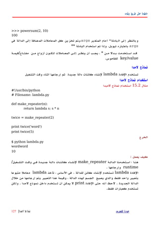 ‫بيثون‬ ‫طريق‬ ‫على‬ ‫خطوة‬
>>> powersum(2, 10)
100
‫بادئة‬‫ال‬ ‫لى‬‫إ‬ ‫بالنظر‬‫و‬*‫ير‬‫المتغ‬ ‫مام‬‫أ‬args‫في‬ ‫لة‬‫الدا‬ ‫لى‬‫إ‬ ‫ضافة‬‫الم‬ ‫عاملت‬‫الم‬ ‫كل‬ ‫ين‬‫تخز‬ ‫تم‬‫،ي‬
args** ‫البادئة‬ ‫استخدام‬ ‫تم‬ ‫وإذا‬ .‫تيوبل‬ ‫باعتباره‬
‫مفتهاح/قيمهة‬ ‫مهن‬ ‫أزواج‬ ‫لتكهون‬ ‫المعهاملت‬ ‫إلهى‬ ‫ينظهر‬ ‫أن‬ ‫يجهب‬ ، * ‫مهن‬ ‫بهدل‬ ‫اسهتخدمت‬ ‫قهد‬
key/value.‫للقاموس‬
‫لمدا‬ ‫نماذج‬
‫تستخدم‬‫الفادة‬lambda‫لنشاء‬‫كائنات‬‫دالة‬‫جديدة‬‫ثم‬‫إرجاعها‬‫أثناء‬‫وقت‬‫التشغيل‬
‫لمدا‬ ‫نماذج‬ ‫استخدام‬
‫مثال‬15.2‫لمبدا‬ ‫نماذج‬ ‫استخدام‬
#!/usr/bin/python
# Filename: lambda.py
def make_repeater(n):
return lambda s: s * n
twice = make_repeater(2)
print twice('word')
print twice(5)
‫الخرج‬
$ python lambda.py
wordword
10
: ‫يعمل‬ ‫كيف‬
‫الدالهة‬ ‫اسهتخدمنا‬ ‫؛‬ ‫هنها‬make_repeater‫فهي‬ ‫جديهدة‬ ‫دالهة‬ ‫كائنهات‬ ‫لنشهاء‬‫وقهت‬‫التشهغيل‬/
runtime. ‫وإرجاعها‬
‫الفادة‬lambda‫تأخذ‬ ، ‫الساس‬ ‫في‬ . ‫للدالة‬ ‫كائن‬ ‫لنشاء‬ ‫تستخدم‬lambda‫متبوعا‬ ‫معامل‬
‫بتعبير‬‫واحد‬‫فقط‬‫والذي‬‫يصبح‬‫الجسم‬‫لهذه‬‫الدالة‬،‫وقيمة‬‫هذا‬‫التعبير‬‫يتم‬‫إرجاعها‬‫من‬‫خلل‬
‫الدالة‬‫الجديدة‬.‫لحظ‬‫أنه‬‫حتى‬‫الفادة‬print‫ل‬‫يمكن‬‫تستخدم‬ ‫أن‬‫نموذج‬ ‫داخل‬‫لمدا‬‫ولكن‬ .
.‫فقط‬ ‫كعبارات‬ ‫تستخدم‬
‫للفهرس‬ ‫عودة‬‫لمدا‬ ‫نماذج‬|127
 