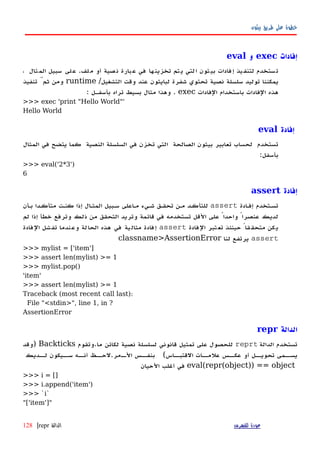‫بيثون‬ ‫طريق‬ ‫على‬ ‫خطوة‬
‫إفادات‬exec‫و‬eval
‫ستخدم‬‫ت‬‫يذ‬‫لتنف‬‫فادات‬‫إ‬‫ثون‬‫بي‬‫لتي‬‫ا‬‫تم‬‫ي‬‫ها‬‫تخزين‬‫في‬‫بارة‬‫ع‬‫صية‬‫ن‬‫أو‬‫لف‬‫م‬.‫لى‬‫ع‬‫سبيل‬‫ثال‬‫الم‬،
‫يمكننا‬‫توليد‬‫سلسلة‬‫نصية‬‫تحتوي‬‫شفرة‬‫لبايثون‬‫عند‬‫وقت‬‫التشغيل‬/runtime‫ومن‬َّ‫ثم‬‫تنفيذ‬
‫هذه‬‫الفادات‬‫باستخدام‬‫الفادات‬exec.‫وهذا‬‫مثال‬‫بسيط‬‫تراه‬‫بأسفهل‬:
>>> exec 'print "Hello World"'
Hello World
‫إفادة‬eval
‫المثال‬ ‫في‬ ‫يتضح‬ ‫كما‬ ‫النصية‬ ‫السلسلة‬ ‫في‬ ‫تخزن‬ ‫التي‬ ‫الصالحة‬ ‫بيثون‬ ‫تعابير‬ ‫لحساب‬ ‫تستخدم‬
:‫بأسفل‬
>>> eval('2*3')
6
‫إفادة‬assert
‫إفهادة‬ ‫تسهتخدم‬assert‫بهأن‬ ‫متأكهدا‬ ‫كنهت‬ ‫إذا‬ ‫المثهال‬ ‫سهبيل‬ ‫مهاعلى‬ ‫شهيء‬ ‫تحقهق‬ ‫مهن‬ ‫للتأكهد‬
‫لم‬ ‫إذا‬ ‫خطأ‬ ‫وترفع‬ ‫ذلك‬ ‫من‬ ‫التحقق‬ ‫وتريد‬ ‫قائمة‬ ‫في‬ ‫تستخدمه‬ ‫القل‬ ‫على‬ ً‫واحدا‬ ً‫عنصرا‬ ‫لديك‬
‫الفادة‬ ‫تبر‬‫تع‬ ‫حينئذ‬ ً‫قا‬‫متحق‬ ‫يكن‬assert‫الفادة‬ ‫تفشل‬ ‫وعندما‬ ‫الحالة‬ ‫هذه‬ ‫في‬ ‫ية‬‫مثال‬ ‫إفادة‬
assert‫لنا‬ ‫يرتفع‬classname>AssertionError
>>> mylist = ['item']
>>> assert len(mylist) >= 1
>>> mylist.pop()
'item'
>>> assert len(mylist) >= 1
Traceback (most recent call last):
File "<stdin>", line 1, in ?
AssertionError
‫الدالة‬repr
‫الدالة‬ ‫تستخدم‬reprt‫ما‬ ‫لكائن‬ ‫نصية‬ ‫لسلسلة‬ ‫قانوني‬ ‫تمثيل‬ ‫على‬ ‫للحصول‬.‫وتقوم‬Backticks‫)وقد‬
‫ت‬ ‫يسههمى‬‫القتبههاس‬ ‫علمههات‬ ‫عكههس‬ ‫أو‬ ‫حويههل‬(‫الههمر‬ ‫بنفههس‬.‫سههيكون‬ ‫أنههه‬ ‫لحههظ‬‫لههديك‬
eval(repr(object)) == object‫الحيان‬ ‫أغلب‬ ‫في‬
>>> i = []
>>> i.append('item')
>>> `i`
"['item']"
‫للفهرس‬ ‫عودة‬‫الدالة‬repr|128
 