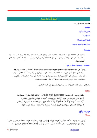 ‫بيثون‬ ‫طريق‬ ‫على‬ ‫خطوة‬
‫فصل‬1‫.مقدمـــة‬
‫المحتويات‬ ‫قائمة‬
‫مقدمة‬
‫بيثون‬ ‫مميزات‬
‫الخلصة‬
‫بيرل؟‬ ‫ليس‬ ‫لماذا‬
‫المبرمجون‬ ‫يقول‬ ‫ماذا‬
‫مقدمــة‬
‫أنها‬ ‫الدعاء‬ ‫يمكن‬ ‫التي‬ ‫القليلة‬ ‫اللغات‬ ‫تلك‬ ‫من‬ ‫واحدة‬ ‫هي‬ ‫بيثون‬‫بسيطة‬‫و‬‫قوية‬‫سواء‬ ‫حد‬ ‫على‬.
‫التي‬ ‫البرمجة‬ ‫لغة‬ ‫وأساسيات‬ ‫تراكيب‬ ‫وليس‬ ‫المشكلة‬ ‫حل‬ ‫على‬ ‫وتركز‬ ‫سهلة‬ ‫هي‬ ‫كم‬ ‫ستتفاجأ‬
‫بها‬ ‫تبرمج‬.
‫المقدم‬‫هي‬ ‫لبايثون‬ ‫الرسمية‬ ‫ة‬
‫قوية‬ ،‫التعلم‬ ‫سهلة‬ ‫برمجة‬ ‫لغة‬ ‫هي‬ ‫بيثون‬.‫وتوجه‬ ،‫كفؤة‬ ‫المستوى‬ ‫عالية‬ ‫بيانات‬ ‫هيكلة‬ ‫لها‬
‫الكائنية‬ ‫البرمجية‬ ‫نحو‬ ‫فعال‬ ‫لكن‬ ‫بسيط‬.‫جنبا‬ ،‫النواع‬ ‫تحديد‬ ‫ودينامية‬ ‫بيثون‬ ‫قواعد‬ ‫حذاقة‬
‫وتطوير‬ ‫السكربتات‬ ‫لبرمجة‬ ‫مثالية‬ ‫لغة‬ ‫بيثون‬ ‫من‬ ‫تجعل‬ ،‫التفسيرية‬ ‫طبيعتها‬ ‫مع‬ ‫جنب‬ ‫إلى‬
‫المنصات‬ ‫معظم‬ ‫على‬ ‫المجالت‬ ‫من‬ ‫العديد‬ ‫في‬ ‫السريع‬ ‫التطبيقات‬.
‫التالي‬ ‫الباب‬ ‫في‬ ‫التفصيل‬ ‫من‬ ‫بمزيد‬ ‫الميزات‬ ‫هذه‬ ‫معظم‬ ‫سأناقش‬.
‫ملحظة‬
‫روسام‬ ‫ان‬ ‫جويدو‬ ‫أطلق‬‫ڤ‬)Guido van Rossum- (‫بيثون‬ ‫لغة‬ ‫مؤلف‬-‫هذا‬ ‫عليها‬
‫البريطانية‬ ‫الذاعة‬ ‫هيئة‬ ‫عرض‬ ‫اسم‬ ‫على‬ ‫السم‬"‫الطائرة‬ ‫للثعابين‬ ‫مونتي‬ ‫سيرك‬
)"Monty Python's Flying Circus.(‫تقتل‬ ‫التي‬ ‫بالثعابين‬ ‫معجبا‬ ‫ليس‬ ‫فهو‬
‫سحقها‬ ‫ثم‬ ‫حولها‬ ‫باللتفاف‬ ‫جسدها‬ ‫تصفية‬ ‫طريق‬ ‫عن‬ ‫عليها‬ ‫لتتغذى‬ ‫الحيوانات‬.
‫بيثون‬ ‫مميزات‬
‫بسيطة‬
‫على‬ ‫النكليزية‬ ‫اللغة‬ ‫قراءة‬ ‫يشبه‬ ‫يكاد‬ ‫جيد‬ ‫بيثون‬ ‫برنامج‬ ‫قراءة‬ .‫الحدود‬ ‫لبعد‬ ‫بسيطة‬ ‫لغة‬ ‫بيثون‬
) ‫رمزية‬ ‫الشبه‬ ‫الطبيعة‬ ‫صارمة!هذه‬ ‫إنجليزية‬ ‫أنها‬ ‫من‬ ‫الرغم‬pseudo-code‫أحد‬ ‫لبايثون‬ (
‫للفهرس‬ ‫عودة‬‫بيثون‬ ‫مميزات‬|12
 