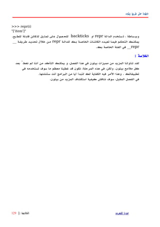 ‫بيثون‬ ‫طريق‬ ‫على‬ ‫خطوة‬
>>> repr(i)
"['item']"
‫لة‬‫الدا‬ ‫ستخدم‬‫ت‬ ، ‫ساطة‬‫وبب‬repr‫او‬backticks.‫بع‬‫للط‬ ‫لة‬‫قاب‬ ‫كائن‬‫لل‬ ‫يل‬‫تمث‬ ‫لى‬‫ع‬ ‫صول‬‫للح‬
‫للدالهة‬ ‫بهك‬ ‫الخاصهة‬ ‫الكائنهات‬ ‫تعيهده‬ ‫فيمها‬ ‫التحكهم‬ ‫يمكنهك‬repr__ ‫طريقهة‬ ‫تحديهد‬ ‫خلل‬ ‫مهن‬
repr.‫بك‬ ‫الخاصة‬ ‫الفئة‬ ‫في‬ __
: ‫الخلصة‬
‫بعد‬ َّ‫نغط‬ ‫لم‬ ‫أننا‬ ‫من‬ ‫التأكد‬ ‫يمكنك‬ ‫و‬ ،‫الفصل‬ ‫هذا‬ ‫في‬ ‫بيثون‬ ‫مميزات‬ ‫من‬ ‫المزيد‬ ‫تناولنا‬ ‫لقد‬
‫في‬ ‫تستخدمه‬ ‫سوف‬ ‫ما‬ ‫معظم‬ ‫غطينا‬ ‫قد‬ ‫نكون‬ ،‫المرحلة‬ ‫هذه‬ ‫في‬ ،‫ولكن‬ .‫بيثون‬ ‫ملمح‬ ‫كل‬
.‫ستنشئها‬ ‫أنت‬ ‫البرامج‬ ‫من‬ ‫أيا‬ ‫لتبدأ‬ ‫لك‬ ‫الكفاية‬ ‫فيه‬ ‫المر‬ ‫وهذا‬ . ‫تطبيقاتك‬
.‫بيثون‬ ‫من‬ ‫المزيد‬ ‫استكشاف‬ ‫كيفية‬ ‫نناقش‬ ‫سوف‬ ،‫المقبل‬ ‫الفصل‬ ‫في‬
‫للفهرس‬ ‫عودة‬‫الخلصة‬:|129
 