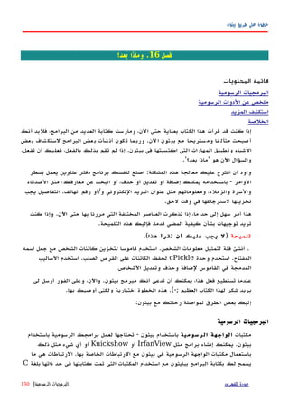 ‫بيثون‬ ‫طريق‬ ‫على‬ ‫خطوة‬
‫فصل‬16‫بعد؟‬ ‫وماذا‬ .
‫المحتويات‬ ‫قائمة‬
‫الرسومية‬ ‫البرمجيات‬
‫الرسومية‬ ‫الدوات‬ ‫عن‬ ‫ملخص‬
‫المزيد‬ ‫استكشف‬
‫الخلصة‬
‫أنك‬ ‫فلبد‬ ،‫البرامج‬ ‫من‬ ‫العديد‬ ‫كتابة‬ ‫ومارست‬ ،‫اﻵن‬ ‫حتى‬ ‫بعناية‬ ‫الكتاب‬ ‫هذا‬ ‫قرأت‬ ‫قد‬ ‫كنت‬ ‫إذا‬
‫عض‬‫ب‬ ‫شاف‬‫لستك‬ ‫مج‬‫البرا‬ ‫عض‬‫ب‬ ‫شأت‬‫أن‬ ‫كون‬‫ت‬ ‫ما‬‫ورب‬ .‫ﻵن‬‫ا‬ ‫ثون‬‫بي‬ ‫مع‬ ‫ستريحا‬‫وم‬ ‫فا‬‫متآل‬ ‫صبحت‬‫أ‬
.‫تفعل‬ ‫أن‬ ‫فعليك‬ ،‫بالفعل‬ ‫بذلك‬ ‫تقم‬ ‫لم‬ ‫إذا‬ .‫بيثون‬ ‫في‬ ‫اكتسبتها‬ ‫التي‬ ‫المهارات‬ ‫وتطبيق‬ ‫الشياء‬
.'‫بعد؟‬ ‫'ماذا‬ ‫هو‬ ‫اﻵن‬ ‫والسؤال‬
‫برنامج‬ ‫لنفسك‬ ‫اصنع‬ :‫المشكلة‬ ‫هذه‬ ‫معالجة‬ ‫عليك‬ ‫اقترح‬ ‫أن‬ ‫وأود‬‫عناوين‬ ‫دفتر‬‫بسطر‬ ‫يعمل‬
‫الصدقاء‬ ‫مثل‬ ‫معارفك؛‬ ‫عن‬ ‫البحث‬ ‫أو‬ ،‫حذف‬ ‫أو‬ ‫تعديل‬ ‫أو‬ ‫إضافة‬ ‫يمكنك‬ ‫باستخدامه‬ - ‫الوامر‬
‫يجب‬ ‫التفاصيل‬ .‫الهاتف‬ ‫رقم‬ ‫و/أو‬ ‫اللكتروني‬ ‫البريد‬ ‫عنوان‬ ‫مثل‬ ‫ومعلوماتهم‬ ،‫والزملء‬ ‫والسرة‬
.‫لحق‬ ‫وقت‬ ‫في‬ ‫لسترجاعها‬ ‫تخزينها‬
‫كنت‬ ‫وإذا‬ .‫اﻵن‬ ‫حتى‬ ‫بها‬ ‫مررنا‬ ‫التي‬ ‫المختلفة‬ ‫العناصر‬ ‫تذكرت‬ ‫إذا‬ ،‫ما‬ ‫حد‬ ‫إلى‬ ‫سهل‬ ‫أمر‬ ‫هذا‬
.‫التلميحة‬ ‫هذه‬ ‫فإليك‬ ،‫قدما‬ ‫المضي‬ ‫كيفية‬ ‫بشأن‬ ‫توجيهات‬ ‫تريد‬
‫تلميحة‬)‫هذا‬ ‫تقرأ‬ ‫أن‬ ‫عليك‬ ‫يجب‬ ‫ل‬.(
.‫اسمه‬ ‫جعل‬ ‫مع‬ ‫الشخص‬ ‫كائنات‬ ‫لتخزين‬ ‫قاموسا‬ ‫استخدم‬ .‫الشخص‬ ‫معلومات‬ ‫لتمثيل‬ ‫فئة‬ ‫أنشئ‬
‫وحدة‬ ‫استخدم‬ .‫المفتاح‬cPickle‫الساليب‬ ‫استخدم‬ .‫الصلب‬ ‫القرص‬ ‫على‬ ‫الكائنات‬ ‫لحفظ‬
.‫الشخاص‬ ‫وتعديل‬ ‫وحذف‬ ‫لضافة‬ ‫القاموس‬ ‫في‬ ‫المدمجة‬
‫لي‬ ‫أرسل‬ ‫الفور‬ ‫وعلى‬ ،‫واﻵن‬ .‫بيثون‬ ‫مبرمج‬ ‫أنك‬ ‫تدعي‬ ‫أن‬ ‫يمكنك‬ ،‫هذا‬ ‫فعل‬ ‫تستطيع‬ ‫عندما‬
.‫بها‬ ‫أوصيك‬ ‫ولكني‬ ‫اختيارية‬ ‫الخطوة‬ ‫هذه‬ .(-; ‫العظيم‬ ‫الكتاب‬ ‫لهذا‬ ‫شكر‬ ‫بريد‬
:‫بيثون‬ ‫مع‬ ‫رحلتك‬ ‫لمواصلة‬ ‫الطرق‬ ‫بعض‬ ‫إليك‬
‫الرسومية‬ ‫البرمجيات‬
‫مكتبات‬‫الرسومية‬ ‫الواجهة‬‫بيثون‬ ‫باستخدام‬-‫باستخدام‬ ‫الرسومية‬ ‫برامجك‬ ‫لعمل‬ ‫تحتاجها‬
‫بيثون‬.‫مثل‬ ‫برامج‬ ‫إنشاء‬ ‫يمكنك‬IrfanView‫أو‬Kuickshow‫ذلك‬ ‫مثل‬ ‫شيء‬ ‫أي‬ ‫أو‬
‫بها‬ ‫الخاصة‬ ‫الرتباطات‬ ‫مع‬ ‫بيثون‬ ‫في‬ ‫الرسومية‬ ‫الواجهة‬ ‫مكتبات‬ ‫باستعمال‬.‫ما‬ ‫هي‬ ‫الرتباطات‬
‫بلغة‬ ‫ذاتها‬ ‫حد‬ ‫في‬ ‫كتابتها‬ ‫تمت‬ ‫التي‬ ‫المكتبات‬ ‫استخدام‬ ‫مع‬ ‫ببايثون‬ ‫البرامج‬ ‫بكتابة‬ ‫لك‬ ‫يسمح‬C
‫للفهرس‬ ‫عودة‬‫الرسومية‬ ‫البرمجيات‬|130
 