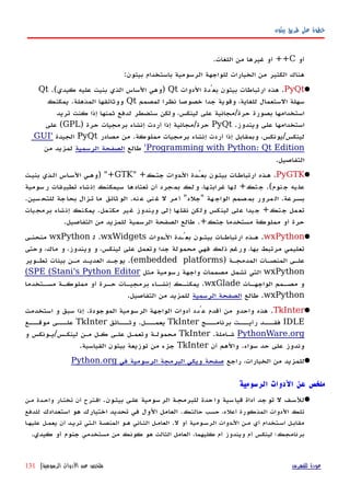 ‫بيثون‬ ‫طريق‬ ‫على‬ ‫خطوة‬
‫أو‬C++‫اللغات‬ ‫من‬ ‫غيرها‬ ‫أو‬.
‫بيثون‬ ‫باستخدام‬ ‫الرسومية‬ ‫للواجهة‬ ‫الخيارات‬ ‫من‬ ‫الكثير‬ ‫هناك‬:
PyQt.‫الدوات‬ ‫بعُدة‬ ‫بيثون‬ ‫ارتباطات‬ ‫هذه‬Qt)‫كيدي‬ ‫عليه‬ ‫بنيت‬ ‫الذي‬ ‫الساس‬ ‫وهي‬.(Qt
‫لمصمم‬ ‫نظرا‬ ‫خصوصا‬ ‫جدا‬ ‫وقوية‬ ،‫للغاية‬ ‫الستعمال‬ ‫سهلة‬Qt‫المذهلة‬ ‫ووثائقها‬.‫يمكنك‬
‫حرة‬ ‫بصورة‬ ‫استخدامها‬/‫تريد‬ ‫كنت‬ ‫إذا‬ ‫ثمنها‬ ‫لدفع‬ ‫ستضطر‬ ‫ولكن‬ ،‫لينكس‬ ‫على‬ ‫مجانية‬
‫ويندوز‬ ‫على‬ ‫استخدامها‬.PyQt‫حرة‬/‫حرة‬ ‫برمجيات‬ ‫إنشاء‬ ‫أردت‬ ‫إذا‬ ‫مجانية‬)GPL(‫على‬
‫لينكس‬/‫مملوكة‬ ‫برمجيات‬ ‫إنشاء‬ ‫أردت‬ ‫إذا‬ ‫وبمقابل‬ ،‫يونكس‬.‫مصادر‬ ‫من‬PyQt‫الجيدة‬'GUI
Programming with Python: Qt Edition'‫طالع‬‫الرسمية‬ ‫الصفحة‬‫من‬ ‫لمزيد‬
‫التفاصيل‬.
PyGTK.‫جتهك‬ ‫الهدوات‬ ‫بعُهدة‬ ‫بيثهون‬ ‫ات‬‫ه‬‫ارتباط‬ ‫ههذه‬" +GTK) "+‫بنيهت‬ ‫الهذي‬ ‫اس‬‫ه‬‫الس‬ ‫وههي‬
‫نوم‬‫ج‬ ‫يه‬‫عل‬.(‫تك‬‫ج‬+‫سومية‬‫ر‬ ‫قات‬‫تطبي‬ ‫شاء‬‫إن‬ ‫سيمكنك‬ ‫ها‬‫تعتاد‬ ‫أن‬ ‫جرد‬‫بم‬ ‫لك‬‫و‬ ،‫ها‬‫غرابت‬ ‫ها‬‫ل‬
‫بسهرعة‬.‫هة‬‫الواج‬ ‫صمم‬‫بم‬ ‫مرور‬‫ال‬"‫جلد‬"‫نه‬‫ع‬ ‫نى‬‫غ‬ ‫ل‬ ‫مر‬‫أ‬.‫سين‬‫للتح‬ ‫جة‬‫بحا‬ ‫تهزال‬ ‫ما‬ ‫ثائق‬‫الو‬.
‫جتك‬ ‫تعمل‬+‫مكتمل‬ ‫غير‬ ‫ويندوز‬ ‫إلى‬ ‫نقلها‬ ‫ولكن‬ ‫لينكس‬ ‫على‬ ‫جيدا‬.‫برمجيات‬ ‫إنشاء‬ ‫يمكنك‬
‫جتك‬ ‫مستخدما‬ ‫مملوكة‬ ‫أو‬ ‫حرة‬.+‫طالع‬‫الرسمية‬ ‫الصفحة‬‫التفاصيل‬ ‫من‬ ‫للمزيد‬.
wxPython.‫الهدوات‬ ‫بعُهدة‬ ‫بيثهون‬ ‫ارتباطهات‬ ‫ههذه‬wxWidgets.‫ل‬wxPython‫منحنهى‬
‫وحتى‬ ،‫ماك‬ ‫و‬ ،‫ويندوز‬ ‫و‬ ،‫لينكس‬ ‫على‬ ‫وتعمل‬ ‫جدا‬ ‫محمولة‬ ‫فهي‬ ‫ذلك‬ ‫ورغم‬ ،‫بها‬ ‫مرتبط‬ ‫تعليمي‬
‫هة‬‫ه‬‫المدمج‬ ‫هات‬‫ه‬‫المنص‬ ‫هى‬‫ه‬‫عل‬)embedded platforms.(‫هوير‬‫ه‬‫تط‬ ‫بيئات‬ ‫مهن‬ ‫العديهد‬ ‫هد‬‫ه‬‫يوج‬
wxPython‫مثل‬ ‫رسومية‬ ‫واجهة‬ ‫مصممات‬ ‫تشمل‬ ‫التي‬SPE (Stani's Python Editor(
‫هات‬‫الواجهه‬ ‫همم‬‫مصه‬ ‫و‬wxGlade.‫هتخدما‬‫مسه‬ ‫هة‬‫مملوكه‬ ‫أو‬ ‫هرة‬‫حه‬ ‫هات‬‫برمجيه‬ ‫هاء‬‫إنشه‬ ‫هك‬‫يمكنه‬
wxPython.‫طالع‬‫الرسمية‬ ‫الصفحة‬‫التفاصيل‬ ‫من‬ ‫للمزيد‬.
TkInter.‫الموجودة‬ ‫الرسومية‬ ‫الواجهة‬ ‫أدوات‬ ‫عُدد‬ ‫أقدم‬ ‫من‬ ‫واحدو‬ ‫هذه‬.‫استخدمت‬ ‫و‬ ‫سبق‬ ‫إذا‬
IDLE‫برنامهههج‬ ‫رأيهههت‬ ‫فقهههد‬TkInter‫يعمهههل‬.‫وثهههائق‬TkInter‫موقهههع‬ ‫علهههى‬
PythonWare.org‫شهاملة‬.TkInter‫لينكهس‬ ‫مهن‬ ‫كهل‬ ‫علهى‬ ‫وتعمهل‬ ‫محمولهة‬/‫و‬ ‫يهونكس‬
‫سواء‬ ‫حد‬ ‫على‬ ‫وندوز‬.‫أن‬ ‫والهم‬TkInter‫القياسية‬ ‫بيثون‬ ‫توزيعة‬ ‫من‬ ‫جزء‬.
‫راجع‬ ،‫الخيارات‬ ‫من‬ ‫للمزيد‬‫في‬ ‫الرسومية‬ ‫البرمجة‬ ‫ويكي‬ ‫صفحة‬Python.org
‫الرسومية‬ ‫الدوات‬ ‫عن‬ ‫ملخص‬
‫بيثهون‬ ‫علهى‬ ‫سومية‬‫الر‬ ‫للبرمجهة‬ ‫حدة‬‫وا‬ ‫سية‬‫قيا‬ ‫أداة‬ ‫جد‬‫تو‬ ‫ل‬ ‫للسهف‬.‫مهن‬ ‫واحهدة‬ ‫ار‬‫ه‬‫تخت‬ ‫أن‬ ‫اقهترح‬
‫حالتك‬ ‫حسب‬ ،‫أعله‬ ‫المذكورة‬ ‫الدوات‬ ‫تلك‬.‫استعدادك‬ ‫هو‬ ‫اختيارك‬ ‫تحديد‬ ‫في‬ ‫الول‬ ‫العامل‬‫للدفع‬
‫ل‬ ‫أو‬ ‫الرسهومية‬ ‫الهدوات‬ ‫مهن‬ ‫أي‬ ‫اسهتخدام‬ ‫مقابهل‬.‫عليهها‬ ‫يعمهل‬ ‫أن‬ ‫تريهد‬ ‫الهتي‬ ‫المنصهة‬ ‫ههو‬ ‫الثهاني‬ ‫العامهل‬
‫كليهما‬ ‫أم‬ ‫ويندوز‬ ‫أم‬ ‫لينكس‬ ‫برنامجك؛‬.‫مستخدمي‬ ‫من‬ ‫كونك‬ ‫هو‬ ‫الثالث‬ ‫العامل‬‫كيدي‬ ‫أو‬ ‫جنوم‬.
‫للفهرس‬ ‫عودة‬‫الرسومية‬ ‫الدوات‬ ‫عن‬ ‫ملخص‬|131
 