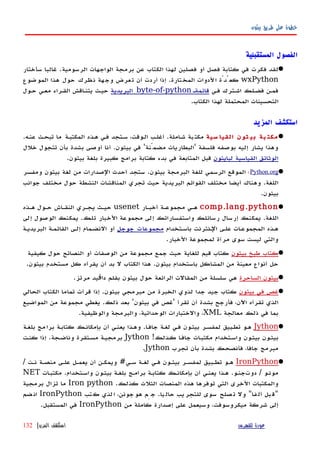 ‫بيثون‬ ‫طريق‬ ‫على‬ ‫خطوة‬
‫المستقبلية‬ ‫الفصول‬
‫الرسومية‬ ‫الواجهات‬ ‫برمجة‬ ‫عن‬ ‫الكتاب‬ ‫لهذا‬ ‫فصلين‬ ‫أو‬ ‫فصل‬ ‫كتابة‬ ‫في‬ ‫فكرت‬ ‫لقد‬.‫سأختار‬ ‫غالبا‬
wxPython‫المختارة‬ ‫الدوات‬ ‫كعُدّة‬.‫الموضوع‬ ‫هذا‬ ‫حول‬ ‫نظرك‬ ‫وجهة‬ ‫تعرض‬ ‫أن‬ ‫أردت‬ ‫إذا‬
‫فهي‬ ‫اشهترك‬ ‫فضهلك‬ ‫فمهن‬‫قائمةه‬byte-of-python‫البريدية‬‫حهول‬ ‫معهي‬ ‫القهراء‬ ‫يتنهاقش‬ ‫حيهث‬
‫الكتاب‬ ‫لهذا‬ ‫المحتملة‬ ‫التحسينات‬.
‫المزيد‬ ‫استكشف‬
‫سية‬ ‫القيا‬ ‫ثون‬ ‫بي‬ ‫بة‬ ‫مكت‬.‫عنهه‬ ‫تبحهث‬ ‫ما‬ ‫المكتبهة‬ ‫ههذه‬ ‫فهي‬ ‫سهتجد‬ ،‫الهوقت‬ ‫أغلهب‬ .‫املة‬‫ه‬‫ش‬ ‫بة‬‫مكت‬
‫خلل‬ ‫تتجول‬ ‫بأن‬ ‫بشدة‬ ‫أوصى‬ ‫أنا‬ .‫بيثون‬ ‫في‬ '‫مضمّنة‬ ‫'البطاريات‬ ‫فلسفة‬ ‫بوصفه‬ ‫إليه‬ ‫يشار‬ ‫وهذا‬
‫لبايثون‬ ‫القياسية‬ ‫الوثائق‬.‫بيثون‬ ‫بلغة‬ ‫كبيرة‬ ‫برامج‬ ‫كتابة‬ ‫بدء‬ ‫في‬ ‫المتابعة‬ ‫قبل‬
Python.org‫؛‬‫ومفسر‬ ‫بيثون‬ ‫لغة‬ ‫من‬ ‫الصدارات‬ ‫أحدث‬ ‫ستجد‬ .‫بيثون‬ ‫البرمجة‬ ‫للغة‬ ‫الرسمي‬ ‫الموقع‬
‫جوانب‬ ‫مختلف‬ ‫حول‬ ‫النشطة‬ ‫المناقشات‬ ‫تجري‬ ‫حيث‬ ‫البريدية‬ ‫القوائم‬ ‫مختلف‬ ‫أيضا‬ ‫وهناك‬ .‫اللغة‬
.‫بيثون‬
comp.lang.python‫أخبهار‬ ‫مجموعهة‬ ‫ههي‬usenet‫ههذه‬ ‫حهول‬ ‫النقهاش‬ ‫يجهري‬ ‫حيهث‬
‫إلى‬ ‫الوصول‬ ‫يمكنك‬ .‫تلك‬ ‫الخبار‬ ‫مجموعة‬ ‫إلى‬ ‫واستفساراتك‬ ‫رسائلك‬ ‫إرسال‬ ‫يمكنك‬ .‫اللغة‬
‫باسهتخدام‬ ‫الهنترنت‬ ‫علهى‬ ‫المجموعهات‬ ‫ههذه‬‫جوجل‬ ‫مجموعات‬‫إلهى‬ ‫النضهمام‬ ‫أو‬‫البريديهة‬ ‫القائمهة‬
.‫الخبار‬ ‫لمجموعة‬ ‫مرآة‬ ‫سوى‬ ‫ليست‬ ‫والتي‬
‫بيثون‬ ‫طبخ‬ ‫كتاب‬‫كيفية‬ ‫حول‬ ‫النصائح‬ ‫أو‬ ‫الوصفات‬ ‫من‬ ‫مجموعة‬ ‫جمع‬ ‫حيث‬ ‫للغاية‬ ‫قيم‬ ‫كتاب‬
.‫بيثون‬ ‫مستخدم‬ ‫كل‬ ‫يقرأه‬ ‫أن‬ ‫بد‬ ‫ل‬ ‫الكتاب‬ ‫هذا‬ .‫بيثون‬ ‫باستخدام‬ ‫المشاكل‬ ‫من‬ ‫معينة‬ ‫أنواع‬ ‫حل‬
‫الساحرة‬ ‫بيثون‬.‫مرتز‬ ‫يد‬ ‫دا‬ ‫بقلم‬ ‫بيثون‬ ‫حول‬ ‫الرائعة‬ ‫المقالت‬ ‫من‬ ‫سلسلة‬ ‫هي‬‫ڤ‬
‫بيثون‬ ‫في‬ ‫غص‬‫الحالي‬ ‫الكتاب‬ ‫تماما‬ ‫قرأت‬ ‫إذا‬ .‫بيثون‬ ‫مبرمجي‬ ‫من‬ ‫الخبرة‬ ‫لذوي‬ ‫جدا‬ ‫جيد‬ ‫كتاب‬
‫المواضيع‬ ‫من‬ ‫مجموعة‬ ‫يغطي‬ .‫ذلك‬ ‫بعد‬ '‫بيثون‬ ‫في‬ ‫'غص‬ ‫تقرأ‬ ‫أن‬ ‫بشدة‬ ‫فأرجح‬ ،‫اﻵن‬ ‫تقرأه‬ ‫الذي‬
‫معالجة‬ ‫ذلك‬ ‫في‬ ‫بما‬XML.‫والوظيفية‬ ‫والبرمجة‬ ،‫الوحداتية‬ ‫والختبارات‬ ،
Jython‫بلغهة‬ ‫مج‬‫برا‬ ‫كتابهة‬ ‫بإمكانهك‬ ‫أن‬ ‫يعنهي‬ ‫وههذا‬ .‫ا‬‫ه‬‫جاف‬ ‫لغهة‬ ‫فهي‬ ‫بيثهون‬ ‫لمفسهر‬ ‫تطهبيق‬ ‫ههو‬
!‫كهذلك‬ ‫ا‬‫ه‬‫جاف‬ ‫ات‬‫ه‬‫مكتب‬ ‫واسهتخدام‬ ‫بيثهون‬ ‫بيثهون‬Jython‫كنهت‬ ‫إذا‬ .‫وناضهجة‬ ‫مسهتقرة‬ ‫برمجيهة‬
‫تجرب‬ ‫بأن‬ ‫بشدة‬ ‫فأنصحك‬ ،‫جافا‬ ‫مبرمج‬Jython.
IronPython/ ‫نهت‬ ‫منصهة‬ ‫علهى‬ ‫يعمهل‬ ‫أن‬ ‫ويمكهن‬ #‫سهي‬ ‫لغهة‬ ‫فهي‬ ‫بيثهون‬ ‫لمفسهر‬ ‫تطهبيق‬ ‫ههو‬
‫ات‬‫ه‬‫مكتب‬ .‫واسهتخدام‬ ‫بيثهون‬ ‫بلغهة‬ ‫برامهج‬ ‫كتابهة‬ ‫بإمكانهك‬ ‫أن‬ ‫يعنهي‬ ‫ههذا‬ .‫دوتجنهو‬ / ‫مونهو‬NET
.‫كذلك‬ ‫الثلث‬ ‫المنصات‬ ‫هذه‬ ‫توفرها‬ ‫التي‬ ‫الخرى‬ ‫والمكتبات‬Iron python‫برمجية‬ ‫تزال‬ ‫ما‬
‫تب‬‫ك‬ ‫لذي‬‫ا‬ ،‫جونن‬‫هو‬ ‫ِم‬‫ج‬ .‫يا‬‫حال‬ ‫يب‬‫للتجر‬ ‫سوى‬ ‫صلح‬‫ت‬ ‫ول‬ "‫فا‬‫أل‬ ‫بل‬‫"ق‬IronPython‫ضم‬‫ان‬
‫من‬ ‫كاملة‬ ‫إصدارة‬ ‫على‬ ‫وسيعمل‬ ،‫ميكروسوفت‬ ‫شركة‬ ‫إلى‬IronPython.‫المستقبل‬ ‫في‬
‫للفهرس‬ ‫عودة‬‫المزيد‬ ‫استكشف‬|132
 