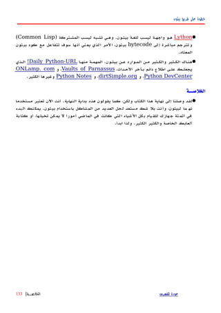 ‫بيثون‬ ‫طريق‬ ‫على‬ ‫خطوة‬
Lython) ‫المشهتركة‬ ‫ليسهب‬ ‫تشهبه‬ ‫وههي‬ .‫بيثهون‬ ‫للغهة‬ ‫ليسهب‬ ‫واجههة‬ ‫ههو‬Common Lisp(
‫لى‬‫إ‬ ‫شرة‬‫مبا‬ ‫وتترجم‬bytecode‫بيثون‬ ‫كود‬ ‫مع‬ ‫عل‬‫تتفا‬ ‫سوف‬ ‫ها‬‫أن‬ ‫ني‬‫يع‬ ‫لذي‬‫ا‬ ‫لمر‬‫ا‬ ،‫ثون‬‫بي‬
.‫المعتاد‬
‫منهها‬ ‫المهمهة‬ .‫بيثهون‬ ‫عهن‬ ‫المهوارد‬ ‫مهن‬ ‫والكهثير‬ ‫الكهثير‬ ‫هنهاك‬Daily Python-URL!‫الهذي‬
،‫الحهداث‬ ‫بهآخر‬ ‫دائم‬ ‫اطلع‬ ‫علهى‬ ‫يجعلهك‬Vaults of Parnassus‫و‬ ،ONLamp. com
Python DevCenter‫و‬ ،dirtSimple.org‫و‬ ،Python Notes.‫الكثير‬ ‫وغيرها‬
‫الخلصــة‬
‫يقولون‬ ‫كما‬ ،‫ولكن‬ ‫الكتاب‬ ‫هذا‬ ‫نهاية‬ ‫إلى‬ ‫وصلنا‬ ‫لقد‬‫النهاية‬ ‫بداية‬ ‫هذه‬‫مستخدما‬ ‫تعتبر‬ ‫اﻵن‬ ‫أنت‬ .
‫البدء‬ ‫يمكنك‬ .‫بيثون‬ ‫باستخدام‬ ‫المشاكل‬ ‫من‬ ‫العديد‬ ‫لحل‬ ‫مستعد‬ ‫شك‬ ‫بل‬ ‫وأنت‬ ،‫لبيثون‬ ‫نهِما‬
‫بة‬‫كتا‬ ‫أو‬ ،‫ها‬‫تخيل‬ ‫كن‬‫يم‬ ‫ل‬ ‫مورا‬‫أ‬ ‫ضي‬‫الما‬ ‫في‬ ‫كانت‬ ‫لتي‬‫ا‬ ‫شياء‬‫ال‬ ‫كل‬‫ب‬ ‫يام‬‫للق‬ ‫هازك‬‫ج‬ ‫تة‬‫أتم‬ ‫في‬
.‫ابدأ‬ ‫ولذا‬ .‫الكثير‬ ‫والكثير‬ ‫الخاصة‬ ‫ألعابك‬
‫للفهرس‬ ‫عودة‬‫الخلصــة‬|133
 