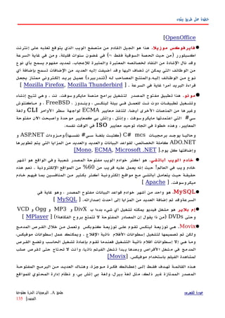 ‫بيثون‬ ‫طريق‬ ‫على‬ ‫خطوة‬
OpenOffice[
‫فايرفوكس‬‫موزيل‬.‫إنترنت‬ ‫على‬ ‫تغلبه‬ ‫يتوقع‬ ‫الذي‬ ‫الويب‬ ‫متصفح‬ ‫من‬ ‫القادم‬ ‫الجيل‬ ‫هو‬ ‫هذا‬
‫السرعة‬ ‫غاية‬ ‫في‬ ‫ومن‬ .‫قليلة‬ ‫سنوات‬ ‫غضون‬ ‫في‬ (-‫؛‬ ‫فقط‬ ‫السوقية‬ ‫الحصة‬ ‫حيث‬ ‫)من‬ ‫اكسبلورر‬
‫نوع‬ ‫بأي‬ ‫يسمح‬ ‫مفهوم‬ ‫تمديد‬ .‫للعجاب‬ ‫والمثيرة‬ ‫المعتبرة‬ ‫لخصائصه‬ ‫النقاد‬ ‫من‬ ‫الشادة‬ ‫نال‬ ‫وقد‬
‫اليها‬ ‫تضاف‬ ‫ان‬ ‫يمكن‬ ‫التي‬ ‫الوظائف‬ ‫من‬‫أي‬ ‫بإضافة‬ ‫تسمح‬ ‫الضافات‬ ‫من‬ ‫العديد‬ ‫إليه‬ ‫أضيفت‬ ‫وقد‬
‫يجعهل‬ ‫ممتهاز‬ ‫إلكهتروني‬ ‫بريهد‬ ‫عميهل‬ (‫)ثنهدربيرد‬ ‫لهه‬ ‫المصهاحب‬ ‫إليهه.والمنتهج‬ ‫الوظهائف‬ ‫مهن‬ ‫نهوع‬
] . ‫السرعة‬ ‫في‬ ‫غاية‬ ‫أمرا‬ ‫البريد‬ ‫قراءة‬Mozilla Firefox, Mozilla Thunderbird[
‫نو‬ ‫مو‬.‫إنشاء‬ ‫تتيح‬ ‫وهي‬ . ‫نت‬ .‫مايكروسوفت‬ ‫منصة‬ ‫برامج‬ ‫لتشغيل‬ ‫المصدر‬ ‫مفتوح‬ ‫تطبيق‬ ‫هذا‬
، ‫وينهدوز‬ ، ‫لينكهس‬ ‫بيئة‬ ‫فهي‬ ‫للعمهل‬ ‫نهت‬ ‫دوت‬ ‫تطبيقهات‬ ‫وتشهغيل‬FreeBSD‫مهاكنتوش‬ ‫و‬ ،
‫معايير‬ ‫لتنفذ‬ .‫ضا‬‫أي‬ ‫الخرى‬ ‫المنصات‬ ‫من‬ ‫وغيرها‬ECMA‫الوامر‬ ‫سطر‬ ‫هة‬‫لواج‬CLI‫ولغة‬
‫مفتوحة‬ ‫اﻵن‬ ‫وأصبحت‬ ‫موحدة‬ ‫كمعايير‬ ‫بي‬ ‫وإتش‬ ، ‫وإنتل‬ ، ‫مايكروسوفت‬ ‫اعتمدتها‬ ‫التي‬ #‫سي‬
‫معايير‬ ‫توحيد‬ ‫اتجاه‬ ‫في‬ ‫خطوة‬ ‫وهذه‬ .‫المعايير‬ISO.‫نفسه‬ ‫الوقت‬ ‫في‬
‫برمجيهات‬ ‫يوجهد‬ ‫وحاليها‬C# mcs‫نفسهها(،ومهزودات‬ #‫سهي‬ ‫بلغهة‬ ‫)كتبهت‬ASP.NET‫و‬
ADO.NET‫تطويرها‬ ‫يتم‬ ‫التي‬ ‫المزايا‬ ‫من‬ ‫والعديد‬ ‫والعديد‬ ‫البيانات‬ ‫لقواعد‬ ،‫الخصائص‬ ‫كاملة‬
].‫يوم‬ ‫كل‬ ‫وإضافتها‬Mono, ECMA, Microsoft .NET[
‫شي‬‫أبات‬ ‫لويب‬‫ا‬ ‫خادم‬.‫أشهر‬ ‫هو‬ ‫الواقع‬ ‫وفي‬ ‫شعبية‬ ‫المصدر‬ ‫مفتوحة‬ ‫الويب‬ ‫خوادم‬ ‫أكثر‬ ‫هو‬
‫من‬ ‫قريب‬ ‫عليه‬ ‫يعمل‬ ‫إنه‬ ‫حيث‬ !‫العالم‬ ‫في‬ ‫ويب‬ ‫خادم‬60‫هذه‬ ‫نعم‬ . ‫اللكترونية‬ ‫المواقع‬ ‫من‬ %
‫ادم‬‫ه‬‫خ‬ ‫فيههم‬ ‫ا‬‫ه‬‫بم‬ ‫المنافسهين‬ ‫مهن‬ ‫بكهثير‬ ‫أكهثر‬ ‫إلكترونيهة‬ ‫مواقهع‬ ‫مهع‬ ‫أباتشهي‬ ‫يتعامهل‬ ‫حيهث‬ ‫حقيقهة‬
] .‫ميكروسوفت‬Apache[
MySQL.‫في‬ ‫غاية‬ ‫وهو‬ ، ‫المصدر‬ ‫مفتوح‬ ‫البيانات‬ ‫قواعد‬ ‫خوادم‬ ‫أشهر‬ ‫من‬ ‫واحد‬ ‫هو‬
] .‫إصداراته‬ ‫أحدث‬ ‫إلى‬ ‫المزايا‬ ‫من‬ ‫العديد‬ ‫إضافة‬ ‫تم‬ ‫السرعةوقد‬MySQL[
‫بلير‬ ‫إم‬‫ب‬ ‫بدءا‬ ‫شيء‬ ‫أي‬ ‫تشغيل‬ ‫يمكنه‬ ‫فيديو‬ ‫مشغل‬ ‫هو‬DivX‫و‬MP3‫و‬Ogg‫و‬VCD
‫وحتى‬DVDs] (‫الفكاهة؟‬ ‫بروح‬ ‫تتمتع‬ ‫ل‬ ‫المفتوحة‬ ‫المصادر‬ ‫إن‬ ‫يقول‬ ‫ذا‬ ‫)من‬MPlayer[
Movix‫المدمهج‬ ‫القهرص‬ ‫خلل‬ ‫مهن‬ ‫وتعمهل‬ ‫كنهوبكس‬ ‫توزيعهة‬ ‫علهى‬ ‫تقهوم‬ ‫لينكهس‬ ‫توزيعهة‬ ‫ههي‬ .
،‫موفيكس‬ ‫إسطوانات‬ ‫عمل‬ ‫ويمكنك‬ . ‫القلع‬ ‫ذاتية‬ ‫الفلم‬ ‫إسطوانات‬ ‫لتشغيل‬ ‫تصميمها‬ ‫تم‬ ‫ولكن‬
‫القهرص‬ ‫وتضهع‬ ‫الحاسهب‬ ‫تشهغيل‬ ‫بإعهادة‬ ‫تقهوم‬ ‫فعنهدما‬ ‫التشهغيل‬ ‫ذاتيهة‬ ‫أفلم‬ ‫إسهطوانات‬ ‫إل‬ ‫ههي‬ ‫ا‬‫ه‬‫وم‬
‫صلب‬ ‫قرص‬‫ل‬ ‫حتى‬ ‫تاج‬‫تح‬ ‫ل‬ ‫نت‬‫وأ‬ ،‫يا‬‫ذات‬ ‫لم‬‫الفي‬ ‫شغل‬‫ت‬ ‫بدأ‬‫ي‬ ‫عدها‬‫وب‬ ‫لقراص‬‫ا‬ ‫شغل‬‫م‬ ‫في‬ ‫مج‬‫المد‬
] .‫موفيكس‬ ‫باستخدام‬ ‫الفيلم‬ ‫لمشاهدة‬Movix[
‫المفتوحهة‬ ‫البرمهج‬ ‫مهن‬ ‫العديهد‬ ‫وهنهاك‬ ،‫مهوجزة‬ ‫فكهرة‬ ‫إعطهائك‬ ‫إلهى‬ ‫فقهط‬ ‫تههدف‬ ‫القائمهة‬ ‫ههذه‬
‫للمواقع‬ ‫المحتوي‬ ‫إدارة‬ ‫نظام‬ ‫و‬ ،‫بي‬ ‫إتش‬ ‫بي‬ ‫ولغة‬ ،‫بيرل‬ ‫لغة‬ ‫مثل‬ ،‫ذلك‬ ‫غير‬ ‫الممتازة‬ ‫المصدر‬
‫للفهرس‬ ‫عودة‬‫ملحق‬A.‫مفتوحة‬ ‫الحرة‬ ‫البرمجيات‬
‫المصدر‬|135
 