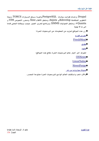 ‫بيثون‬ ‫طريق‬ ‫على‬ ‫خطوة‬
Drupal‫هات‬‫ه‬‫بيان‬ ‫هد‬‫ه‬‫قواع‬ ‫هادم‬‫ه‬‫وخ‬ ،PostgreSQL‫هيارات‬‫ه‬‫الس‬ ‫هباق‬‫ه‬‫س‬ ‫هة‬‫ه‬‫،ولعب‬TORCS‫وبيئة‬ ،
‫المتكاملة‬ ‫التطوير‬Kdevelop‫،و‬Anjuta‫الفلم‬ ‫ومشغل‬ ،Xine‫النصوص‬ ‫ومحرر‬ ،VIM‫و‬
Quanta‫الصوتيات‬ ‫ومشغل‬ ،+XMMS‫قدما‬ ‫المضي‬ ‫ويمكننا‬ ،‫جيمب‬ ‫الصور‬ ‫تحرير‬ ‫وبرنامج‬ ،
‫نهاية‬ ‫ل‬ ‫ما‬ ‫إلى‬
:‫الحرة‬ ‫البرمجيات‬ ‫عن‬ ‫المعلومات‬ ‫من‬ ‫لمزيد‬ ‫المواقع‬ ‫هذه‬ ‫زر‬
‫فورج‬ ‫سورس‬
FreshMeat
‫كدي‬
‫جنوم‬
:‫المواقع‬ ‫هذه‬ ‫طالع‬ ،‫الحرة‬ ‫البرمجيات‬ ‫عالم‬ ‫أخبار‬ ‫آخر‬ ‫لتعرف‬
OSNews
LinuxToday
NewsForge
.‫ه‬ .‫س‬ ‫سوارو‬ ‫مدونة‬‫پ‬
.‫المصدر‬ ‫مفتوحة‬ ‫الحرة‬ ‫للبرمجيات‬ ‫الواسع‬ ‫العالم‬ ‫واستكشف‬ ‫اذهب‬ ،‫واﻵن‬
‫للفهرس‬ ‫عودة‬‫ملحق‬A.‫مفتوحة‬ ‫الحرة‬ ‫البرمجيات‬
‫المصدر‬|136
 