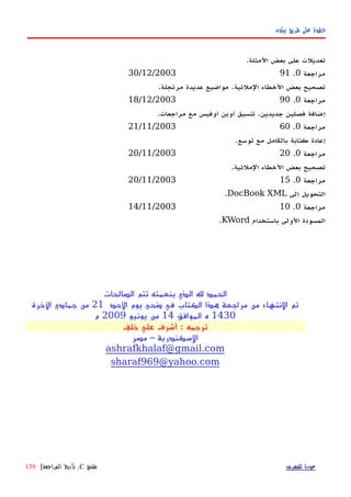 ‫بيثون‬ ‫طريق‬ ‫على‬ ‫خطوة‬
.‫المثلة‬ ‫بعض‬ ‫على‬ ‫تعديلت‬
‫مراجعة‬0.9130/12/2003
.‫مرتجلة‬ ‫عديدة‬ ‫مواضيع‬ .‫الملئية‬ ‫الخطاء‬ ‫بعض‬ ‫تصحيح‬
‫مراجعة‬0.9018/12/2003
.‫مراجعات‬ ‫مع‬ ‫أوفيس‬ ‫أوبن‬ ‫تنسيق‬ .‫جديدين‬ ‫فصلين‬ ‫إضافة‬
‫مراجعة‬0.6021/11/2003
.‫توسع‬ ‫مع‬ ‫بالكامل‬ ‫كتابة‬ ‫إعادة‬
‫مراجعة‬0.2020/11/2003
.‫الملئية‬ ‫الخطاء‬ ‫بعض‬ ‫تصحيح‬
‫مراجعة‬0.1520/11/2003
‫إلى‬ ‫التحويل‬DocBook XML.
‫مراجعة‬0.1014/11/2003
‫باستخدام‬ ‫الولى‬ ‫المسودة‬KWord.
‫الصالحات‬ ‫تتم‬ ‫بنعمته‬ ‫الذي‬ ‫ل‬ ‫الحمد‬
‫الحد‬ ‫يوم‬ ‫ضحى‬ ‫في‬ ‫الكتاب‬ ‫هذا‬ ‫مراجعة‬ ‫من‬ ‫النتهاء‬ ‫تم‬21‫الخرة‬ ‫جمادى‬ ‫من‬
1430‫الموافق‬ ‫ه‬14‫يونيو‬ ‫من‬2009‫م‬
‫خلف‬ ‫علي‬ ‫أشرف‬ : ‫ترجمه‬
‫مصر‬ – ‫السكندرية‬
ashrafkhalaf@gmail.com
sharaf969@yahoo.com
‫للفهرس‬ ‫عودة‬‫ملحق‬C.‫المراجعة‬ ‫تأريخ‬|139
 