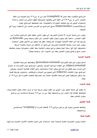 ‫بيثون‬ ‫طريق‬ ‫على‬ ‫خطوة‬
) ‫مصرّفة‬ ‫بلغة‬ ‫المكتوب‬ ‫البرنامج‬compiled‫اللغة‬ ‫من‬ ‫تحويله‬ ‫يتم‬ ++‫سي‬ ‫أو‬ ‫سي‬ ‫مثل‬ (
(‫وآحاد‬ ‫أصفار‬ ‫من‬ ‫ثنائي‬ ‫)كود‬ ‫حاسوبك‬ ‫يتكلمها‬ ‫التي‬ ‫اللغة‬ ‫إلى‬ (++‫سي‬ ‫أو‬ ‫)سي‬ ‫المصدر‬
‫يقوم‬ ،‫البرنامج‬ ‫تشغيلك‬ ‫عند‬ .‫والتعليمات‬ ‫الخيارات‬ ‫مختلف‬ ‫مع‬ ‫المصرّف‬ ‫باستخدام‬
) ‫الرابط/المحمّل‬linker/loader‫في‬ ‫ويبدأ‬ ‫الذاكرة‬ ‫إلى‬ ‫الصلب‬ ‫القرص‬ ‫من‬ ‫البرنامج‬ ‫بنسخ‬ (
.‫تشغيله‬
‫فقط‬ .‫ثنائي‬ ‫كود‬ ‫إلى‬ ‫التصريف‬ ‫تحتاج‬ ‫ل‬ -‫أخرى‬ ‫ناحية‬ ‫-من‬ ‫بيثون‬‫شغل‬‫من‬ ‫مباشرة‬ ‫البرنامج‬
‫يسمى‬ ‫وسيط‬ ‫شكل‬ ‫إلى‬ ‫المصدر‬ ‫كود‬ ‫يحول‬ ‫بيثون‬ ‫فإن‬ ،‫داخليا‬ .‫المصدر‬ ‫الكود‬bytecode‫ثم‬
‫استخدام‬ ‫بكثير‬ ‫السهل‬ ‫من‬ ‫يجعل‬ ‫هذا‬ ‫كل‬ .‫يشغله‬ ‫ثم‬ ،‫لجهازك‬ ‫الصلية‬ ‫اللغة‬ ‫إلى‬ ‫هذا‬ ‫يترجم‬
‫الربط‬ ‫مكتبات‬ ‫صحة‬ ‫من‬ ‫التأكد‬ ‫أو‬ ،‫البرنامج‬ ‫بتصريف‬ ‫للهتمام‬ ‫بحاجة‬ ‫لست‬ ‫حيث‬ ‫بيثون‬
‫يمكنك‬ ‫بحيث‬ ،‫محمولية‬ ‫أكثر‬ ‫بك‬ ‫الخاصة‬ ‫بيثون‬ ‫برامج‬ ‫يجعل‬ ‫أيضا‬ ‫وهذا‬ .‫الخ‬ ،‫الخ‬ ،‫وتحميلها‬
!‫يعمل‬ ‫وبعدها‬ ،‫آخر‬ ‫حاسوب‬ ‫إلى‬ ‫بك‬ ‫الخاص‬ ‫بيثون‬ ‫برنامج‬ ‫نسخ‬ ‫مجرد‬
‫التوجـه‬ ‫كائنيـة‬
) ‫الجرائية‬ ‫البرمجة‬ ‫بيثون‬ ‫تدعم‬procedure-oriented‫الكائنية‬ ‫البرمجة‬ ‫وكذلك‬ (
)object-oriented‫اللغات‬ ‫في‬ .(‫التوجه‬ ‫إجرائية‬‫الدوال‬ ‫أو‬ ‫الجراءات‬ ‫حول‬ ‫البرنامج‬ ‫يتمحور‬ ،
‫اللغات‬ ‫وفي‬ .‫استخدامها‬ ‫إعادة‬ ‫يمكن‬ ‫البرامج‬ ‫من‬ ‫قطع‬ ‫سوى‬ ‫ليست‬ ‫التي‬‫التوجه‬ ‫كائنية‬‫يتمحور‬ ،
) ‫الكائنات‬ ‫حول‬ ‫البرنامج‬objects‫قوية‬ ‫طريقة‬ ‫ولبايثون‬ .‫والوظائف‬ ‫البيانات‬ ‫بين‬ ‫تجمع‬ ‫التي‬ (
‫أو‬ ++‫سي‬ ‫مثل‬ ‫الكبيرة‬ ‫باللغات‬ ‫مقارنتها‬ ‫عند‬ ‫خاصة‬ ‫الكائنية‬ ‫البرمجة‬ ‫لعمل‬ ‫تبسيطية‬ ‫ولكن‬ ‫جدا‬
.‫جافا‬
‫للمتداد‬ ‫قابلة‬
،‫الخوازميات‬ ‫بعض‬ ‫إخفاء‬ ‫تريد‬ ‫أو‬ ‫جدا‬ ‫سريعا‬ ‫يعمل‬ ‫الكود‬ ‫من‬ ‫حيوي‬ ‫جزء‬ ‫لجعل‬ ‫حاجة‬ ‫في‬ ‫كنت‬ ‫إذا‬
‫برنامج‬ ‫من‬ ‫تستخدمه‬ ‫وبعدها‬ ++‫سي‬ ‫أو‬ ‫سي‬ ‫بلغة‬ ‫برنامجك‬ ‫من‬ ‫الجزء‬ ‫هذا‬ ‫كتابة‬ ‫فيمكنك‬
.‫بك‬ ‫الخاص‬ ‫بيثون‬
‫للتضمين‬ ‫قابلة‬
'‫ال‬ ‫قدرات‬ ‫لعطاء‬ ++‫سي/سي‬ ‫برامج‬ ‫في‬ ‫بيثون‬ ‫تضمين‬ ‫يمكنك‬scripting‫لمستخدمي‬ '
.‫برنامجك‬
‫شاملة‬ ‫مكتبات‬
‫فيهها‬ ‫بمها‬ ‫العاديهة‬ ‫الشهياء‬ ‫مختلهف‬ ‫عمهل‬ ‫علهى‬ ‫تسهاعدك‬ .‫حقها‬ ‫ضهخمة‬ ‫مكتبهة‬ ‫القياسهية‬ ‫بيثهون‬ ‫مكتبهة‬
‫للفهرس‬ ‫عودة‬‫بيثون‬ ‫مميزات‬|14
 