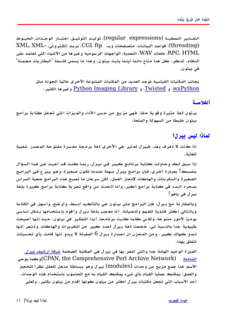 ‫بيثون‬ ‫طريق‬ ‫على‬ ‫خطوة‬
) ‫النمطيهة‬ ‫التعهابير‬regular expressions‫الخيهوط‬ ،‫الوحهدات‬ ‫اختبهار‬ ،‫التوثيهق‬ ‫توليهد‬ ،(
)threading،‫وب‬ ‫متصهفحات‬ ،‫البيانهات‬ ‫قواعهد‬ ،(CGI، ftp،‫إلكهتروني‬ ‫بريهد‬ ،XML، XML-
RPC، HTML‫ملفات‬ ،WAV‫على‬ ‫تعتمد‬ ‫التي‬ ‫الشياء‬ ‫من‬ ‫وغيرها‬ ‫الرسومية‬ ‫الواجهات‬ ،‫التعمية‬ ،
'‫مضمنة‬ ‫'البطاريات‬ ‫فلسفة‬ ‫يسمى‬ ‫ما‬ ‫وهذا‬ .‫بيثون‬ ‫يثبت‬ ‫أينما‬ ‫دائما‬ ‫متاح‬ ‫هذا‬ ‫كل‬ ،‫تذكر‬ .‫النظام‬
.‫بيثون‬ ‫في‬
‫مثل‬ ‫الجودة‬ ‫عالية‬ ‫الخرى‬ ‫المتنوعة‬ ‫المكتبات‬ ‫من‬ ‫العديد‬ ‫توجد‬ ‫القياسية‬ ‫المكتبات‬ ‫بجانب‬
wxPython‫و‬ ،Twisted‫و‬ ،Python Imaging Library.‫الكثير‬ ‫وغيرها‬
‫ا‬‫لخلصـة‬
‫قا‬‫ح‬ ‫ية‬‫وقو‬ ‫مثيرة‬ ‫غة‬‫ل‬ ‫ثون‬‫بي‬.‫مج‬‫برا‬ ‫بة‬‫كتا‬ ‫عل‬‫تج‬ ‫لتي‬‫ا‬ ‫يزات‬‫والم‬ ‫لداء‬‫ا‬ ‫سن‬‫ح‬ ‫من‬ ‫يج‬‫مز‬ ‫هي‬‫ف‬
‫والمتعة‬ ‫السهولة‬ ‫من‬ ‫خليطا‬ ‫بيثون‬.
‫بيرل؟‬ ‫ليس‬ ‫لماذا‬
‫شعبية‬ ‫صدر‬‫الم‬ ‫حة‬‫مفتو‬ ‫سرة‬‫مف‬ ‫جة‬‫برم‬ ‫غة‬‫ل‬ ‫لخرى‬‫ا‬ ‫هي‬ ‫تبر‬‫تع‬ ‫فبيرل‬ ،‫عد‬‫ب‬ ‫عرف‬‫ت‬ ‫ل‬ ‫نت‬‫ك‬ ‫إذا‬
.‫للغاية‬
‫السهؤال‬ ‫ههذا‬ ‫عهن‬ ‫أجبهت‬ ‫قهد‬ ‫كنهت‬ ‫ربمها‬ ،‫بيهرل‬ ‫فهي‬ ‫كهبير‬ ‫برنامهج‬ ‫كتابهة‬ ‫وحهاولت‬ ‫لهك‬ ‫سهبق‬ ‫إذا‬
‫البرامهج‬ ‫فهي‬ ‫يهبرع‬ ‫وههو‬ ،‫صهغيرة‬ ‫تكهون‬ ‫عنهدما‬ ‫سههلة‬ ‫بيهرل‬ ‫برامهج‬ ‫فهإن‬ ،‫أخهرى‬ ‫بعبهارة‬ !‫بنفسهك‬
‫المراس‬ ‫صعية‬ ‫البرامج‬ ‫هذه‬ ‫تصبح‬ ‫ما‬ ‫سرعان‬ ‫لكن‬ .‫العمل‬ ‫لنجاز‬ ‫والهاكات‬ ‫والسكربتات‬ ‫الصغيرة‬
‫بلغة‬ ‫كبيرة‬ ‫برامج‬ ‫كتابة‬ ‫تجربة‬ ‫واقع‬ ‫من‬ ‫أتحدث‬ ‫وأنا‬ ،‫أكبر‬ ‫برامج‬ ‫كتابة‬ ‫في‬ ‫البدء‬ ‫بمجرد‬
!‫ياهو‬ ‫في‬ ‫بيرل‬
‫الكتابة‬ ‫في‬ ‫وأسهل‬ ،‫وأوضح‬ ،‫أبسط‬ ‫بالتأكيد‬ ‫هي‬ ‫بيثون‬ ‫على‬ ‫البرامج‬ ‫فإن‬ ،‫بيرل‬ ‫مع‬ ‫وبالمقارنة‬
‫سي‬‫أسا‬ ‫شكل‬‫ب‬ ‫ستخدامها‬‫با‬ ‫قوم‬‫وأ‬ ‫يرل‬‫ب‬ ‫غة‬‫بل‬ ‫جب‬‫مع‬ ‫نا‬‫أ‬ .‫صيانة‬‫ولل‬ ‫هم‬‫للف‬ ‫ية‬‫قابل‬ ‫كثر‬‫أ‬ ‫تالي‬‫وبال‬
‫أصبحت‬ ‫ها‬‫إن‬ ‫يث‬‫ح‬ ‫بيثون؛‬ ‫في‬ ‫ير‬‫التفك‬ ‫أبدأ‬ ،‫برنامجا‬ ‫كتبت‬ ‫ما‬‫كل‬ ‫ني‬‫ولك‬ ،‫عة‬‫متنو‬ ‫لمور‬ ‫يا‬‫يوم‬
‫ها‬‫أن‬ ‫شعر‬‫وت‬ ،‫كات‬‫والها‬ ‫يرات‬‫التغي‬ ‫من‬ ‫كبير‬ ‫عدد‬‫ل‬ ‫يرل‬‫ب‬ ‫غة‬‫ل‬ ‫ضعت‬‫خ‬ .‫لهي‬ ‫سبة‬‫بالن‬ ‫جدا‬ ‫ية‬‫طبيع‬
‫بيرل‬ ‫إصدارة‬ ‫أن‬ ‫المحزن‬ ‫ومن‬ .‫كبير‬ ‫كهاك‬ ‫تبدو‬6‫تحسينات‬ ‫بأي‬ ‫قامت‬ ‫أنها‬ ‫يبدو‬ ‫ل‬ ‫المقبلة‬
.‫بهذا‬ ‫تتعلق‬
‫الضخمة‬ ‫المكتبة‬ ‫هي‬ ‫بيرل‬ ‫في‬ ‫بها‬ ‫أشعر‬ ‫والتي‬ ‫جدا‬ ‫الهامة‬ ‫الوحيد‬ ‫الميزة‬‫بيرل‬ ‫أرشيف‬ ‫شبكة‬
‫الشاملة‬)CPAN, the Comprehensive Perl Archive Network‫يوحي‬ ‫(وكما‬
) ‫وحدات‬ ‫من‬ ‫مزيج‬ ‫جمع‬ ‫هذا‬ ،‫السم‬modules‫للحجم‬ ‫نظرا‬ ‫للعقل‬ ‫مذهل‬ ‫ببساطة‬ ‫وهو‬ ‫بيرل‬ (
.‫الوحدات‬ ‫هذه‬ ‫باستخدام‬ ‫الحاسوب‬ ‫مع‬ ‫به‬ ‫القيام‬ ‫يمكنك‬ ‫شيء‬ ‫بأي‬ ‫القيام‬ ‫عمليا‬ ‫يمكنك‬ ‫والعمق؛‬
‫ولعلي‬ .‫بكثير‬ ‫بيثون‬ ‫من‬ ‫أقدم‬ ‫كونها‬ ‫بيثون‬ ‫من‬ ‫أكثر‬ ‫بيرل‬ ‫مكتبات‬ ‫تجعل‬ ‫التي‬ ‫السباب‬ ‫أحد‬
‫للفهرس‬ ‫عودة‬‫بيرل؟‬ ‫ليس‬ ‫لماذا‬|15
 