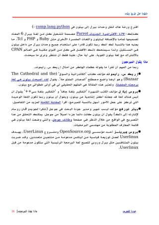 ‫بيثون‬ ‫طريق‬ ‫على‬ ‫خطوة‬
‫في‬ ‫بيثون‬ ‫إلى‬ ‫بيرل‬ ‫وحدات‬ ‫لنقل‬ ‫هاك‬ ‫ورشة‬ ‫أقترح‬comp.lang.python(:
‫كهذلك؛‬‫الجديدةه‬ ‫ة‬‫الفتراضي‬ ‫ة‬‫اﻵل‬Parrot‫بيهرل‬ ‫لغهة‬ ‫مهن‬ ‫كهل‬ ‫لتشهغيل‬ ‫مصهممة‬6‫المعهاد‬
‫مثهل‬ ‫الهخرى‬ ‫المفسهرة‬ ‫واللغهات‬ ‫لبهايثون‬ ‫بالضهافة‬ ‫تمامها‬ ‫تصهميمها‬Ruby‫و‬PHP‫و‬Tcl‫مها‬ .
‫أنك‬ ‫لك‬ ‫بالنسبة‬ ‫هذا‬ ‫يعنيه‬‫ربما‬‫بيثون‬ ‫داخل‬ ‫من‬ ‫بيرل‬ ‫وحدات‬ ‫جميع‬ ‫استخدام‬ ‫على‬ ‫قادرا‬ ‫تكون‬
‫العهالم‬ ‫فهي‬ ‫مكتبهة‬ ‫أقهوى‬ ‫مهن‬ ‫كهل‬ ‫فهي‬ ‫الفضهل‬ ‫ذلهك‬ ‫سهيمنحك‬ ‫ولهذا‬ ،‫المسهتقبل‬ ‫فهي‬CPAN
.‫سيحدث‬ ‫ما‬ ‫ونرى‬ ‫ننتظر‬ ‫أن‬ ‫فقط‬ ‫علينا‬ ‫حال؛‬ ‫أية‬ ‫على‬ .‫القوية‬ ‫بيثون‬ ‫لغة‬ ‫مع‬ ‫بالشتراك‬
‫المبرمجون‬ ‫يقول‬ ‫ماذا‬
.‫رايموند‬ .‫س‬ ‫إِريك‬ ‫أمثال‬ ‫من‬ ‫الهاكر‬ ‫عظماء‬ ‫يقوله‬ ‫ما‬ ‫تقرأ‬ ‫أن‬ ‫المهم‬ ‫من‬ ‫ربما‬
‫ند‬ ‫رايمو‬ .‫س‬ ‫يك‬ ‫إِر‬) '‫والسهوق‬ ‫'الكاتدرائيهة‬ ‫اب‬‫ه‬‫كت‬ ‫مؤلهف‬The Cathedral and the
Bazaar‫يقهول‬ .'‫حة‬‫المفتو‬ ‫صادر‬‫'الم‬ ‫صطلح‬‫م‬ ‫واضهع‬ ‫ضا‬‫أي‬ ‫هو‬‫و‬ (‫لغة‬ ‫هي‬ ‫بيثون‬ ‫أصبحت‬ ‫لقد‬
‫المفضلة‬ ‫برمجته‬.‫بيثون‬ ‫مع‬ ‫خطواتي‬ ‫أولى‬ ‫في‬ ‫لي‬ ‫الحقيقي‬ ‫الملهم‬ ‫هي‬ ‫المقالة‬ ‫هذه‬ ‫وتعتبر‬ .
‫ِل‬ ‫إيك‬ ‫بروس‬‫أن‬ ‫يقهول‬ '++‫سهي‬ ‫بلغهة‬ ‫'التفكيهر‬ ‫و‬ '‫جافها‬ ‫بلغهة‬ ‫'التفكيهر‬ ‫الشههيرة‬ ‫الكتهب‬ ‫مؤلهف‬
‫الوحيدة‬ ‫اللغة‬ ‫تكون‬ ‫ربما‬ ‫بيثون‬ ‫أن‬ ‫ويقول‬ .‫بيثون‬ ‫من‬ ‫إنتاجية‬ ‫أكثر‬ ‫جعلته‬ ‫قد‬ ‫لغة‬ ‫هناك‬ ‫ليس‬
‫اقرأ‬ .‫للمبرمج‬ ‫بالنسبة‬ ‫أسهل‬ ‫المور‬ ‫جعل‬ ‫على‬ ‫تركز‬ ‫التي‬‫الكاملة‬ ‫المقابلة‬.‫التفاصيل‬ ‫من‬ ‫لمزيد‬
‫فج‬ ‫نور‬ ‫يتر‬ ‫ب‬‫سام‬‫رو‬ ‫ان‬ ‫يدو‬‫لجو‬ ‫شكرا‬) ‫جل‬‫جو‬ ‫في‬ ‫حث‬‫الب‬ ‫جودة‬ ‫مدير‬‫و‬ ‫شهير‬ ‫سب‬‫لي‬ ‫لف‬‫مؤ‬‫ڤڤ‬
‫هذا‬ ‫من‬ ‫التحقق‬ ‫يمكنك‬ .‫جوجل‬ ‫من‬ ‫أصيل‬ ‫جزءا‬ ‫دائما‬ ‫كانت‬ ‫بيثون‬ ‫أن‬ ‫يقول‬ (‫ذلك‬ ‫إلى‬ ‫لشارته‬
‫صفحة‬ ‫فهي‬ ‫ظر‬‫الن‬ ‫خلل‬ ‫من‬ ‫الواقهع‬ ‫في‬ ‫التصهريح‬‫جوجل‬ ‫وظائف‬‫فهي‬ ‫ثون‬‫بي‬ ‫غة‬‫ل‬ ‫وضهعت‬ ‫والهتي‬ .
.‫البرمجيات‬ ‫مهندسي‬ ‫من‬ ‫المطلوبة‬ ‫المعارف‬ ‫قائمة‬
‫هز‬‫يرينه‬ ‫بروس‬‫پ‬‫مؤسسههي‬ ‫أحههد‬OpenSource.org‫ومشههروع‬UserLinux‫يهههدف‬ .
Userlinux‫ضهربت‬ ‫وقهد‬ .‫متعهددين‬ ‫منتجيهن‬ ‫مهن‬ ‫مدعومهة‬ ‫لينكهس‬ ‫مهن‬ ‫قياسهية‬ ‫توزيعهة‬ ‫لعمهل‬
‫قبل‬ ‫من‬ ‫مدعومة‬ ‫ستكون‬ ‫التي‬ ‫الرئيسية‬ ‫البرمجة‬ ‫لغة‬ ‫لتصبح‬ ‫وروبي‬ ‫بيرل‬ ‫مثل‬ ‫المتنافسين‬ ‫بيثون‬
Userlinux.
‫للفهرس‬ ‫عودة‬‫المبرمجون‬ ‫يقول‬ ‫ماذا‬|16
 