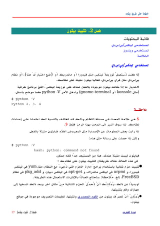 ‫بيثون‬ ‫طريق‬ ‫على‬ ‫خطوة‬
‫فصل‬2‫بيثون‬ ‫تثبيت‬ .
‫المحتويات‬ ‫قائمة‬
‫لينكس/بيإسدي‬ ‫لمستخدمي‬
‫ويندوز‬ ‫لمستخدمي‬
‫الخلصة‬
‫لينكس‬ ‫لمستخدمي‬/‫بيإسدي‬
‫إ‬‫أَو‬ ‫ماندريك‬ ‫أَو‬ ‫فيدورا‬ ‫مثل‬ ‫لينكس‬ ‫توزيعة‬ ُ‫تَستعمل‬ ‫كنت‬ ‫ذا‬}‫هنا‬ َ‫اختيارَك‬ ‫ضع‬{‫نظام‬ ‫أَو‬ ،
‫نظامك‬ ‫على‬ ‫مثبتة‬ ‫بيثون‬ ‫فغالبا‬ ،‫بيإسدي‬ ‫فري‬ ‫مثل‬ ‫بيإسدي‬.
‫طرفية‬ ‫برنامج‬ ‫افتح‬ ،َ‫لينكس‬ ‫توزيعة‬ ‫على‬ ‫عندك‬ ‫بالفعل‬ ‫موجودة‬ ‫بيثون‬ ‫كانت‬ ‫إذا‬ ‫ما‬ ‫لختِبار‬
)‫مثل‬konsole‫أَو‬gnome-terminal(‫المر‬ ‫وأدخل‬python -V‫بأسفل‬ ‫موضح‬ ‫كما‬.
$ python -V
Python 2. 3. 4
‫ملحظــة‬
$‫إعهدادات‬ ‫علهى‬ ‫اعتمهادا‬ ‫لهك‬ ‫بالنسهبة‬ ‫تختلهف‬ ‫قهد‬ ‫وذلهك‬ ‫النظهام‬ ‫صهدفة‬ ‫فهي‬ ‫المحهث‬ ‫علمهة‬ ‫ههي‬
‫نظامك‬.‫فقط‬ ‫الرمز‬ ‫بهذا‬ ‫المحث‬ ‫إلى‬ ‫أشير‬ ‫سوف‬ ‫لذا‬$.
‫بالفعل‬ ‫مثبتة‬ ‫فبايثون‬ ،‫أعله‬ ‫المعروض‬ ‫مثل‬ ‫الصدارة‬ ‫عن‬ ‫المعلومات‬ ‫بعض‬ ‫رأيت‬ ‫إذا‬.
‫هذه‬ ‫مثل‬ ‫رسالة‬ ‫على‬ ‫حصلت‬ ‫إذا‬ ‫ولكن‬:
$ python -V
bash: python: command not found
‫عندك‬ ‫مثبتة‬ ‫ليست‬ ‫فبايثون‬.‫ممكن‬ ‫لكنه‬ ‫جدًا‬ ‫المستبعد‬ ‫من‬ ‫هذا‬.
: ‫نظامِك‬ ‫على‬ ‫بيثون‬ ‫لتثبيت‬ ‫طريقتان‬ ‫هناك‬ ،‫الحالة‬ ‫هذه‬ ‫في‬
‫مثل‬ ،‫النظام‬ ‫مع‬ ُ‫تَجيء‬ ‫التي‬ ‫الحزم‬ ِ‫إدارة‬ َ‫برامج‬ ‫باستخدام‬ ‫ثنائية‬ ‫حزم‬ ‫تثبيت‬yum‫لينكس‬ ‫في‬
‫و‬ ،‫فيدورا‬urpmi‫و‬ ،‫ماندراك‬ ‫لينكس‬ ‫في‬apt-get‫و‬ ،‫دبيان‬ ‫لينكس‬ ‫في‬pkg_add‫نظام‬ ‫في‬
FreeBSD‫إلخ‬ ،.‫مُلحظة‬:‫الطريقة‬ ‫هذه‬ ‫لستعمال‬ ‫بالنترنت‬ ‫اتصالًا‬ ‫ستحتاج‬.
‫إلى‬ ‫انسخها‬ ‫ذلك‬ ‫وبعد‬ ‫آخر‬ ‫مكان‬ ْ‫مِن‬ ‫الثنائية‬ ‫الحزم‬ َ‫تُحمّل‬ ْ‫أَن‬ ‫يُمْكِنُك‬ ،‫ذلك‬ ‫عن‬ ‫أوبديلًا‬
‫بتثبيتها‬ ‫وقم‬ ‫جهازك‬.
‫من‬ ‫بيثون‬ ‫تصرّف‬ ْ‫أَن‬ ُ‫يُمْكِن‬‫المصدري‬ ‫الكود‬‫وتثبتها‬.‫موقع‬ ‫في‬ ‫موجودة‬ ‫التصريف‬ ‫تعليمات‬
‫بيثون‬.
‫للفهرس‬ ‫عودة‬‫فصل‬2.‫بيثون‬ ‫تثبيت‬|17
 