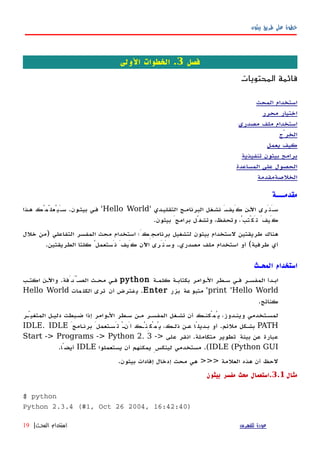 ‫بيثون‬ ‫طريق‬ ‫على‬ ‫خطوة‬
‫فصل‬3‫الولى‬ ‫الخطوات‬ .
‫المحتويات‬ ‫قائمة‬
‫المحث‬ ‫استخدام‬
‫محرر‬ ‫اختيار‬
‫مصدري‬ ‫ملف‬ ‫استخدام‬
‫الخرْج‬
‫يعمل‬ ‫كيف‬
‫تنفيذية‬ ‫بيثون‬ ‫برامج‬
‫المساعدة‬ ‫على‬ ‫الحصول‬
‫الخلصة‬‫مقدمة‬
‫مقدمـــة‬
َ‫ه‬‫كَيف‬ ‫اﻵهن‬ ‫َنَرى‬‫ه‬‫س‬‫التقليهدي‬ ‫البرنامهج‬ ‫نشهغل‬'Hello World'‫بيثهون‬ ‫فهي‬.‫ههذا‬ ‫َيُعلّمُك‬‫ه‬‫س‬
‫بيثون‬ َ‫برامج‬ ‫وتشغّل‬ ،‫وتحفظ‬ ،ُ‫تَكْتب‬ َ‫كَيف‬.
‫التفاعلي‬ ‫المفسر‬ ‫محث‬ ‫استخدام‬ ‫برنامجِكَ؛‬ ‫لتشغيل‬ ‫بيثون‬ ‫لستخدام‬ ‫طريقتين‬ ‫هناك‬)‫خلل‬ ‫من‬
‫طرفية‬ ‫أي‬(‫مصدري‬ ‫ملف‬ ‫استخدام‬ ‫أو‬.‫الطريقتين‬ ‫كلتا‬ ُ‫نَستعمل‬ َ‫كَيف‬ ‫اﻵن‬ ‫وسَنَرى‬.
‫المحـث‬ ‫استخدام‬
‫كلمهة‬ ‫بكتابهة‬ ‫الهوامر‬ ‫سهطر‬ ‫فهي‬ ‫المفسهر‬ ‫ابهدأ‬python‫اكتهب‬ ‫واﻵهن‬ .‫الصهَّدَفة‬ ‫محهث‬ ‫فهي‬
print 'Hello World'‫بزر‬ ‫عة‬‫متبو‬Enter‫مات‬‫الكل‬ ‫ترى‬ ‫أن‬ ‫فترض‬‫ي‬ .Hello World
.‫كناتج‬
‫المتغيّهر‬ ‫دليهل‬ ‫ضهبطت‬ ‫إذا‬ ‫الهوامر‬ ‫سهطر‬ ‫مهن‬ ‫المفسهر‬ ‫تشهغل‬ ‫أن‬ ‫يُمْكنهك‬ ،‫وينهدوز‬ ‫لمسهتخدمي‬
PATHَ‫برنهامج‬ َ‫تَسهتعمل‬ ْ‫ه‬‫أَن‬ ‫يُمْكِنُهك‬ ،‫ذلهك‬ ‫عهن‬ ‫بهديلًا‬ ‫أو‬ .‫ملئم‬ ‫بشهكل‬IDLE. IDLE
‫على‬ ‫انقر‬ .‫متكاملة‬ ‫تطوير‬ ِ‫بيئة‬ ‫عن‬ ‫عبارة‬Start -> Programs -> Python 2. 3 ->
IDLE (Python GUI‫يستعملوا‬ ‫أن‬ ‫يمكنهم‬ ِ‫لينكس‬ ‫مستخدمي‬ .(IDLE.‫أيضًا‬
.‫بيثون‬ ‫إفادات‬ ‫إدخال‬ ‫محث‬ ‫هي‬ >>> ‫العلمة‬ ‫هذه‬ ‫أن‬ ‫لحظ‬
‫مثال‬3.1‫بيثون‬ ‫مفسر‬ ‫محث‬ ‫.استعمال‬
$ python
Python 2.3.4 (#1, Oct 26 2004, 16:42:40)
‫للفهرس‬ ‫عودة‬‫المحـث‬ ‫استخدام‬|19
 