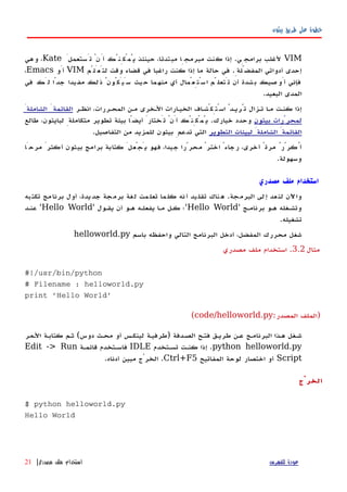 ‫بيثون‬ ‫طريق‬ ‫على‬ ‫خطوة‬
VIMَ‫تَستعمل‬ ْ‫أَن‬ ‫يُمْكِنُك‬ ‫حينئذ‬ ،‫مبتدئا‬ ‫مبرمجِا‬ ‫كنت‬ ‫إذا‬ .‫برامجِي‬ ‫لغلب‬Kate‫وهي‬ ،
‫لتَعَلّم‬ ‫وقت‬ ‫قضاء‬ ‫في‬ ‫راغبا‬ ‫كنت‬ ‫إذا‬ ‫ما‬ ‫حالة‬ ‫في‬ .ِ‫المفضّلة‬ ‫أدواتي‬ ‫إحدى‬VIM‫أَو‬Emacs،
‫في‬ ‫َك‬‫ل‬ ‫جدًا‬ ‫يدا‬‫مف‬ ‫لك‬‫ذ‬ ُ‫سَيَكُون‬ ‫يث‬‫ح‬ ‫ما‬‫منه‬ ‫أي‬ ‫سْتِعْمال‬‫ا‬ ‫ّم‬‫تَتعل‬ ‫أن‬ ‫شدة‬‫ب‬ ‫صيك‬‫أَو‬ ‫فإني‬
.‫البعيد‬ ‫المدى‬
‫انظهر‬ ،‫المحهررات‬ ‫مهن‬ ‫الهخرى‬ ‫الخيهارات‬ ‫اسْتِكْشهاف‬ ُ‫تُريهد‬ ‫تهزال‬ ‫مها‬ ‫كنهت‬ ‫إذا‬َ‫الشاملة‬ َ‫القائمة‬
‫بيثون‬ ‫لمحرّرات‬‫طالع‬ ،‫لبايثون‬ ِ‫متكاملة‬ ‫تطوير‬ ‫بيئة‬ ‫أيضًا‬ َ‫تَختار‬ ْ‫أَن‬ ‫يُمْكِنُك‬ .‫خيارك‬ ‫وحدد‬
‫التطوير‬ ‫لبيئات‬ َ‫الشاملة‬ َ‫القائمة‬.‫التفاصيل‬ ‫من‬ ‫للمزيد‬ ‫بيثون‬ ِ‫تدعم‬ ‫التي‬
‫مرحَا‬ َ‫أكثر‬ ‫بيثون‬ ‫برامج‬ ‫كتابة‬ َ‫يَجْعل‬ ‫فهو‬ ،‫جيدا‬ ‫محرّرا‬ ْ‫اختر‬ ً‫رجاء‬ ،‫أخرى‬ ً‫مرة‬ ُ‫أُكرّر‬
.‫وسهولة‬
‫مصدري‬ ‫ملف‬ ‫استخدام‬
‫و‬‫تكتبه‬ ‫مج‬‫برنا‬ ‫أول‬ ،‫يدة‬‫جد‬ ‫جة‬‫برم‬ ‫لغة‬ ‫مت‬‫تعل‬ ‫ما‬‫كل‬ ‫أنه‬ ‫يد‬‫تقل‬ ‫ناك‬‫ه‬ .‫البرمجة‬ ‫لى‬‫إ‬ ‫عد‬‫لن‬ ‫اﻵن‬
' ‫برنامهج‬ ‫ههو‬ ‫وتشهغله‬Hello World' ‫يقهول‬ ‫أن‬ ‫ههو‬ ‫يفعلهه‬ ‫مها‬ ‫كهل‬ ‫'؛‬Hello World‫عنهد‬ '
.‫تشغيله‬
‫باسم‬ ‫واحفظه‬ ‫التالي‬ ‫البرنامج‬ ‫أدخل‬ ،‫المفضل‬ ‫محررك‬ ‫شغل‬helloworld.py
‫مثال‬3.2‫مصدري‬ ‫ملف‬ ‫استخدام‬ .
#!/usr/bin/python
# Filename : helloworld.py
print 'Hello World'
:‫المصدر‬ ‫)الملف‬code/helloworld.py(
‫الهمر‬ ‫كتابهة‬ ‫ثهم‬ (‫دوس‬ ‫محهث‬ ‫أو‬ ‫لينكهس‬ ‫)طرفيهة‬ ‫الصهدفة‬ ‫فتهح‬ ‫طريهق‬ ‫عهن‬ ‫البرنامهج‬ ‫ههذا‬ ‫شهغل‬
python helloworld.py‫تسهتخدم‬ ‫كنهت‬ ‫إذا‬ .IDLE‫قائمهة‬ ‫فاسهتخدم‬Edit -> Run
Script‫المفاتيح‬ ‫لوحة‬ ‫اختصار‬ ‫أو‬Ctrl+F5.‫أدناه‬ ‫مبين‬ ‫الخرْج‬ .
‫الخرْج‬
$ python helloworld.py
Hello World
‫للفهرس‬ ‫عودة‬‫مصدري‬ ‫ملف‬ ‫استخدام‬|21
 