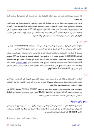 ‫بيثون‬ ‫طريق‬ ‫على‬ ‫خطوة‬
‫لك‬ ‫برنامج‬ ‫أول‬ ‫تشغيل‬ ‫في‬ ‫نجحت‬ ‫لقد‬ ،‫لك‬ ‫فتهانينا‬ ،‫أعله‬ ‫مبين‬ ‫هو‬ ‫كما‬ ‫الناتج‬ ‫على‬ ‫حصلت‬ ‫إذا‬
.‫بيثون‬ ‫في‬
‫المذكور‬ ‫البرنامج‬ ‫كتابة‬ ‫يرجى‬ ،‫ما‬ ‫خطأ‬ ‫على‬ ‫حصلت‬ ‫حال‬ ‫وفي‬‫بالضبط‬‫أعله‬ ‫مبين‬ ‫هو‬ ‫كما‬
‫الهحرف‬ ‫بيهن‬ ‫)التفريهق‬ ‫الهحرف‬ ‫لحالهة‬ ‫حساسهة‬ ‫بيثهون‬ ‫أن‬ ‫لحهظ‬ .‫أخهرى‬ ‫مهرة‬ ‫البرنامهج‬ ‫وتشهغيل‬
‫كلمة‬ ‫مثل‬ (‫والصغيرة‬ ‫الكبيرة‬ ‫اللتينية‬print‫تساوي‬ ‫ل‬Print‫الصغير‬ ‫الحرف‬ ‫-لحظ‬p‫في‬
‫الكبير‬ ‫الحرف‬ ‫و‬ ‫الولى‬ ‫الكلمة‬P‫الحرف‬ ‫قبل‬ ‫مسافات‬ ‫وجود‬ ‫عدم‬ ‫من‬ ‫تأكد‬ ،‫أيضا‬ -‫الخيرة‬ ‫في‬
.-‫لحق‬ ‫وقت‬ ‫في‬ ‫مهم‬ ‫أمر‬ ‫هذا‬ ‫لماذا‬ ‫-سنرى‬ ‫سطر‬ ‫كل‬ ‫في‬ ‫الول‬
‫يعمل‬ ‫كيف‬
‫البرنامهج‬ ‫مهن‬ ‫سهطرين‬ ‫أول‬ ‫فهي‬ ‫ننظهر‬ ‫دعونها‬.‫ههذه‬ ‫تسهمى‬‫تعليقهات‬)comments(‫شهيء‬ ‫أي‬ ،
‫الرمز‬ ‫يمين‬ ‫على‬ ‫مكتوب‬#‫البرنامج‬ ‫هذا‬ ‫لقارئ‬ ‫مفيد‬ ‫أمر‬ ‫الساس‬ ‫في‬ ‫هو‬ ‫و‬ ‫تعليق‬ ‫هو‬.
‫خاصهة‬ ‫حالهة‬ ‫وههو‬ ‫هنها‬ ‫الهول‬ ‫السهطر‬ ‫باسهتثناء‬ ‫التعليقهات‬ ‫تسهتخدم‬ ‫ل‬ ‫بيثهون‬.‫تسهمى‬ ‫وههي‬‫سهطر‬
‫شهابانغ‬)shebang(‫عهن‬ ‫عبهارة‬ ‫المصهدري‬ ‫الملهف‬ ‫مهن‬ ‫حرفيهن‬ ‫أول‬ ‫يكهون‬ ‫عنهدما‬!#‫متبوعها‬
‫لينكهس‬ ‫يخهبر‬ ‫ههذا‬ ‫إن‬‫ه‬‫ف‬ ‫مج‬‫برنا‬ ‫ار‬‫ه‬‫بمس‬/‫المفسهر‬ ‫ههذا‬ ‫مهع‬ ‫يعمهل‬ ‫أن‬ ‫يجهب‬ ‫مج‬‫البرنا‬ ‫ههذا‬ ‫أن‬ ‫يهونكس‬
)interpreter(‫عنهد‬‫تنفيهذه‬.‫فهي‬ ‫بالتفصهيل‬ ‫ههذا‬ ‫يُشهرح‬ ‫وسهوف‬‫التالي‬‫ه‬‫الفصله‬.‫بهأنه‬ ‫علمها‬
‫الوامر‬ ‫سطر‬ ‫على‬ ‫مباشرة‬ ‫المفسر‬ ‫تحديد‬ ‫خلل‬ ‫من‬ ‫منصة‬ ‫أي‬ ‫على‬ ‫البرنامج‬ ‫تشغيل‬ ‫دائما‬ ‫يمكنك‬
‫المر‬ ‫مثل‬python helloworld.py.
‫ههام‬
‫أمر‬ ‫وهذا‬ ،‫البرنامج‬ ‫في‬ ‫المهمة‬ ‫التفاصيل‬ ‫بعض‬ ‫لشرح‬ ‫برنامجك‬ ‫في‬ ‫بحنكة‬ ‫التعليقات‬ ‫استخدم‬
‫البرنامج‬ ‫به‬ ‫يقوم‬ ‫ما‬ ‫فهم‬ ‫بسهولة‬ ‫يمكن‬ ‫بحيث‬ ‫برنامجك‬ ‫لقارئ‬ ‫مفيد‬.‫الشخص‬ ‫هذا‬ ‫إن‬ ،‫تذكر‬
‫أشهر‬ ‫ستة‬ ‫بعد‬ ‫نفسك‬ ‫أنت‬ ‫يكون‬ ‫أن‬ ‫يمكن‬!
‫متبوعة‬ ‫التعليقات‬‫بإفادة‬‫النص‬ ‫بطباعة‬ ‫فقط‬ ‫تقوم‬ ،‫بيثون‬'Hello World'.‫كلمة‬print‫هي‬
‫عامل‬ ‫الحقيقة‬ ‫في‬)operator(‫و‬'Hello World'‫سلسلة‬ ‫باعتبارها‬ ‫إليها‬ ‫يشار‬)string(،
‫لحقا‬ ‫بالتفصيل‬ ‫المصطلحات‬ ‫هذه‬ ‫أمر‬ ‫سنبحث‬ ،‫تقلق‬ ‫ل‬.
‫تنفيذية‬ ‫بيثون‬ ‫برامج‬
‫بعض‬ ‫لديهم‬ ‫ويندوز‬ ‫مستخدمو‬ ‫يكون‬ ‫قد‬ ‫ولكن‬ ‫لينكس/يونكس‬ ‫مستخدمي‬ ‫على‬ ‫إل‬ ‫هذا‬ ‫ينطبق‬ ‫ل‬
‫باستخدام‬ ‫يذ‬‫التنف‬ ‫صلحية‬ ‫مج‬‫البرنا‬ ‫طاء‬‫إع‬ ‫نا‬‫علي‬ ،‫أول‬ .‫البرنامج‬ ‫من‬ ‫الول‬ ‫السطر‬ ‫عن‬ ‫ضول‬‫الف‬
‫المر‬chmod‫ثم‬‫تشغيل‬.‫المصدري‬ ‫البرنامج‬
$ chmod a+x helloworld.py
‫للفهرس‬ ‫عودة‬‫تنفيذية‬ ‫بيثون‬ ‫برامج‬|22
 
