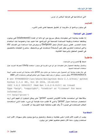 ‫بيثون‬ ‫طريق‬ ‫على‬ ‫خطوة‬
.‫دوس‬ ‫أو‬ ‫لينكس‬ ‫طرفية‬ ‫في‬ ‫تستخدمها‬ ‫التي‬
‫تحـذيــر‬
.‫الشيء‬ ‫نفس‬ ‫تعني‬ ‫جميعها‬ ‫تطبيق‬ ‫أو‬ ‫سكريبت‬ ‫أو‬ ‫برنامج‬ ‫بيثون‬ ‫في‬
‫المساعدة‬ ‫على‬ ‫الحصول‬
) ‫إفهادة‬ ‫أو‬ ‫دالهة‬ ‫أي‬ ‫عهن‬ ‫سهريع‬ ‫بشهكل‬ ‫معلومهات‬ ‫إلهى‬ ‫بحاجهة‬ ‫كنهت‬ ‫إذا‬statement،‫بيثهون‬ ‫فهي‬ (
‫استخدام‬ ‫عند‬ ‫وخصوصا‬ ‫جدا‬ ‫مفيد‬ ‫هذا‬ .‫البرنامج‬ ‫في‬ ‫المدمجة‬ ‫المساعدة‬ ‫وظيفة‬ ‫استخدام‬ ‫يمكنك‬
‫شهغل‬ ‫المثهال‬ ‫سهبيل‬ ‫فعلهى‬ .‫المفسهر‬ ‫محهث‬help(str(‫الصهنف‬ ‫عهن‬ ‫مسهاعدة‬ ‫ههذا‬ ‫وسهيعرض‬str
‫بالتفصيل‬ ‫الطبقات‬ ‫ستشرح‬ .‫برنامجك‬ ‫في‬ ‫تستخدمه‬ (‫)سلسلة‬ ‫نص‬ ‫كل‬ ‫لتخزين‬ ‫تستخدم‬ ‫والتي‬
.‫الكائنية‬ ‫بالبرمجة‬ ‫المتعلق‬ ‫الفصل‬ ‫في‬
‫ملحظــة‬
‫اضغط‬q.‫المساعدة‬ ‫من‬ ‫للخروج‬
‫استخدم‬ .‫بيثون‬ ‫في‬ ‫تقريبا‬ ‫شيء‬ ‫أي‬ ‫عن‬ ‫معلومات‬ ‫على‬ ‫الحصول‬ ‫يمكنك‬ ،‫وبالمثل‬help()‫حول‬ ‫المزيد‬ ‫لمعرفة‬
.‫نفسها‬ ‫المساعدة‬ ‫استخدام‬
‫مثل‬ ‫عامل‬ ‫عن‬ ‫مساعدة‬ ‫على‬ ‫الحصول‬ ‫إلى‬ ‫بحاجة‬ ‫كنت‬ ‫حال‬ ‫في‬print‫البيئة‬ ‫متغير‬ ‫تحديد‬ ‫إلى‬ ‫بحاجة‬ ‫فأنت‬ ،
PYTHONDOCS‫المر‬ ‫باستخدام‬ ‫لينكس/يونكس‬ ‫على‬ ‫بسهولة‬ ‫ذلك‬ ‫يتم‬ ‫أن‬ ‫ويمكن‬ .‫مناسب‬ ‫بشكل‬env.
$ env PYTHONDOCS=/usr/share/doc/python-docs-2.3.4/html/ python
Python 2.3.4 (#1, Oct 26 2004, 16:42:40)
[GCC 3.4.2 20041017 (Red Hat 3.4.2-6.fc3)] on linux2
Type "help", "copyright", "credits" or "license" for more
information.
>>> help('print')
‫لتحديد‬ ‫القتباس‬ ‫علمة‬ ‫استخدمت‬ ‫أني‬ ‫ستلحظ‬'print'‫أريد‬ ‫أنني‬ ‫تفهم‬ ‫أن‬ ‫لبايثون‬ ‫يمكن‬ ‫حتى‬
' ‫حهول‬ ‫مسهاعدة‬ ‫استحضهار‬print‫اسهتخدمت‬ ‫أننهي‬ ‫علمها‬ .‫شهيء‬ ‫أي‬ ‫طباعهة‬ ‫منهه‬ ‫أطلهب‬ ‫ل‬ ‫وأننهي‬ '
‫فيدورا‬ ‫في‬ ‫المستخدم‬ ‫المكان‬3.‫الصدارة‬ ‫أو‬ ‫للتوزيعة‬ ‫طبقا‬ ‫مختلفة‬ ‫تكون‬ ‫وقد‬
‫الخلصة‬
‫أنهت‬ ‫اﻵهن‬ .‫سههولة‬ ‫بكهل‬ ‫بيثهون‬ ‫برامهج‬ ‫وتشهغيل‬ ،‫وحفهظ‬ ،‫كتابهة‬ ‫علهى‬ ‫قهادرا‬ ‫اﻵهن‬ ‫تكهون‬ ‫أن‬ ‫يجهب‬
.‫بيثون‬ ‫عن‬ ‫أكثر‬ ‫مفاهيم‬ ‫نتعلم‬ ‫اﻵن‬ ‫دعنا‬ ،‫بيثون‬ ‫مستخدم‬
‫للفهرس‬ ‫عودة‬‫الخلصة‬|24
 