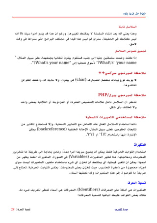 ‫بيثون‬ ‫طريق‬ ‫على‬ ‫خطوة‬
‫ثابتة‬ ‫السلسل‬
‫أنه‬ ‫إل‬ ،‫سيئا‬ ‫أمرا‬ ‫يبدو‬ ‫قد‬ ‫هذا‬ ‫أن‬ ‫ورغم‬ .‫تغييرها‬ ‫يمكنك‬ ‫ل‬ ‫السلسلة‬ ‫إنشاء‬ ‫بعد‬ ‫أنه‬ ‫يعني‬ ‫وهذا‬
‫وقت‬ ‫في‬ ‫سنراها‬ ‫التي‬ ‫البرامج‬ ‫مختلف‬ ‫في‬ ‫قيدا‬ ‫هذا‬ ‫ليس‬ ‫لم‬ ‫سنرى‬ .‫الحقيقة‬ ‫في‬ ‫كذلك‬ ‫ليس‬
.‫لحق‬
‫السلسل‬ ‫نصوص‬ ‫تجميع‬
،‫المثال‬ ‫سبيل‬ ‫على‬ .‫بجمعهما‬ ‫تلقائيا‬ ‫بيثون‬ ‫فستقوم‬ ،‫جنب‬ ‫إلى‬ ‫جنبا‬ ‫سلسلتين‬ ‫وضعت‬ ‫كنت‬ ‫إذا‬'
What's' 'your name'?‫إلى‬ ‫تلقائيا‬ ‫تُحول‬"What's your name"?.
++‫سي/سي‬ ‫لمبرمجي‬ ‫ملحظة‬
) ‫للمحارف‬ ‫منفصل‬ ‫بيانات‬ ‫نوع‬ ‫يوجد‬ ‫ل‬char‫لن‬ ‫أنكم‬ ‫وأعتقد‬ ،‫له‬ ‫حاجة‬ ‫ول‬ .‫بيثون‬ ‫في‬ (
.‫تفتقدوها‬
/‫بيرل‬ ‫لمبرمجي‬ ‫ملحظة‬PHP
‫واحد‬ ‫بمعنى‬ ‫الثلثية‬ ‫أو‬ ‫المزدوجة‬ ‫أو‬ ‫المفردة‬ ‫التنصيص‬ ‫علمات‬ ‫داخل‬ ‫السلسل‬ ‫أن‬ ‫تذكر‬
.‫شكل‬ ‫بأي‬ ‫تختلف‬ ‫ول‬
‫النمطية‬ ‫التعبيرات‬ ‫لمستخدمي‬ ‫ملحظة‬
‫من‬ ‫للكثير‬ ‫فستحتاج‬ ‫وإل‬ .‫النمطية‬ ‫التعابير‬ ‫مع‬ ‫التعامل‬ ‫عند‬ ‫الغفل‬ ‫السلسل‬ ‫استخدام‬ ‫دائما‬
) ‫الخلفية‬ ‫الحالة‬ ،‫المثال‬ ‫سبيل‬ ‫فعلى‬ .‫الخلوص‬ ‫تتابعات‬backreference‫يمكن‬ (
‫باستخدام‬ ‫إليها‬ ‫الشارة‬'1'‫أو‬r'1'.
‫المتغيرات‬
‫لتخزين‬ ‫ما‬ ‫طريقة‬ ‫الى‬ ‫بحاجة‬ ‫ونحن‬ ،‫مملًا‬ ‫أمرا‬ ‫سريعا‬ ‫يصبح‬ ‫أن‬ ‫يمكن‬ ‫فقط‬ ‫الحرفية‬ ‫الثوابت‬ ‫استخدام‬
‫تظهر‬ ‫هنا‬ .‫ومعالجتها‬ ‫المعلومات‬‫المتغيرات‬)Variables‫من‬ ‫يظهر‬ ‫-كما‬ ‫المتغيرات‬ .‫الصورة‬ ‫في‬ (
‫سوى‬ ‫ليست‬ ‫المتغيرات‬ .‫متغير‬ ‫باستخدام‬ ‫شيء‬ ‫أي‬ ‫تخزن‬ ‫أن‬ ‫يمكنك‬ ‫أي‬ ،‫قيمتها‬ ‫تتغير‬ ‫أن‬ ‫يمكن‬ -‫اسمها‬
‫إلى‬ ‫تحتاج‬ ،‫الحرفية‬ ‫الثوابت‬ ‫بعكس‬ .‫المعلومات‬ ‫بعض‬ ‫تخزن‬ ‫حيث‬ ‫الحاسوب‬ ‫ذاكرة‬ ‫من‬ ‫محجوزة‬ ‫أجزاء‬
.‫أسماء‬ ‫نعطيها‬ ‫ولذا‬ ،‫المتغيرات‬ ‫هذه‬ ‫إلى‬ ‫للوصول‬ ‫ما‬ ‫طريقة‬
‫المعرف‬ ‫تسمية‬
‫على‬ ‫أمثلة‬ ‫هي‬ ‫المتغيرات‬‫المعرفات‬)Identifiers‫لتعريف‬ ‫تعطى‬ ‫أسماء‬ ‫هي‬ ‫المعرفات‬ ،(‫ما‬ ‫شيء‬.
:‫المعرفات‬ ‫لتسمية‬ ‫اتباعها‬ ‫عليك‬ ‫القواعد‬ ‫بعض‬ ‫هناك‬
‫للفهرس‬ ‫عودة‬‫المعرف‬ ‫تسمية‬|28
 