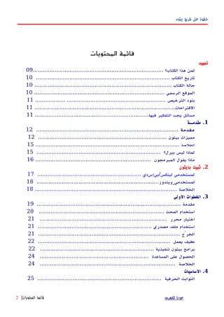 ‫بيثون‬ ‫طريق‬ ‫على‬ ‫خطوة‬
‫المحتويات‬ ‫قائمة‬
‫تمهيد‬
.............................................................................. ‫الكتاب؟‬ ‫هذا‬ ‫لمن‬09
................................................................................ ‫الكتاب‬ ‫تاريخ‬10
‫حالة‬.................................................................................. ‫الكتاب‬10
.............................................................................. ‫الرسمي‬ ‫الموقع‬10
‫الترخيص‬ ‫بنود‬.................. ...........................................................11
....................................................................................‫القتراحات‬11
‫فيه‬ ‫التفكير‬ ‫يجب‬ ‫مسائل‬‫ا‬....................................................................11
1‫مقدمــة‬ .
‫مقدمة‬.....................................................................................12
............................................................................. ‫بيثون‬ ‫مميزات‬12
‫الخلصة‬......................................................................................15
.......................................................................... ‫بيرل؟‬ ‫ليس‬ ‫لماذا‬15
..................................................................... ‫المبرمجون‬ ‫يقول‬ ‫ماذا‬16
2‫بايثون‬ ‫ثبيت‬ .
.............................................................. ‫لينكس/بيإسدي‬ ‫لمستخدمي‬17
‫لمستخدمي‬.........................................................................‫ويندوز‬18
..................................................................................... ‫الخلصة‬18
3‫الولى‬ ‫الخطوات‬ .
...................................................................................... ‫مقدمة‬19
........................................................................... ‫المحث‬ ‫استخدام‬20
............................................................................ ‫محرر‬ ‫اختيار‬21
.................................................................... ‫مصدري‬ ‫ملف‬ ‫استخدام‬21
..................................................................................... ‫الخرْج‬21
............................................................................... ‫يعمل‬ ‫كيف‬22
.................................................................... ‫تنفيذية‬ ‫بيثون‬ ‫برامج‬22
................................................................. ‫المساعدة‬ ‫على‬ ‫الحصول‬24
................................................................................. ‫الخلصة‬24
4‫الساسيات‬ .
.......................................................................... ‫الحرفية‬ ‫الثوابت‬25
‫للفهرس‬ ‫عودة‬‫المحتويات‬ ‫قائمة‬|2
 
