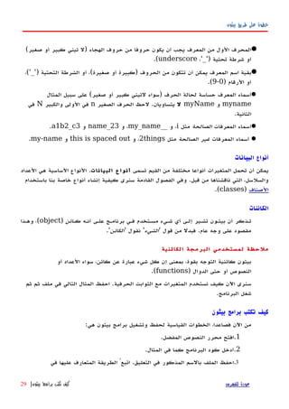 ‫بيثون‬ ‫طريق‬ ‫على‬ ‫خطوة‬
(‫صغير‬ ‫أو‬ ‫كبير‬ ‫تيني‬ ‫)ل‬ ‫الهجاء‬ ‫حروف‬ ‫من‬ ‫حروفا‬ ‫يكون‬ ‫أن‬ ‫يجب‬ ‫المعرف‬ ‫من‬ ‫الول‬ ‫المحرف‬
،'_') ‫تحتية‬ ‫شرطة‬ ‫أو‬underscore.(
،('_') ‫التحتية‬ ‫الشرطة‬ ‫أو‬ ،(‫صغيرة‬ ‫أو‬ ‫)كبيرة‬ ‫الحروف‬ ‫من‬ ‫تتكون‬ ‫أن‬ ‫يمكن‬ ‫المعرف‬ ‫اسم‬ ‫بقية‬
) ‫الرقام‬ ‫أو‬0-9.(
‫المثال‬ ‫سبيل‬ ‫على‬ (‫صغير‬ ‫أو‬ ‫كبير‬ ‫لتيني‬ ‫)سواء‬ ‫الحرف‬ ‫لحالة‬ ‫حساسة‬ ‫المعرف‬ ‫أسماء‬
myname‫و‬myName‫ل‬‫الصغير‬ ‫الحرف‬ ‫لحظ‬ .‫يتساويان‬n‫والكبير‬ ‫الولى‬ ‫في‬N‫في‬
.‫الثانية‬
‫المعرفات‬ ‫أسماء‬‫الصالحة‬‫مثل‬i‫و‬ ،__my_name‫و‬ ،name_23‫و‬a1b2_c3.
‫المعرفات‬ ‫أسماء‬‫الصالحة‬ ‫غير‬‫مثل‬2things‫و‬ ،this is spaced out‫و‬my-name.
‫البيانات‬ ‫أنواع‬
‫تسمى‬ ‫القيم‬ ‫من‬ ‫مختلفة‬ ‫أنواعا‬ ‫المتغيرات‬ ‫تحمل‬ ‫أن‬ ‫يمكن‬‫البيانات‬ ‫أنواع‬‫العداد‬ ‫هي‬ ‫الساسية‬ ‫النواع‬ .
‫باستخدام‬ ‫بنا‬ ‫خاصة‬ ‫أنواع‬ ‫إنشاء‬ ‫كيفية‬ ‫سنرى‬ ‫القادمة‬ ‫الفصول‬ ‫وفي‬ .‫قبل‬ ‫من‬ ‫ناقشناها‬ ‫التي‬ ،‫والسلسل‬
‫الصناف‬)classes.(
‫الكائنات‬
‫أنهه‬ ‫علهى‬ ‫برنامهج‬ ‫فهي‬ ‫مسهتخدم‬ ‫شهيء‬ ‫أي‬ ‫إلهى‬ ‫تشهير‬ ‫بيثهون‬ ‫أن‬ ‫تهذكر‬‫كهائن‬)object‫وههذا‬ ،(
' ‫قول‬ ‫من‬ ‫فبدل‬ .‫عام‬ ‫وجه‬ ‫على‬ ‫مقصود‬‫الشيء‬' ‫نقول‬ '‫الكائن‬.'
‫الكائنية‬ ‫البرمجة‬ ‫لمستخدمي‬ ‫ملحظة‬
‫أو‬ ‫العداد‬ ‫سواء‬ ،‫كائن‬ ‫عن‬ ‫عبارة‬ ‫شيء‬ ‫كل‬ ‫إن‬ ‫بمعنى‬ ،‫بقوة‬ ‫التوجه‬ ‫كائنية‬ ‫بيثون‬
) ‫الدوال‬ ‫حتى‬ ‫أو‬ ‫النصوص‬functions.(
‫ثم‬ ‫ثم‬ ‫ملف‬ ‫في‬ ‫التالي‬ ‫المثال‬ ‫احفظ‬ .‫الحرفية‬ ‫الثوابت‬ ‫مع‬ ‫المتغيرات‬ ‫نستخدم‬ ‫كيف‬ ‫اﻵن‬ ‫سنرى‬
.‫البرنامج‬ ‫شغل‬
‫بيثون‬ ‫برامج‬ ‫تكتب‬ ‫كيف‬
:‫هي‬ ‫بيثون‬ ‫برامج‬ ‫وتشغيل‬ ‫لحفظ‬ ‫القياسية‬ ‫الخطوات‬ ،‫فصاعدا‬ ‫اﻵن‬ ‫من‬
1..‫المفضل‬ ‫النصوص‬ ‫محرر‬ ‫افتح‬
2..‫المثال‬ ‫في‬ ‫كما‬ ‫البرنامج‬ ‫كود‬ ‫أدخل‬
3.‫في‬ ‫عليها‬ ‫المتعارف‬ ‫الطريقة‬ ُ‫اتبع‬ .‫التعليق‬ ‫في‬ ‫المذكور‬ ‫بالسم‬ ‫الملف‬ ‫احفظ‬
‫للفهرس‬ ‫عودة‬‫بيثون‬ ‫برامج‬ ‫تكتب‬ ‫كيف‬|29
 