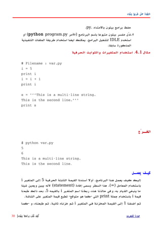 ‫بيثون‬ ‫طريق‬ ‫على‬ ‫خطوة‬
‫بالمتداد‬ ‫بيثون‬ ‫برامج‬ ‫حفظ‬.py.
4.‫)المر‬ ‫البرنامج‬ ‫باسم‬ ‫متبوعا‬ ‫بيثون‬ ‫مفسر‬ ‫غّل‬python program.py‫أو‬ (
‫استخدم‬IDLE‫استخدام‬ ‫ايضا‬ ‫يمكنك‬ .‫البرامج‬ ‫لتشغيل‬‫التنفيذية‬ ‫الملفات‬ ‫طريقة‬
.‫سابقا‬ ‫المذكورة‬
‫مثال‬4.1.‫الحرفية‬ ‫والثوابت‬ ‫المتغيرات‬ ‫استخدام‬
# Filename : var.py
i = 5
print i
i = i + 1
print i
s = '''This is a multi-line string.
This is the second line.'''
print s
‫الخــرْج‬
$ python var.py
5
6
This is a multi-line string.
This is the second line.
‫يعمــل‬ ‫كيـف‬
‫البرنامهج‬ ‫ههذا‬ ‫يعمهل‬ ‫كيهف‬ ‫إليهك‬.‫الحرفيهة‬ ‫الثابتهة‬ ‫القيمهة‬ ‫أسهندنا‬ ‫أول‬5‫المتغيهر‬ ‫إلهى‬i
‫المعامل‬ ‫باستخدام‬)=.(‫إفادة‬ ‫يسمى‬ ‫السطر‬ ‫هذا‬)statement(‫شيئا‬ ‫ويعين‬ ‫يبين‬ ‫لنه‬
‫ير‬‫المتغ‬ ‫اسم‬ ‫ربطنا‬ ،‫هذه‬ ‫حالتنا‬ ‫وفي‬ ،‫به‬ ‫القيام‬ ‫ينبغي‬ ‫ما‬i‫بالقيمه‬5.‫طبعنا‬ ‫ذلك‬ ‫بعد‬
‫قيمة‬i‫جملة‬ ‫باستخدام‬print‫التي‬-‫متوقع‬ ‫هو‬ ‫كما‬-‫الشاشة‬ ‫على‬ ‫المتغير‬ ‫قيمة‬ ‫تطبع‬.
‫أضهفنا‬ ‫ثهم‬1‫المتغيهر‬ ‫فهي‬ ‫المخزنهة‬ ‫القيمهة‬ ‫إلهى‬i‫ثانيهة‬ ‫خزنهاه‬ ‫ثهم‬.‫و‬ ،‫طبعنهاه‬ ‫ثهم‬-‫كمها‬
‫للفهرس‬ ‫عودة‬‫بيثون‬ ‫برامج‬ ‫تكتب‬ ‫كيف‬|30
 