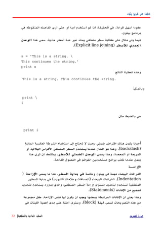 ‫بيثون‬ ‫طريق‬ ‫على‬ ‫خطوة‬
‫أستخدم‬ ‫لم‬ ‫أنا‬ ،‫الحقيقة‬ ‫في‬ .‫قراءة‬ ‫أسهل‬ ‫كودا‬‫أبدا‬‫في‬ ‫المنقوطه‬ ‫الفاصله‬ ‫أرى‬ ‫حتى‬ ‫أو‬
.‫بيثون‬ ‫برنامج‬
‫هذا‬ ‫سمى‬ .‫مادية‬ ‫أسطر‬ ‫عدة‬ ‫عبر‬ ‫يمتد‬ ‫منطقي‬ ‫سطر‬ ‫كتابة‬ ‫على‬ ‫مثال‬ ‫يلي‬ ‫فيما‬‫صل‬‫الو‬
‫للسطر‬ ‫العمدي‬)Explicit line joining.(
s = 'This is a string. 
This continues the string.'
print s
‫الناتج‬ ‫تعطينا‬ ‫وهذه‬
This is a string. This continues the string.
:‫وبالمثل‬
print 
i
‫مثل‬ ‫بالضبط‬ ‫هي‬
print i
‫أ‬‫المائلة‬ ‫العكسية‬ ‫الشرطة‬ ‫استخدام‬ ‫الى‬ ‫تحتاج‬ ‫ل‬ ‫بحيث‬ ‫ضمني‬ ‫افتراض‬ ‫هناك‬ ‫يكون‬ ‫حيانا‬
)backslash‫أو‬ ‫الهللية‬ ‫القواس‬ ‫المنطقي‬ ‫السطر‬ ‫يستخدم‬ ‫عندما‬ ‫الحال‬ ‫هو‬ ‫وهذا‬ .(
‫يسمى‬ ‫وهذا‬ .‫المجعدة‬ ‫أو‬ ‫المربعة‬‫للسطر‬ ‫الضمني‬ ‫الوصل‬‫هذا‬ ‫ترى‬ ‫أن‬ ‫يمكنك‬ .
.‫القادمة‬ ‫الفصول‬ ‫في‬ ‫القوائم‬ ‫مستخدمين‬ ‫برامج‬ ‫نكتب‬ ‫عندما‬ ‫يعمل‬
‫الزاحههة‬
‫وخاصة‬ ‫بيثون‬ ‫في‬ ‫مهمة‬ ‫البيضاء‬ ‫الفراغات‬‫السطر‬ ‫بداية‬ ‫في‬‫يسمى‬ ‫ما‬ ‫هذا‬ .‫الزاحة‬)
Indentation‫السطور‬ ‫بداية‬ ‫في‬ (‫التبويب‬ ‫وعلمات‬ ‫)المسافات‬ ‫البيضاء‬ ‫الفراغات‬ .(
‫لتحديد‬ ‫يستخدم‬ ‫بدوره‬ ‫والذي‬ ،‫المنطقي‬ ‫السطر‬ ‫إزاحة‬ ‫مستوى‬ ‫لتحديد‬ ‫تستخدم‬ ‫المنطقية‬
) ‫الفادات‬ ‫من‬ ‫تجميع‬Statements.(
‫ببعضها‬ ‫المرتبطة‬ ‫الفادات‬ ‫أن‬ ‫يعني‬ ‫وهذا‬‫يجب‬‫مجموعة‬ ‫كل‬ .‫الزاحة‬ ‫نفس‬ ‫لها‬ ‫يكون‬ ‫أن‬
‫تسمى‬ ‫التصريحات‬ ‫هذه‬ ‫من‬‫لبنة‬)block‫في‬ ‫اللبنات‬ ‫أهمية‬ ‫مدى‬ ‫على‬ ‫أمثلة‬ ‫وسنرى‬ .(
‫للفهرس‬ ‫عودة‬‫والمنطقية‬ ‫المادية‬ ‫السطور‬|32
 