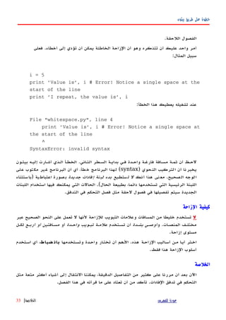 ‫بيثون‬ ‫طريق‬ ‫على‬ ‫خطوة‬
.‫اللحقة‬ ‫الفصول‬
‫فعلى‬ .‫أخطاء‬ ‫إلى‬ ‫تؤدي‬ ‫أن‬ ‫يمكن‬ ‫الخاطئة‬ ‫الزاحة‬ ‫أن‬ ‫وهو‬ ‫تتذكره‬ ‫أن‬ ‫عليك‬ ‫واحد‬ ‫أمر‬
:‫المثال‬ ‫سبيل‬
i = 5
print 'Value is', i # Error! Notice a single space at the
start of the line
print 'I repeat, the value is', i
:‫الخطأ‬ ‫هذا‬ ‫يعطيك‬ ‫تشغيله‬ ‫عند‬
File "whitespace.py", line 4
print 'Value is', i # Error! Notice a single space at
the start of the line
^
SyntaxError: invalid syntax
‫بيثهون‬ ‫إليهه‬ ‫أشهارت‬ ‫الهذي‬ ‫الخطهأ‬ .‫الثهاني‬ ‫السهطر‬ ‫بدايهة‬ ‫فهي‬ ‫واحهدة‬ ‫فارغهة‬ ‫مسهافة‬ ‫ثمهة‬ ‫أن‬ ‫لحهظ‬
) ‫النحوي‬ ‫التركيب‬ ‫أن‬ ‫يخبرنا‬syntax‫على‬ ‫مكتوب‬ ‫غير‬ ‫البرنامج‬ ‫أن‬ ‫أي‬ ،‫خطأ‬ ‫البرنامج‬ ‫لهذا‬ (
‫أنك‬ ‫هذا‬ ‫نى‬‫مع‬ .‫الصحيح‬ ‫الوجه‬‫جديدة‬ ‫إفادات‬ ‫لبنة‬ ‫بدء‬ ‫تستطيع‬ ‫ل‬‫)باستثناء‬ ‫اعتباطية‬ ‫بصورة‬
‫اللبنات‬ ‫استخدام‬ ‫فيها‬ ‫يمكنك‬ ‫التي‬ ‫الحالت‬ .(‫الحال‬ ‫بطبيعة‬ ،‫دائما‬ ‫تستخدمها‬ ‫التي‬ ‫الرئيسية‬ ‫اللبنة‬
.‫التدفق‬ ‫في‬ ‫التحكم‬ ‫فصل‬ ‫مثل‬ ‫لحقة‬ ‫فصول‬ ‫في‬ ‫تفصيلها‬ ‫سيتم‬ ‫الجديدة‬
‫الزاحة‬ ‫كيفية‬
‫ل‬‫عبر‬ ‫الصحيح‬ ‫النحو‬ ‫على‬ ‫تعمل‬ ‫ل‬ ‫لنها‬ ‫للزاحة‬ ‫التبويب‬ ‫وعلمات‬ ‫المسافات‬ ‫من‬ ‫خليطا‬ ‫تستخدم‬
‫و‬ .‫المنصهات‬ ‫مختلهف‬‫بشهدة‬ ‫أوصهي‬‫تسهتخدم‬ ‫أن‬‫واحهدة‬ ‫تبهويب‬ ‫علمهة‬‫أو‬‫أربهع‬ ‫أو‬ ‫مسهافتين‬‫لكهل‬
.‫إزاحة‬ ‫مستوى‬
‫وتسهتخدمها‬ ‫واحهدة‬ ‫ار‬‫ه‬‫تخت‬ ‫أن‬ ‫الههم‬ .‫هذه‬ ‫الزاحهة‬ ‫اليب‬‫ه‬‫أس‬ ‫مهن‬ ‫ا‬‫ه‬‫أي‬ ‫اخهتر‬‫ضباط‬ ‫بان‬‫اسهتخدم‬ ‫أي‬ ،
‫هذا‬ ‫الزاحة‬ ‫أسلوب‬‫فقط‬.
‫الخلصة‬
‫مثل‬ ‫متعة‬ ‫أكثر‬ ‫أشياء‬ ‫إلى‬ ‫النتقال‬ ‫يمكننا‬ ،‫الدقيقة‬ ‫التفاصيل‬ ‫من‬ ‫كثير‬ ‫على‬ ‫مررنا‬ ‫أن‬ ‫بعد‬ ‫اﻵن‬
.‫الفصل‬ ‫هذا‬ ‫في‬ ‫قرأته‬ ‫ما‬ ‫على‬ ‫تعتاد‬ ‫أن‬ ‫من‬ ‫تأكد‬ .‫الفادات‬ ‫تدفق‬ ‫في‬ ‫التحكم‬
‫للفهرس‬ ‫عودة‬‫الخلصة‬|33
 