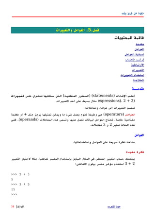 ‫بيثون‬ ‫طريق‬ ‫على‬ ‫خطوة‬
.‫فصل‬5‫والتعبيرات‬ ‫العوامل‬ .
‫المحتويات‬ ‫قائمة‬
‫مقدمة‬
‫العوامل‬
‫العوامل‬ ‫أسبقية‬
‫الحساب‬ ‫ترتيب‬
‫الرتباطية‬
‫التعبيرات‬
‫التعبيرات‬ ‫استخدام‬
‫الخلصة‬
‫مقدمـــة‬
‫الفهادات‬ ‫أغلهب‬)statements) (‫المنطقيهة‬ ‫السهطور‬(‫علهى‬ ‫تحتهوي‬ ‫سهتكتبها‬ ‫الهتي‬‫تعهبيرات‬
)expressions). 2 + 3‫التعبيرات‬ ‫أحد‬ ‫على‬ ‫بسيط‬ ‫مثال‬.
‫ومعاملت‬ ‫عوامل‬ ‫إلى‬ ‫التعبيرات‬ ‫تنقسم‬:
‫العوامل‬)operators(‫مثل‬ ‫برمز‬ ‫تمثيلها‬ ‫ويمكن‬ ‫ما‬ ‫شيء‬ ‫بعمل‬ ‫تقوم‬ ‫وظيفة‬ ‫هي‬+‫كلمة‬ ‫أو‬
‫خاصة‬ ‫مفتاحية‬.‫هذه‬ ‫وتسمى‬ ‫عليها‬ ‫تعمل‬ ‫لبيانات‬ ‫العوامل‬ ‫تحتاج‬‫المعاملت‬)operands.(‫ففي‬
‫تعتبر‬ ‫الحالة‬ ‫هذه‬2‫و‬3‫معاملت‬.
‫العوامل‬
.‫واستخداماتها‬ ‫العوامل‬ ‫على‬ ‫سريعة‬ ‫نظرة‬ ‫سنأخذ‬
‫مفيدة‬ ‫فكرة‬
‫التعبير‬ ‫لختبار‬ ‫مثل‬ .‫تفاعليا‬ ‫المفسر‬ ‫باستخدام‬ ‫السابق‬ ‫المثال‬ ‫في‬ ‫المعطى‬ ‫التعبير‬ ‫حساب‬ ‫يمكنك‬
2+3:‫التفاعلي‬ ‫بيثون‬ ‫مفسر‬ ‫مؤشر‬ ‫استخدم‬
>>> 2 + 3
5
>>> 3 * 5
15
>>>
‫للفهرس‬ ‫عودة‬‫العوامل‬|34
 