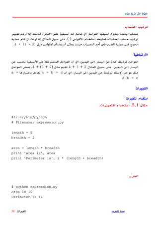 ‫بيثون‬ ‫طريق‬ ‫على‬ ‫خطوة‬
‫الحساب‬ ‫ترتيب‬
‫اﻵهخر‬ ‫علهى‬ ‫أسهبقية‬ ‫لهه‬ ‫عامهل‬ ‫أي‬ ‫العوامهل‬ ‫أسهبقية‬ ‫جهدول‬ ‫يحهدد‬ ‫مبهدئيا؛‬.‫تغييهر‬ ‫أردت‬ ‫إذا‬ ‫لهذلك‬
‫القواس‬ ‫استخدام‬ ‫فعليك‬ ،‫العمليات‬ ‫حساب‬ ‫ترتيب‬( )‫عملية‬ ‫تتم‬ ‫أن‬ ‫أردت‬ ‫إذا‬ ‫المثال‬ ‫سبيل‬ ‫على‬ ،
‫عملية‬ ‫قبل‬ ‫الجمع‬‫مثل‬ ‫القواس‬ ‫استخدام‬ ‫يمكن‬ ‫حينئذ‬ ‫التعبيرات‬ ‫أحد‬ ‫في‬ ‫الضرب‬)2+3* (4.
‫الرتباطية‬
‫من‬ ‫تحسب‬ ‫السبقية‬ ‫في‬ ‫المشتركة‬ ‫العوامل‬ ‫أن‬ ‫أي‬ ،‫اليمين‬ ‫إلى‬ ‫اليسار‬ ‫من‬ ‫عادة‬ ‫ترتبط‬ ‫العوامل‬
‫اليميهن‬ ‫إلهى‬ ‫ار‬‫ه‬‫اليس‬.‫ال‬‫ه‬‫المث‬ ‫سهبيل‬ ‫علهى‬2+3+4‫مثهل‬ ‫تقيهم‬)2+3+ (4.‫العوامهل‬ ‫بعهض‬
‫أن‬ ‫أي‬ ،‫اليسار‬ ‫إلى‬ ‫اليمين‬ ‫من‬ ‫ترتبط‬ ‫السناد‬ ‫عوامل‬ ‫مثل‬a = b = c‫باعتبارها‬ ‫تعامل‬a =
(b = c(.
‫التعبيرات‬
‫التعبيرات‬ ‫استخدام‬
‫مثال‬5.1.‫التعبيرات‬ ‫استخدام‬
#!/usr/bin/python
# Filename: expression.py
length = 5
breadth = 2
area = length * breadth
print 'Area is', area
print 'Perimeter is', 2 * (length + breadth)
‫الخرْج‬
$ python expression.py
Area is 10
Perimeter is 14
‫للفهرس‬ ‫عودة‬‫التعبيرات‬|38
 