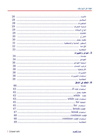 ‫بيثون‬ ‫طريق‬ ‫على‬ ‫خطوة‬
...................................................................................... ‫العداد‬26
.................................................................................... ‫السلسل‬28
.................................................................................. ‫المتغيرات‬28
............................................................................. ‫المعرف‬ ‫تسمية‬29
.............................................................................. ‫البيانات‬ ‫أنواع‬29
.................................................................................... ‫الكائنات‬29
................................................................................... ‫الخرْج‬30
................................................................................ ‫يعمل‬ ‫كيف‬30
............................................................... ‫والمنطقية‬ ‫المادية‬ ‫السطور‬31
.................................................................................... ‫الزاحة‬33
.................................................................................... ‫الخلصة‬33
5‫والتعبيرات‬ ‫العوامل‬ .
‫مقدمة‬.......................................................................................34
..................................................................................... ‫العوامل‬34
............................................................................. ‫العوامل‬ ‫أسبقية‬36
............................................................................ ‫الحساب‬ ‫ترتيب‬38
................................................................................. ‫الرتباطية‬38
.................................................................................. ‫التعبيرات‬38
........................................................................ ‫التعبيرات‬ ‫استخدام‬38
................................................................................... ‫الخلصة‬39
6‫التدفق‬ ‫في‬ ‫التحكم‬ .
..................................................................................... ‫مقدمة‬40
43 ...........................................................................if ‫إفادة‬ ‫استخدام‬
................................................................................ ‫يعمل‬ ‫كيف‬42
43 ............................................................................while ‫إفادة‬
43..................................................................... while ‫إفادة‬ ‫استخدام‬
45 ............................................................................... for ‫الحلقة‬
45 ............................................................................ for ‫استخدام‬
47 ........................................................................... break ‫الفادة‬
47 ........................................................................ break ‫استخدام‬
48 ........................................................................continue ‫الفادة‬
48 .............................................................continue ‫الفادة‬ ‫استخدام‬
.................................................................................. ‫الخلصة‬49
‫للفهرس‬ ‫عودة‬‫المحتويات‬ ‫قائمة‬|3
 