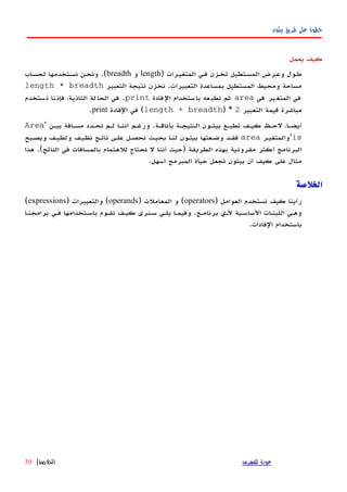 ‫بيثون‬ ‫طريق‬ ‫على‬ ‫خطوة‬
‫يعمل‬ ‫كيف‬
‫المتغيهرات‬ ‫فهي‬ ‫تخهزن‬ ‫المسهتطيل‬ ‫وعهرض‬ ‫طهول‬)length‫و‬breadth.(‫اب‬‫ه‬‫لحس‬ ‫نسهتخدمها‬ ‫ونحهن‬
‫التعبيرات‬ ‫بمساعدة‬ ‫المستطيل‬ ‫ومحيط‬ ‫مساحة‬.‫التعبير‬ ‫نتيجة‬ ‫نخزن‬length * breadth
‫في‬ ‫ير‬‫المتغ‬ ‫في‬area‫فادة‬‫ال‬ ‫ستخدام‬‫با‬ ‫عه‬‫نطب‬ ‫ثم‬print.‫ستخدم‬‫ن‬ ‫نا‬‫فإن‬ ،‫ية‬‫الثان‬ ‫لة‬‫الحا‬ ‫في‬
‫التعبير‬ ‫قيمة‬ ‫مباشرة‬2) *length + breadth(‫الفادة‬ ‫في‬print.
‫بأناقهة‬ ‫النتيجهة‬ ‫بيثهون‬ ‫تطبهع‬ ‫كيهف‬ ‫لحهظ‬ ،‫أيضها‬.‫بيهن‬ ‫مسهافة‬ ‫نحهدد‬ ‫لهم‬ ‫أننها‬ ‫ورغهم‬'Area
is'‫والمتغيهر‬area‫ويصهبح‬ ‫ولطيهف‬ ‫نظيهف‬ ‫ناتهج‬ ‫علهى‬ ‫نحصهل‬ ‫بحيهث‬ ‫لنها‬ ‫بيثهون‬ ‫وضهعتها‬ ‫فقهد‬
‫الطريقة‬ ‫بهذه‬ ‫مقروئية‬ ‫أكثر‬ ‫البرنامج‬)‫الناتج‬ ‫في‬ ‫بالمسافات‬ ‫للهتمام‬ ‫نحتاج‬ ‫ل‬ ‫أننا‬ ‫حيث‬.(‫هذا‬
‫أسهل‬ ‫المبرمج‬ ‫حياة‬ ‫تجعل‬ ‫بيثون‬ ‫أن‬ ‫كيف‬ ‫على‬ ‫مثال‬.
‫الخلصة‬
) ‫العوامل‬ ‫نستخدم‬ ‫كيف‬ ‫رأينا‬operators) ‫المعاملت‬ ‫و‬ (operands) ‫والتعبيرات‬ (expressions(
‫برامجنها‬ ‫فهي‬ ‫باسهتخدامها‬ ‫نقهوم‬ ‫كيهف‬ ‫سهنرى‬ ‫يلهي‬ ‫وفيمها‬ .‫برنامهج‬ ‫لهي‬ ‫الساسهية‬ ‫اللبنهات‬ ‫وههي‬
.‫الفادات‬ ‫باستخدام‬
‫للفهرس‬ ‫عودة‬‫الخلصة‬|39
 