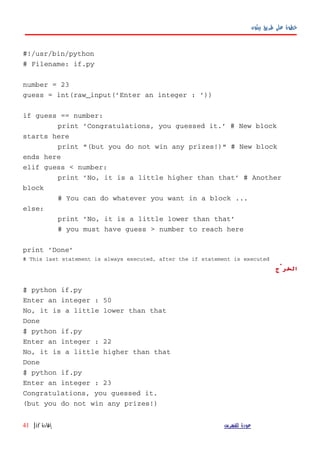 ‫بيثون‬ ‫طريق‬ ‫على‬ ‫خطوة‬
#!/usr/bin/python
# Filename: if.py
number = 23
guess = int(raw_input('Enter an integer : '))
if guess == number:
print 'Congratulations, you guessed it.' # New block
starts here
print "(but you do not win any prizes!)" # New block
ends here
elif guess < number:
print 'No, it is a little higher than that' # Another
block
# You can do whatever you want in a block ...
else:
print 'No, it is a little lower than that'
# you must have guess > number to reach here
print 'Done'
# This last statement is always executed, after the if statement is executed
‫الخرْج‬
$ python if.py
Enter an integer : 50
No, it is a little lower than that
Done
$ python if.py
Enter an integer : 22
No, it is a little higher than that
Done
$ python if.py
Enter an integer : 23
Congratulations, you guessed it.
(but you do not win any prizes!)
‫للفهرس‬ ‫عودة‬‫إفادة‬if|41
 