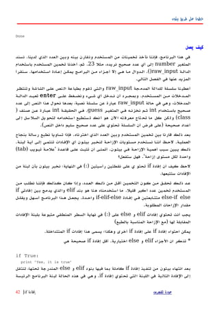 ‫بيثون‬ ‫طريق‬ ‫على‬ ‫خطوة‬
Done
‫يعمل‬ ‫كيف‬
‫لدينا‬ ‫الذي‬ ‫العدد‬ ‫وبين‬ ‫بينه‬ ‫ونقارن‬ ‫المستخدم‬ ‫من‬ ‫تخمينات‬ ‫نأخذ‬ ‫فإننا‬ ،‫البرنامج‬ ‫هذا‬ ‫في‬.‫نسند‬
‫المتغير‬number‫مثل‬ ،‫نريده‬ ‫صحيح‬ ‫عدد‬ ‫أي‬ ‫إلى‬23.‫باستخدام‬ ‫المستخدم‬ ‫تخمين‬ ‫أخذنا‬ ،‫ثم‬
‫الدالهة‬raw_input().‫اسهتخدامها‬ ‫إعهادة‬ ‫يمكهن‬ ‫البرامهج‬ ‫مهن‬ ‫أجهزاء‬ ‫إل‬ ‫ههي‬ ‫مها‬ ‫الهدوال‬.‫سهنقرأ‬
‫في‬ ‫عنها‬ ‫المزيد‬‫التالي‬ ‫الفصل‬.
‫جة‬‫المدم‬ ‫لة‬‫للدا‬ ‫سلسهلة‬ ‫نا‬‫أعطي‬raw_input‫وتنتظهر‬ ‫شة‬‫الشا‬ ‫علهى‬ ‫نص‬‫ال‬ ‫عة‬‫بطبا‬ ‫قوم‬‫ت‬ ‫والهتي‬
‫المسهتخدم‬ ‫مهن‬ ‫المهدخلت‬.‫علهى‬ ‫ونضهغط‬ ‫شهيء‬ ‫أي‬ ‫نهدخل‬ ‫أن‬ ‫وبمجهرد‬enter‫الدالهة‬ ‫تعيهد‬
‫حالة‬ ‫في‬ ‫وهي‬ ،‫المدخلت‬raw_input‫عدد‬ ‫إلى‬ ‫النص‬ ‫هذا‬ ‫نحول‬ ‫بعدها‬ ،‫نصية‬ ‫سلسلة‬ ‫عن‬ ‫عبارة‬
‫باسهتخدام‬ ‫صهحيح‬int‫المتغيهر‬ ‫فهي‬ ‫نخزنهه‬ ‫ثهم‬guess.‫الحقيقهة‬ ‫فهي‬int‫صهنف‬ ‫عهن‬ ‫عبهارة‬)
class(‫لى‬‫إ‬ ‫سل‬‫السل‬ ‫يل‬‫لتحو‬ ‫ستخدامه‬‫ا‬ ‫ستطيع‬‫ت‬ ‫نك‬‫أ‬ ‫هو‬ ‫ﻵن‬‫ا‬ ‫ته‬‫معرف‬ ‫تاج‬‫تح‬ ‫ما‬ ‫كل‬ ‫كن‬‫ول‬
‫صحيحة‬ ‫أعداد‬)‫النص‬ ‫داخل‬ ‫سليم‬ ‫صحيح‬ ‫عدد‬ ‫على‬ ‫تحتوي‬ ‫السلسلة‬ ‫أن‬ ‫فرض‬ ‫على‬.(
‫اخترناه‬ ‫الذي‬ ‫العدد‬ ‫وبين‬ ‫المستخدم‬ ‫تخمين‬ ‫بين‬ ‫قارنا‬ ‫ذلك‬ ‫بعد‬.‫بنجاح‬ ‫رسالة‬ ‫نطبع‬ ‫تساويا‬ ‫فإذا‬
‫العمليهة‬.‫لبنهة‬ ‫أيهة‬ ‫إلهى‬ ‫تنتمهي‬ ‫الفهادات‬ ‫أي‬ ‫بيثهون‬ ‫لنخهبر‬ ‫الزاحهة‬ ‫مسهتويات‬ ‫نسهتخدم‬ ‫ا‬‫ه‬‫أنن‬ ‫لحهظ‬.
‫بيثهون‬ ‫فهي‬ ‫الزاحهة‬ ‫أهميهة‬ ‫سهبب‬ ‫يهبين‬ ‫ذلهك‬.‫قاعهدة‬ ‫علهى‬ ‫تثبهت‬ ‫أن‬ ‫أتمنهى‬'‫تبهويب‬ ‫علمهة‬)tab(
‫إزاحة‬ ‫مستوى‬ ‫لكل‬ ‫واحدة‬.'‫ستفعل؟‬ ‫فهل‬
‫إفادة‬ ‫أن‬ ‫كيف‬ ‫لحظ‬if‫رأسيتين‬ ‫نقطتين‬ ‫على‬ ‫ي‬ ‫تحتو‬(:)‫من‬ ‫لبنة‬ ‫بأن‬ ‫بيثون‬ ‫نخبر‬ ‫النهاية؛‬ ‫في‬
‫ستتبعها‬ ‫الفادات‬.
‫مهن‬ ‫نطلهب‬ ‫فإننها‬ ‫كهذلك‬ ‫كهان‬ ‫وإذا‬ ،‫العهدد‬ ‫ذلهك‬ ‫مهن‬ ‫أقهل‬ ‫التخميهن‬ ‫كهون‬ ‫مهن‬ ‫تحقهق‬ ‫ذلهك‬ ‫عهد‬
‫قليل‬ ‫أكبر‬ ‫عدد‬ ‫تخمين‬ ‫المستخدم‬.‫بند‬ ‫هو‬ ‫هنا‬ ‫استخدمناه‬ ‫ما‬elif‫إفادتي‬ ‫بين‬ ‫يدمج‬ ‫والذي‬if
else-if else‫إفهادة‬ ‫فهي‬ ‫متتهابعتين‬if-elif-else‫واحهدة‬.‫ويقلهل‬ ‫أسههل‬ ‫البرنامهج‬ ‫ههذا‬ ‫يجعهل‬
‫المطلوبة‬ ‫الزاحات‬ ‫مقدار‬.
‫إفادات‬ ‫تحتوي‬ ‫أنت‬ ‫يجب‬elif‫و‬else‫على‬(:)‫الفادات‬ ‫بلبنة‬ ‫متبوعة‬ ‫المنطقي‬ ‫السطر‬ ‫نهاية‬ ‫في‬
‫لها‬ ‫المقابلة‬)‫بالطبع‬ ‫المناسبة‬ ‫الزاحة‬ ‫مع‬(
‫إفادة‬ ‫احتواء‬ ‫يمكن‬if‫إفادة‬ ‫على‬if‫إفادات‬ ‫هذا‬ ‫يسمى‬ ‫وهكذا؛‬ ‫أخرى‬if‫المتتداخلة‬.
*‫الجزاء‬ ‫ان‬ ‫تذكر‬elif‫و‬else‫اختيارية‬.‫إفادة‬ ‫أقل‬if‫هي‬ ‫صحيحة‬
if True:
print 'Yes, it is true'
‫إفادة‬ ‫تنفيذ‬ ‫من‬ ‫بيثون‬ ‫انتهاء‬ ‫بعد‬if‫بنود‬ ‫فيها‬ ‫بما‬ ‫كاملة‬elif‫و‬else‫تنتقل‬ ،‫تحتها‬ ‫المندرجة‬
‫إفادة‬ ‫تحتوي‬ ‫التي‬ ‫اللبنة‬ ‫في‬ ‫التالية‬ ‫الفادة‬ ‫إلى‬if.‫الرئيسة‬ ‫البرنامج‬ ‫لبنة‬ ‫الحالة‬ ‫هذه‬ ‫في‬ ‫وهي‬
‫للفهرس‬ ‫عودة‬‫إفادة‬if|42
 