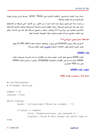 ‫بيثون‬ ‫طريق‬ ‫على‬ ‫خطوة‬
‫ههي‬ ‫التاليهة‬ ‫والفهادة‬ ‫البرنامهج‬ ‫تنفيهذ‬ ‫يبهدأ‬ ‫حيهث‬print 'Done'.‫نهايهة‬ ‫بيثهون‬ ‫تهرى‬ ‫بعهدها‬
‫ببساطة‬ ‫تنهيه‬ ‫ثم‬ ‫ومن‬ ‫البرنامج‬.
‫ها‬‫تلحظ‬ ‫أن‬ ‫يك‬‫عل‬ ‫لتي‬‫ا‬ ‫شياء‬‫ال‬ ‫من‬ ‫كثير‬‫ال‬ ‫لى‬‫إ‬ ‫شرت‬‫أ‬ ‫قد‬‫ف‬ ،‫جدا‬ ‫سيط‬‫ب‬ ‫مج‬‫البرنا‬ ‫هذا‬ ‫أن‬ ‫غم‬‫ور‬
‫البسهيط‬ ‫البرنامهج‬ ‫ههذا‬ ‫فهي‬ ‫حهتى‬.‫واضهحة‬ ‫أشهياء‬ ‫كلهها‬ ‫وههذه‬)‫لهولئك‬ ‫مفهاجئ‬ ‫بشهكل‬ ‫وبسهيطة‬
‫سي‬ ‫عن‬ ‫بخلفية‬ ‫القادمين‬/‫سي‬(++‫ولكن‬ ،‫البداية‬ ‫في‬ ‫هذا‬ ‫لكل‬ ‫مدركا‬ ‫تصبح‬ ‫أن‬ ‫منك‬ ‫ويتطلب‬
‫بأنها‬ ‫وستشعر‬ ‫معها‬ ‫مرتاحا‬ ‫ستصبح‬ ،‫ذلك‬ ‫بعد‬'‫طبيعية‬'‫لك‬ ‫بالنسبة‬.
++‫سي/سي‬ ‫لمبرمجي‬ ‫ملحظة‬
‫إفادة‬ ‫توجد‬ ‫ل‬‫تبديل‬)switch‫إفادة‬ ‫استخدام‬ ‫يمكنك‬ .‫بيثون‬ ‫في‬ (if..elif..else‫لفعل‬
‫استخدم‬ ،‫الحالت‬ ‫بعض‬ ‫)وفي‬ ‫الشيء‬ ‫نفس‬‫قاموس‬(‫بسرعة‬ ‫ذلك‬ ‫لفعل‬
‫إفادة‬while
‫ادة‬‫ه‬‫إف‬while‫إفهادة‬ .‫صهحيحا‬ ‫الشهرط‬ ‫دام‬ ‫مها‬ ‫الفهادات‬ ‫مهن‬ ‫لبنهة‬ ‫تنفيهذ‬ ‫تكهرار‬ ‫لهك‬ ‫تسهمح‬
while‫الفهادات‬ ‫يسهمى‬ ‫لمها‬ ‫مثهال‬‫الحلقيهة‬)looping‫إفهادة‬ ‫تشهمل‬ ‫أن‬ ‫يمكهن‬ .(while
‫بند‬ ‫على‬else.‫اختياري‬
‫إفادة‬ ‫استخدام‬while
‫مثال‬6.2.‫إفادة‬ ‫استخدام‬while
#!/usr/bin/python
# Filename: while.py
number = 23
running = True
while running:
guess = int(raw_input('Enter an integer : '))
if guess == number:
print 'Congratulations, you guessed it.'
running = False # this causes the while loop to
stop
‫للفهرس‬ ‫عودة‬‫إفادة‬while|43
 