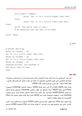 ‫بيثون‬ ‫طريق‬ ‫على‬ ‫خطوة‬
elif guess < number:
print 'No, it is a little higher than that.'
else:
print 'No, it is a little lower than that.'
else:
print 'The while loop is over.'
# Do anything else you want to do here
print 'Done'
‫الخرْج‬
$ python while.py
Enter an integer : 50
No, it is a little lower than that.
Enter an integer : 22
No, it is a little higher than that.
Enter an integer : 23
Congratulations, you guessed it.
The while loop is over.
Done
‫يعمل‬ ‫كيف‬
‫لهه‬ ‫يسهمح‬ ‫المسهتخدم‬ ‫أن‬ ‫ههي‬ ‫هنها‬ ‫الميهزة‬ ‫لكهن‬ ،‫التخميهن‬ ‫لعبهة‬ ‫نلعهب‬ ‫زلنها‬ ‫مها‬ ،‫البرنامهج‬ ‫ههذا‬ ‫فهي‬
‫تخمين‬ ‫لكل‬ ‫البرنامج‬ ‫تنفيذ‬ ‫تكرار‬ ‫إلى‬ ‫حاجة‬ ‫ل‬ ‫الصحيح؛‬ ‫للتخمين‬ ‫يصل‬ ‫حتى‬ ‫التخمين‬ ‫بمواصلة‬-
‫سابقا‬ ‫فعلنا‬ ‫كما‬.-‫إفادة‬ ‫فائدة‬ ‫بوضوح‬ ‫يشرح‬ ‫هذا‬while.
‫فادة‬‫إ‬ ‫نا‬‫نقل‬raw_input‫و‬if‫قة‬‫حل‬ ‫خل‬‫دا‬ ‫لى‬‫إ‬while.‫ير‬‫المتغ‬ ‫نا‬‫وجعل‬running‫صحيح‬)
True(‫قة‬‫حل‬ ‫بل‬‫ق‬while.‫أول‬:‫ير‬‫المتغ‬ ‫كون‬ ‫من‬ ‫قق‬‫نتح‬running‫صحيح‬‫قل‬‫ننت‬ ‫عدها‬‫وب‬
‫تنفيذ‬ ‫إلى‬while-block‫المناسبة‬.‫ثانيا‬ ‫الحالة‬ ‫تفحص‬ ،‫اللبنة‬ ‫هذه‬ ‫تنفيذ‬ ‫بعد‬-‫المتغير‬ ‫وهي‬
running‫هنا‬.-‫لبنة‬ ‫ننفذ‬ ،‫صحيحة‬ ‫إذاكانت‬while‫لبنة‬ ‫لتنفيذ‬ ‫ننتقل‬ ‫فإننا‬ ‫وإل‬ ،‫ثانيا‬else
‫التالية‬ ‫للفادة‬ ‫ننتقل‬ ‫ثم‬ ،‫الختيارية‬.
‫لبنهة‬ ‫تنفيهذ‬ ‫يتهم‬else‫الحلقهة‬ ‫فهي‬ ‫الشهرط‬ ‫عنهدمايكون‬while‫خهاطئا‬‫المهرة‬ ‫ههذه‬ ‫تكهون‬ ‫وربمها‬
‫الشهرط‬ ‫مهن‬ ‫فيهها‬ ‫التحقهق‬ ‫يتهم‬ ‫الهتي‬ ‫الهولى‬.‫بنهد‬ ‫هنهاك‬ ‫كهان‬ ‫إذا‬else‫للحلقهة‬while‫فسهيتم‬ ،
‫للفهرس‬ ‫عودة‬‫إفادة‬while|44
 
