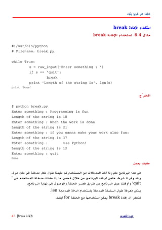 ‫بيثون‬ ‫طريق‬ ‫على‬ ‫خطوة‬
‫الفادة‬ ‫استخدام‬break
‫مثال‬6.4.‫الفادة‬ ‫استخدام‬break
#!/usr/bin/python
# Filename: break.py
while True:
s = raw_input('Enter something : ')
if s == 'quit':
break
print 'Length of the string is', len(s)
print 'Done'
‫الخرْج‬
$ python break.py
Enter something : Programming is fun
Length of the string is 18
Enter something : When the work is done
Length of the string is 21
Enter something : if you wanna make your work also fun:
Length of the string is 37
Enter something : use Python!
Length of the string is 12
Enter something : quit
Done
‫يعمل‬ ‫كيف‬
‫مرة‬ ‫كل‬ ‫في‬ ‫مدخلة‬ ‫كل‬ ‫طول‬ ‫طبعنا‬ ‫ثم‬ ‫المستخدم‬ ‫من‬ ‫المدخلت‬ ‫أخذ‬ ‫كررنا‬ ‫البرنامج‬ ‫هذا‬ ‫في‬.
‫هي‬ ‫ستخدم‬‫الم‬ ‫لة‬‫مدخ‬ ‫كانت‬ ‫إذا‬ ‫ما‬ ‫حص‬‫ف‬ ‫خلل‬ ‫من‬ ‫مج‬‫البرنا‬ ‫لوقف‬ ‫خاص‬ ‫شرط‬ ‫نا‬‫وفر‬ ‫وقد‬'
quit'‫طريق‬ ‫عن‬ ‫البرنامج‬ ‫عمل‬ ‫وأوقفنا‬‫كسر‬‫البرنامج‬ ‫نهاية‬ ‫إلى‬ ‫والوصول‬ ‫الحلقة‬.
‫المدمجة‬ ‫الدالة‬ ‫باستخدام‬ ‫المدخلة‬ ‫السلسلة‬ ‫طول‬ ‫معرفة‬ ‫يمكن‬len.
‫إفادة‬ ‫أن‬ ‫تذكر‬break‫الحلقة‬ ‫مع‬ ‫استخدامها‬ ‫يمكن‬for‫أيضا‬.
‫للفهرس‬ ‫عودة‬‫الفادة‬break|47
 