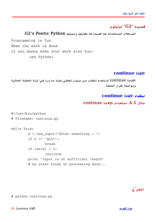 ‫بيثون‬ ‫طريق‬ ‫على‬ ‫خطوة‬
‫قصيدة‬'G2'‫لبايثون‬
‫وسميتها‬ ‫كتبتها‬ ‫قد‬ ‫قصيدة‬ ‫هنا‬ ‫المستخدمة‬ ‫المدخلت‬G2's Poetic Python:
Programming is fun
When the work is done
if you wanna make your work also fun:
use Python!
‫الفادة‬continue
‫الفهادة‬continue‫الحاليهة‬ ‫الحلقهة‬ ‫لبنهة‬ ‫فهي‬ ‫ورد‬ ‫مها‬ ‫بقيهة‬ ‫تخطهي‬ ‫بيثهون‬ ‫مهن‬ ‫لنطلهب‬ ‫تسهتخدم‬
.‫الحلقة‬ ‫تكرار‬ ‫ومواصلة‬
‫الفادة‬ ‫استخدام‬continue
‫مثال‬6.5.‫الفادة‬ ‫استخدام‬continue
#!/usr/bin/python
# Filename: continue.py
while True:
s = raw_input('Enter something : ')
if s == 'quit':
break
if len(s) < 3:
continue
print 'Input is of sufficient length'
# Do other kinds of processing here...
‫الخرْج‬
$ python continue.py
‫للفهرس‬ ‫عودة‬‫الفادة‬continue|48
 