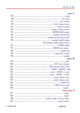 ‫بيثون‬ ‫طريق‬ ‫على‬ ‫خطوة‬
7‫الدوال‬ .
..................................................................................... ‫مقدمة‬50
............................................................................... ‫دالة‬ ‫تعريف‬50
........................................................................... ‫الدالة‬ ‫معاملت‬51
.................................................................. ‫الدالة‬ ‫معاملت‬ ‫استخدام‬50
........................................................................ ‫المحلية‬ ‫المتغيرات‬52
.............................................................. ‫المحلية‬ ‫المتغيرات‬ ‫استخدام‬52
53 ................................................................. global ‫اللادة‬ ‫استخدام‬
................................................................. ‫للمعطيات‬ ‫المبدئية‬ ‫القيم‬54
....................................................... ‫للمعطيات‬ ‫المبدئية‬ ‫القيم‬ ‫استخدام‬55
............................................................... ‫المفتاحية‬ ‫الكلمات‬ ‫معطيات‬56
‫المفتاحية‬ ‫الكلمات‬ ‫معطيات‬ ‫استخدام‬56
57........................................................................... return ‫الفادة‬
57 ................................................................. return ‫إفادة‬ ‫استخدام‬
.............................................................................. ‫التوثيق‬ ‫جمل‬58
.................................................................... ‫التوثيق‬ ‫جمل‬ ‫استخدام‬58
................................................................................... ‫الخلصة‬59
8‫الوحدات‬ .
..................................................................................... ‫مقدمة‬59
60 .................................................................... sys ‫الوحدة‬ ‫استخدام‬
62 ............................................................ pyc ‫المصرفة‬ ‫البيتات‬ ‫ملفات‬
63 ...................................................... ........from .. import ‫الفادة‬
__ ‫خاصية‬name........................................................... ‫للوحدة‬ __63
__ ‫استخدام‬name.......................................................... ‫الوحدة‬ __63
.................................................................. ‫الخاصة‬ ‫وحداتك‬ ‫عمل‬64
................................................................. ‫الخاصة‬ ‫وحداتك‬ ‫إنشاء‬64
65 ............................................................................... dir() ‫الدالة‬
65 ................................ .................................. dir() ‫الدالة‬ ‫استخدام‬
................................................................................ ‫الخلصة‬66
9‫البيانات‬ ‫هياكل‬ .
................................................................................... ‫مقدمة‬67
................................................................................... ‫القائمة‬68
..................................................... ‫والفئات‬ ‫الكائنات‬ ‫إلى‬ ‫سريعه‬ ‫مقدمة‬68
......................................................................... ‫القوائم‬ ‫استخدام‬68
‫للفهرس‬ ‫عودة‬‫المحتويات‬ ‫قائمة‬|4
 