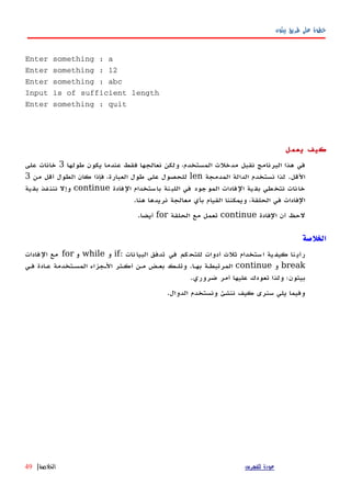 ‫بيثون‬ ‫طريق‬ ‫على‬ ‫خطوة‬
Enter something : a
Enter something : 12
Enter something : abc
Input is of sufficient length
Enter something : quit
‫يعمل‬ ‫كيف‬
‫طولها‬ ‫يكون‬ ‫عندما‬ ‫فقط‬ ‫نعالجها‬ ‫ولكن‬ ،‫المستخدم‬ ‫مدخلت‬ ‫نقبل‬ ‫البرنامج‬ ‫هذا‬ ‫في‬3‫على‬ ‫خانات‬
‫القل‬.‫المدمجة‬ ‫الدالة‬ ‫نستخدم‬ ‫لذا‬len‫من‬ ‫أقل‬ ‫الطول‬ ‫كان‬ ‫فإذا‬ ،‫العبارة‬ ‫طول‬ ‫على‬ ‫للحصول‬3
‫الفادة‬ ‫باستخدام‬ ‫نة‬‫اللب‬ ‫في‬ ‫الموجود‬ ‫الفادات‬ ‫ية‬‫بق‬ ‫طي‬‫نتخ‬ ‫خانات‬continue‫بقية‬ ‫نننفذ‬ ‫وإل‬
‫هنا‬ ‫نريدها‬ ‫معالجة‬ ‫بأي‬ ‫القيام‬ ‫ويمكننا‬ ،‫الحلقة‬ ‫في‬ ‫الفادات‬.
‫الفادة‬ ‫أن‬ ‫لحظ‬continue‫الحلقة‬ ‫مع‬ ‫تعمل‬for‫أيضا‬.
‫الخلصة‬
: ‫نات‬‫البيا‬ ‫تدفق‬ ‫في‬ ‫كم‬‫للتح‬ ‫أدوات‬ ‫ثلث‬ ‫ستخدام‬‫ا‬ ‫ية‬‫كيف‬ ‫نا‬‫رأي‬if‫و‬while‫و‬for‫فادات‬‫ال‬ ‫مع‬
break‫و‬continue‫فهي‬ ‫عهادة‬ ‫المسهتخدمة‬ ‫الهجزاء‬ ‫أكهثر‬ ‫مهن‬ ‫بعهض‬ ‫وتلهك‬ .‫بهها‬ ‫المرتبطهة‬
.‫ضروري‬ ‫أمر‬ ‫عليها‬ ‫تعودك‬ ‫ولذا‬ ‫بيثون؛‬
.‫الدوال‬ ‫ونستخدم‬ ‫ننشئ‬ ‫كيف‬ ‫سنرى‬ ‫يلي‬ ‫وفيما‬
‫للفهرس‬ ‫عودة‬‫الخلصة‬|49
 