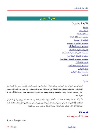 ‫بيثون‬ ‫طريق‬ ‫على‬ ‫خطوة‬
‫فصل‬7‫الدوال‬ .
‫المحتويات‬ ‫قائمة‬
‫مقدمة‬
‫دالة‬ ‫تعريف‬
‫الدالة‬ ‫معاملت‬
‫الدالة‬ ‫معاملت‬ ‫استخدام‬
‫المحلية‬ ‫المتغيرات‬
‫المحلية‬ ‫المتغيرات‬ ‫استخدام‬
‫الفادة‬ ‫استخدام‬global
‫للمعطيات‬ ‫المبدئية‬ ‫القيم‬
‫للمعطيات‬ ‫المبدئية‬ ‫القيم‬ ‫استخدام‬
‫المفتاحية‬ ‫الكلمات‬ ‫معطيات‬
‫المفتاحية‬ ‫الكلمات‬ ‫معطيات‬ ‫استخدام‬
‫الفادة‬return
‫الفادة‬ ‫استخدام‬return
‫التوثيق‬ ‫جمل‬
‫التوثيق‬ ‫جمل‬ ‫استخدام‬
‫الخلصة‬
‫مقدمة‬
‫اسهتخدامها‬ ‫إعهادة‬ ‫يمكهن‬ ‫البرامهج‬ ‫مهن‬ ‫أجهزاء‬ ‫ههي‬ ‫الهدوال‬.‫مهن‬ ‫للبنهة‬ ‫مها‬ ‫اسهم‬ ‫بإعطهاء‬ ‫لهك‬ ‫تسهمح‬
‫مرات‬‫ال‬ ‫من‬ ‫عدد‬ ‫وأي‬ ،‫جك‬‫برنام‬ ‫من‬ ‫مكان‬ ‫أي‬ ‫في‬ ‫نة‬‫اللب‬ ‫هذه‬ ‫تشغيل‬ ‫نك‬‫ويمك‬ ،‫الفادات‬.‫سمى‬‫ي‬
‫هذا‬‫ستدعاء‬‫ا‬‫لة‬‫الدا‬.‫لة‬‫الدا‬ ‫ثل‬‫م‬ ‫جة‬‫المدم‬ ‫لدوال‬‫ا‬ ‫من‬ ‫ضا‬‫بع‬ ‫عل‬‫بالف‬ ‫ستخدمنا‬‫ا‬ ‫قد‬‫و‬len‫لة‬‫والدا‬
range.
‫المفتاحيهة‬ ‫بالكلمهة‬ ‫الدالهة‬ ‫تُعَهرَّف‬def‫باسهم‬ ‫متبوعهة‬‫المعهرف‬‫الهقواس‬ ‫مهن‬ ‫زوجيهن‬ ‫ثهم‬ ‫للدالهة‬
‫الهللية‬()‫بنقطتين‬ ‫السطر‬ ‫وينتهي‬ ‫المتغيرات‬ ‫أسماء‬ ‫بعض‬ ‫تحوي‬ ‫قد‬ ‫التي‬.(:)‫لبنة‬ ‫ذلك‬ ‫يعقب‬
‫الدالة‬ ‫هذه‬ ‫تشكل‬ ‫التي‬ ‫الفادات‬ ‫من‬.‫بساطتها‬ ‫مدى‬ ‫يوضح‬ ‫المثال‬ ‫وهذا‬:
‫دالة‬ ‫تعريف‬
‫مثال‬7.1.‫دالة‬ ‫تعريف‬
#!/usr/bin/python
‫للفهرس‬ ‫عودة‬‫دالة‬ ‫تعريف‬|50
 
