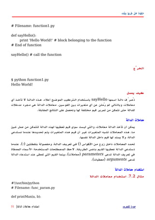 ‫بيثون‬ ‫طريق‬ ‫على‬ ‫خطوة‬
# Filename: function1.py
def sayHello():
print 'Hello World!' # block belonging to the function
# End of function
sayHello() # call the function
‫الخرْج‬
$ python function1.py
Hello World!
‫يعمل‬ ‫كيف‬
‫اسهمها‬ ‫دالهة‬ ‫نُعهرِّف‬sayHello‫أعله‬ ‫الموضهح‬ ‫الهتركيب‬ ‫باسهتخدام‬.‫أي‬ ‫تأخهذ‬ ‫ل‬ ‫الدالهة‬ ‫ههذه‬
‫القوسين‬ ‫بين‬ ‫متغيرات‬ ‫أي‬ ‫عن‬ ‫يُعلن‬ ‫لم‬ ‫وبالتالي‬ ،‫معاملت‬.‫مدخلت‬ ‫مجرد‬ ‫هي‬ ‫الدالة‬ ‫معاملت‬
‫المقابلة‬ ‫النتائج‬ ‫على‬ ‫ونحصل‬ ‫لها‬ ‫مختلفة‬ ‫قيم‬ ‫تمرير‬ ‫من‬ ‫نتمكن‬ ‫حتى‬ ‫للدالة‬.
‫الدالة‬ ‫معاملت‬
‫من‬ ‫لتتمكن‬ ‫الدالة‬ ‫لهذه‬ ‫تعطيها‬ ‫قيم‬ ‫سوى‬ ‫ليست‬ ‫والتي‬ ،‫معاملت‬ ‫الدالة‬ ‫تأخذ‬ ‫أن‬ ‫يمكن‬‫عمل‬‫شيئ‬
‫نسهتدعي‬ ‫عنهدما‬ ‫تحديهدها‬ ‫يتهم‬ ‫المتغيهرات‬ ‫ههذه‬ ‫قيهم‬ ‫أن‬ ‫غيهر‬ ‫المتغيهرات‬ ‫تشهبه‬ ‫املت‬‫ه‬‫المع‬ ‫ههذه‬ .‫ا‬‫ه‬‫م‬
.‫نفسها‬ ‫الدالة‬ ‫داخل‬ ‫قيم‬ ‫لها‬ ‫يسند‬ ‫ول‬ ،‫الدالة‬
‫عنهدما‬ .(:) ‫بنقطهتين‬ ‫ومفصهولة‬ ،‫الدالهة‬ ‫تعريهف‬ ‫فهي‬ () ‫الهقواس‬ ‫مهن‬ ‫زوج‬ ‫داخهل‬ ‫املت‬‫ه‬‫المع‬ ‫تحهدد‬
‫طاة‬‫المع‬ ‫السماء‬ ‫ستخدمة؛‬‫الم‬ ‫صطلحات‬‫الم‬ ‫حظ‬‫ل‬ .‫قة‬‫الطري‬ ‫فس‬‫بن‬ ‫يم‬‫الق‬ ‫ها‬‫نعطي‬ ‫لة‬‫الدا‬ ‫ستدعي‬‫ن‬
‫تدعى‬ ‫الدالة‬ ‫تعريف‬ ‫في‬parameters‫الدالة‬ ‫استدعاء‬ ‫عند‬ ‫تعطى‬ ‫التي‬ ‫القيم‬ ‫بينما‬ ،(‫)معاملت‬
‫تدعى‬arguments.(‫)معطيات‬
‫الدالة‬ ‫معاملت‬ ‫استخدام‬
‫مثال‬7.2.‫الدالة‬ ‫معاملت‬ ‫استخدام‬
#!/usr/bin/python
# Filename: func_param.py
def printMax(a, b):
‫للفهرس‬ ‫عودة‬‫الدالة‬ ‫معاملت‬ ‫استخدام‬|51
 