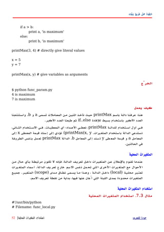 ‫بيثون‬ ‫طريق‬ ‫على‬ ‫خطوة‬
if a > b:
print a, 'is maximum'
else:
print b, 'is maximum'
printMax(3, 4) # directly give literal values
x = 5
y = 7
printMax(x, y) # give variables as arguments
‫الخرْج‬
$ python func_param.py
4 is maximum
7 is maximum
‫يعمل‬ ‫كيف‬
‫باسهم‬ ‫دالهة‬ ‫ا‬‫ه‬‫عرفن‬ ،‫ا‬‫ه‬‫هن‬printMax‫تسهمى‬ ‫المعهاملت‬ ‫مهن‬ ‫اثنيهن‬ ‫نأخهذ‬ ‫حيهث‬a‫و‬b.‫واسهتنتجنا‬
‫للفادة‬ ‫بسيط‬ ‫باستخدام‬ ‫الكبر‬ ‫العدد‬if..else‫الكبر‬ ‫العدد‬ ‫طبعنا‬ ‫ثم‬.
‫للدالهة‬ ‫اسهتخدام‬ ‫أول‬ ‫فهي‬printMax‫المعطيهات‬ ‫أي‬ ‫العهداد؛‬ ‫نعطهي‬ ،.،‫الثهاني‬ ‫السهتخدام‬ ‫فهي‬
‫المتغيرات‬ ‫باستخدام‬ ‫الدالة‬ ‫نستدعي‬.printMax(x, y(‫المعطى‬ ‫قيمة‬ ‫إسناد‬ ‫إلى‬ ‫تؤدي‬x‫إلى‬
‫مل‬‫المعا‬a‫طى‬‫المع‬ ‫مة‬‫قي‬ ‫و‬y‫مل‬‫المعا‬ ‫لى‬‫إ‬ ‫سند‬‫ت‬b.‫لة‬‫الدا‬printMax‫قة‬‫الطري‬ ‫فس‬‫بن‬ ‫مل‬‫تع‬
‫الحالتين‬ ‫في‬.
‫المحلية‬ ‫المتغيرات‬
‫مهن‬ ‫حهال‬ ‫بهأي‬ ‫مرتبطهة‬ ‫تكهون‬ ‫ل‬ ‫فهإنه‬ ،‫الدالهة‬ ‫تعريهف‬ ‫داخهل‬ ‫المتغيهرات‬ ‫عهن‬ ‫بالهعلن‬ ‫تقهوم‬ ‫عنهدما‬
‫يرات‬‫المتغ‬ ‫سماء‬‫أ‬ .‫لة‬‫الدا‬ ‫يف‬‫تعر‬ ‫خارج‬ ‫سم‬‫ال‬ ‫فس‬‫ن‬ ‫مل‬‫تح‬ ‫لتي‬‫ا‬ ‫لخرى‬‫ا‬ ‫يرات‬‫المتغ‬ ‫مع‬ ‫لحوال‬‫ا‬
‫تعتهبر‬‫محليهة‬)local‫نطهاق‬ ‫يسهمى‬ ‫مها‬ ‫وههذا‬ ، ‫الدالهة‬ ‫داخهل‬ (‫مهدى‬)scope‫جميهع‬ .‫المتغيهر‬ (
.‫السم‬ ‫تعريف‬ ‫نقطة‬ ‫من‬ ‫بداية‬ ،‫فيها‬ ‫عنها‬ ‫أُعان‬ ‫التي‬ ‫اللبنة‬ ‫بمدى‬ ‫محدودة‬ ‫المتغيرات‬
‫المحلية‬ ‫المتغيرات‬ ‫استخدام‬
‫مثال‬7.3.‫المحلية‬ ‫المتغيرات‬ ‫استخدام‬
#!/usr/bin/python
# Filename: func_local.py
‫للفهرس‬ ‫عودة‬‫المحلية‬ ‫المتغيرات‬ ‫استخدام‬|52
 