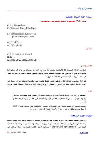 ‫بيثون‬ ‫طريق‬ ‫على‬ ‫خطوة‬
‫للمعطيات‬ ‫المبدئية‬ ‫القيم‬ ‫استخدام‬
‫مثال‬7.5.‫للمعطيات‬ ‫المبدئية‬ ‫القيم‬ ‫استخدام‬
#!/usr/bin/python
# Filename: func_default.py
def say(message, times = 1):
print message * times
say('Hello')
say('World', 5)
‫الخرْج‬
$python func_default.py
Hello
WorldWorldWorldWorldWorld
‫يعمل‬ ‫كيف‬
‫المسماة‬ ‫الدالة‬ ‫تستخدم‬say‫حسبمانريد‬ ‫المرات‬ ‫من‬ ‫عددا‬ ‫ما‬ ‫سلسلة‬ ‫لطباعة‬.‫أية‬ ‫نعطها‬ ‫لم‬ ‫وإذا‬
‫فقهط‬ ‫واحهدة‬ ‫لمهرة‬ ‫الجملهة‬ ‫طباعهة‬ ‫ههو‬ ‫الفتراضهي‬ ‫فالوضهع‬ ،‫قيمهة‬.‫جعهل‬ ‫طريهق‬ ‫عن‬ ‫ذلهك‬ ‫نحقهق‬
‫للمعامل‬ ‫المبدئية‬ ‫المعطى‬ ‫قيمة‬times‫تساوي‬1.
‫للدالهة‬ ‫اسهتخدام‬ ‫أول‬ ‫فهي‬say‫واحهدة‬ ‫مهرة‬ ‫الجملهة‬ ‫بطباعهة‬ ‫ههي‬ ‫فتقهوم‬ ‫فقهط‬ ‫النهص‬ ‫نعطهي‬ ،.‫فهي‬
‫والمعطى‬ ‫النص‬ ‫من‬ ‫كل‬ ‫نعطيها‬ ‫الثانية‬ ‫المرة‬5‫نريد‬ ‫أننا‬ ‫يعني‬ ‫والذي‬‫قول‬‫مرات‬ ‫خمس‬ ‫الجملة‬.
‫هام‬
‫مبدئيهة؛‬ ‫معطيهات‬ ‫قيهم‬ ‫تُعطهى‬ ‫أن‬ ‫يمكهن‬ ‫فقهط‬ ‫املت‬‫ه‬‫المع‬ ‫قائمهة‬ ‫نهايهة‬ ‫فهي‬ ‫الهتي‬ ‫املت‬‫ه‬‫المع‬
‫معطى‬ ‫قيمة‬ ‫بدون‬ ‫معامل‬ ‫قبل‬ ‫لمعامل‬ ‫مبدئية‬ ‫معطى‬ ‫قيمة‬ ‫إعطاء‬ ‫يمكن‬ ‫ل‬ ‫أخرى‬ ‫بعبارة‬
‫مبدئية‬.
‫وضهعيتها‬ ‫حسهب‬ ‫المعهاملت‬ ‫إلهى‬ ‫تسهند‬ ‫القيهم‬ ‫أن‬ ‫بسهبب‬ ‫وذلهك‬.‫المثهال‬ ‫سهبيل‬ ‫علهى‬:def
func(a, b=5(‫بينما‬ ‫صالحة‬def func(a=5, b(‫صالحة‬ ‫غير‬.
‫المفتاحية‬ ‫الكلمات‬ ‫معطيات‬
‫حينئذ‬ ،‫فقط‬ ‫منها‬ ‫بعضا‬ ‫تحدد‬ ‫أن‬ ‫وتريد‬ ‫المعاملت‬ ‫من‬ ‫العديد‬ ‫ذات‬ ‫الدوال‬ ‫بعض‬ ‫لديك‬ ‫كان‬ ‫إذا‬
‫يسهمى‬ ‫مها‬ ‫وههذا‬ - ‫تسهميتها‬ ‫طريهق‬ ‫عهن‬ ‫المعهاملت‬ ‫لههذا‬ ‫قيمها‬ ‫تعطهي‬ ‫أن‬ ‫يمكنهك‬‫الكلمهات‬ ‫معطيات‬
‫المفتاحية‬)keyword arguments‫الموضع‬ ‫من‬ ‫بدل‬ (‫المفتاحية‬ ‫)الكلمة‬ ‫السم‬ ‫نستخدم‬ - (
‫للفهرس‬ ‫عودة‬‫المفتاحية‬ ‫الكلمات‬ ‫معطيات‬|55
 
