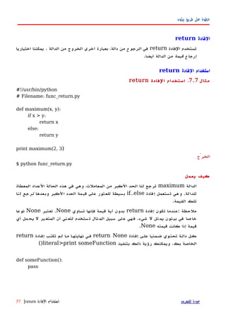 ‫بيثون‬ ‫طريق‬ ‫على‬ ‫خطوة‬
‫الفادة‬return
‫الفادة‬ ‫تستخدم‬return‫في‬‫الرجوع‬‫اختياريا‬ ‫يمكننا‬ . ‫الدالة‬ ‫من‬ ‫الخروج‬ ‫أخرى‬ ‫بعبارة‬ ،‫دالة‬ ‫من‬
‫قيمة‬ ‫إرجاع‬.‫أيضا‬ ‫الدالة‬ ‫من‬
‫الفادة‬ ‫استخدام‬return
‫مثال‬7.7.‫الفادة‬ ‫استخدام‬return
#!/usr/bin/python
# Filename: func_return.py
def maximum(x, y):
if x > y:
return x
else:
return y
print maximum(2, 3)
‫الخرْج‬
$ python func_return.py
‫يعمل‬ ‫كيف‬
‫الدالة‬maximum‫المعطاة‬ ‫العداد‬ ‫الحالة‬ ‫هذه‬ ‫في‬ ‫وهي‬ ،‫المعاملت‬ ‫من‬ ‫الكبر‬ ‫الحد‬ ‫لنا‬ ‫ترجع‬
‫للدالة‬.‫إفادة‬ ‫تستعمل‬ ‫وهي‬if..else‫وبعدها‬ ‫الكبر‬ ‫العدد‬ ‫قيمة‬ ‫على‬ ‫للعثور‬ ‫بسيطة‬‫ترجع‬‫لنا‬
‫القيمة‬ ‫تلك‬.
‫ملحظة‬:‫إفادة‬ ‫تكون‬ ‫عندما‬return‫تساوي‬ ‫فإنها‬ ‫قيمة‬ ‫أية‬ ‫بدون‬None.‫تعتبر‬None‫نوعا‬
‫شيء‬ ‫ل‬ ‫ثل‬‫يم‬ ‫ثون‬‫بي‬ ‫في‬ ‫صا‬‫خا‬.‫أي‬ ‫مل‬‫يح‬ ‫ل‬ ‫ير‬‫المتغ‬ ‫أن‬ ‫ني‬‫لتع‬ ‫ستخدم‬‫ت‬ ‫ثال‬‫الم‬ ‫سبيل‬ ‫لى‬‫ع‬ ‫هي‬‫ف‬
‫قيمته‬ ‫كانت‬ ‫إذا‬ ‫قيمة‬None.
‫ادة‬‫ه‬‫إف‬ ‫علهى‬ ‫ضهمنيا‬ ‫تحتهوي‬ ‫دالهة‬ ‫كهل‬return None‫ادة‬‫ه‬‫إف‬ ‫تكتهب‬ ‫لهم‬ ‫ا‬‫ه‬‫م‬ ‫نهايتهها‬ ‫فهي‬return
‫بك‬ ‫الخاصة‬.‫بتنفيذ‬ ‫ذلك‬ ‫رؤية‬ ‫ويمكنك‬literal>print someFunction()
def someFunction():
pass
‫للفهرس‬ ‫عودة‬‫الفادة‬ ‫استخدام‬return|57
 