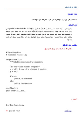 ‫بيثون‬ ‫طريق‬ ‫على‬ ‫خطوة‬
‫إفادة‬pass
‫الفادات‬ ‫من‬ ‫فارغة‬ ‫لبنة‬ ‫إلى‬ ‫للشارة‬ ‫بيثون‬ ‫في‬ ‫تستخدم‬.
‫التوثيق‬ ‫جمل‬
‫تدعى‬ ‫أنيقة‬ ‫ميزة‬ ‫لديها‬ ‫بيثون‬‫التوثيق‬ (‫)سلسل‬ ‫جمل‬)documentation strings‫والتي‬ (
‫المختصر‬ ‫اسمها‬ ‫خلل‬ ‫من‬ ‫عادة‬ ‫إليها‬ ‫يشار‬docstrings‫عليك‬ ‫يجب‬ ‫هامة‬ ‫أداة‬ ‫التوثيق‬ ‫جمل‬ .
.‫للفهم‬ ‫سهولة‬ ‫أكثر‬ ‫وتجعله‬ ،‫أفضل‬ ‫بشكل‬ ‫البرنامج‬ ‫توثيق‬ ‫على‬ ‫تساعد‬ ‫إنها‬ ‫حيث‬ ‫منها‬ ‫تستفيد‬ ‫أن‬
‫البرنامهج‬ ‫يعمهل‬ ‫ا‬‫ه‬‫بينم‬ ‫مثل‬ ‫دالهة‬ ‫من‬ ‫التوثيهق‬ ‫جمهل‬ ‫علهى‬ ‫الحصهول‬ ‫من‬ -‫للعجهب‬ ‫ا‬‫ه‬‫-وي‬ ‫حهتى‬ ‫ا‬‫ه‬‫يمكنن‬
!‫بالفعل‬
‫التوثيق‬ ‫جمل‬ ‫استخدام‬
‫مثال‬7.8.‫التوثيق‬ ‫جمل‬ ‫استخدام‬
#!/usr/bin/python
# Filename: func_doc.py
def printMax(x, y):
'''Prints the maximum of two numbers.
The two values must be integers.'''
x = int(x) # convert to integers, if possible
y = int(y)
if x > y:
print x, 'is maximum'
else:
print y, 'is maximum'
printMax(3, 5)
print printMax.__doc__
‫الخرْج‬
$ python func_doc.py
‫للفهرس‬ ‫عودة‬‫التوثيق‬ ‫جمل‬ ‫استخدام‬|58
 