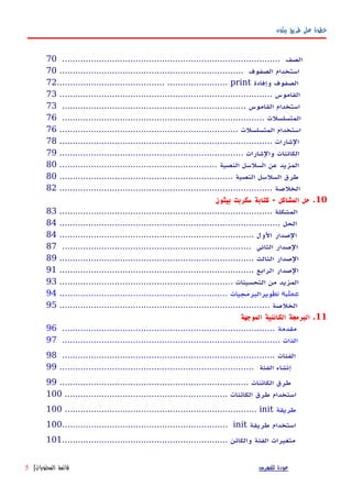 ‫بيثون‬ ‫طريق‬ ‫على‬ ‫خطوة‬
................................................................................... ‫الصف‬70
...................................................................... ‫الصفوف‬ ‫استخدام‬70
72......................................... ....................... print ‫وإفادة‬ ‫الصفوف‬
................................................................................. ‫القاموس‬73
...................................................................... ‫القاموس‬ ‫استخدام‬73
............................................................................. ‫المتسلسلت‬76
.................................................................... ‫المتسلسلت‬ ‫استخدام‬76
................................................................................. ‫الشارات‬78
...................................................................... ‫والشارات‬ ‫الكائنات‬79
............................................................ ‫النصية‬ ‫السلسل‬ ‫عن‬ ‫المزيد‬80
.................................................................. ‫النصية‬ ‫السلسل‬ ‫طرق‬80
................................................................................. ‫الخلصة‬82
10‫بيثون‬ ‫سكربت‬ ‫كتابة‬ - ‫المشاكل‬ ‫حل‬ .
................................................................................. ‫المشكلة‬83
.................................................................................... ‫الحل‬84
.......................................................................... ‫الول‬ ‫الصدار‬84
........................................................................ ‫الثاني‬ ‫الصدار‬87
.......................................................................... ‫الثالث‬ ‫الصدار‬89
.......................................................................... ‫الرابع‬ ‫الصدار‬91
.................................................................. ‫التحسينات‬ ‫من‬ ‫المزيد‬93
‫تط‬ ‫عملية‬................................................................ ‫ويرالبرمجيات‬94
................................................................................ ‫الخلصة‬95
11‫الموجهة‬ ‫الكائنية‬ ‫البرمجة‬ .
‫مقدمة‬.................................................................................96
................................................................................... ‫الذات‬97
................................................................................. ‫الفئات‬98
‫إنشاء‬‫الفئة‬..........................................................................99
‫طرق‬........................................................................ ‫الكائنات‬99
‫استخدام‬‫طرق‬.............................................................. ‫الكائنات‬100
100 ......................................................................... init ‫طريقة‬
100............................................................... init ‫طريقة‬ ‫استخدام‬
‫والكائن‬ ‫الفئة‬ ‫متغيرات‬...............................................................101
‫للفهرس‬ ‫عودة‬‫المحتويات‬ ‫قائمة‬|5
 
