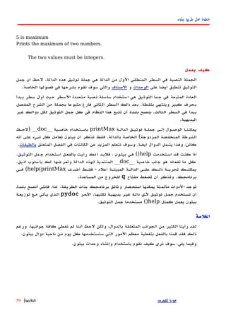‫بيثون‬ ‫طريق‬ ‫على‬ ‫خطوة‬
5 is maximum
Prints the maximum of two numbers.
The two values must be integers.
‫يعمل‬ ‫كيف‬
‫هي‬ ‫الدالة‬ ‫من‬ ‫الول‬ ‫المنطقي‬ ‫السطر‬ ‫في‬ ‫النصية‬ ‫الجملة‬‫توثيق‬ ‫جملة‬‫الدالة‬ ‫هذه‬.‫جمل‬ ‫أن‬ ‫لحظ‬
‫على‬ ‫أيضا‬ ‫تنطبق‬ ‫التوثيق‬‫الوحدات‬‫و‬‫الصناف‬‫الخاصة‬ ‫فصولها‬ ‫في‬ ‫بشرحها‬ ‫نقوم‬ ‫سوف‬ ‫والتي‬.
‫يبدأ‬ ‫سطر‬ ‫أول‬ ‫حيث‬ ‫السطر‬ ‫متعددة‬ ‫نصية‬ ‫سلسلة‬ ‫استخدام‬ ‫هي‬ ‫التوثيق‬ ‫جما‬ ‫في‬ ‫المتبعة‬ ‫العادة‬
‫بنقطة‬ ‫وينتهي‬ ‫كبير‬ ‫بحرف‬.‫المفصل‬ ‫الشرح‬ ‫من‬ ‫بجملة‬ ‫متبوعا‬ ‫فارغ‬ ‫الثاني‬ ‫السطر‬ ‫ذلك‬ ‫بعد‬
‫الثالث‬ ‫السطر‬ ‫في‬ ‫يبدأ‬.‫بشدة‬ ‫ينصح‬‫غير‬ ‫دوالك‬ ‫لكل‬ ‫التوثيق‬ ‫جمل‬ ‫كل‬ ‫في‬ ‫النظام‬ ‫هذا‬ ‫تتبع‬ ‫أن‬
‫البديهية‬.
‫الدالهة‬ ‫توثيهق‬ ‫جملهة‬ ‫إلهى‬ ‫الوصهول‬ ‫يمكننها‬printMax‫خاصهية‬ ‫باسهتخدام‬__doc__)‫لحهظ‬
‫المزدوجة‬ ‫المنخفضة‬ ‫الشرطة‬(‫بالدالة‬ ‫الخاصة‬.‫تعامل‬ ‫بيثون‬ ‫أن‬ ‫تذكر‬ ‫فقط‬‫شيء‬ ‫كل‬‫أنه‬ ‫على‬
‫أيضا‬ ‫الدوال‬ ‫يشمل‬ ‫وهذا‬ ،‫كائن‬.‫المتعلق‬ ‫الفصل‬ ‫في‬ ‫الكائنات‬ ‫عن‬ ‫المزيد‬ ‫نتعلم‬ ‫وسوف‬‫بالطبقات‬.
‫اسهتخدمت‬ ‫قهد‬ ‫كنهت‬ ‫اذا‬help()‫التوثيهق‬ ‫مل‬‫ج‬ ‫اسهتخدام‬ ‫بالفعهل‬ ‫رأيهت‬ ‫نك‬‫أ‬ ‫فلبهد‬ ، ‫بيثهون‬ ‫فهي‬.
‫صية‬‫خا‬ ‫لب‬‫ج‬ ‫هو‬ ‫له‬‫تفع‬ ‫ما‬ ‫كل‬__doc__‫يق‬‫أن‬ ‫سلوب‬‫بأ‬ ‫لك‬ ‫ضها‬‫وتعر‬ ‫لة‬‫الدا‬ ‫هذه‬‫ل‬ ‫ية‬‫المنتم‬.
‫أعله‬ ‫هة‬‫ه‬‫المبين‬ ‫هة‬‫ه‬‫الدال‬ ‫هى‬‫ه‬‫عل‬ ‫هك‬‫ه‬‫ذل‬ ‫هة‬‫ه‬‫تجرب‬ ‫هك‬‫ه‬‫يمكن‬-‫هِف‬‫ه‬‫أض‬ ‫هط‬‫ه‬‫فق‬help(printMax(‫هي‬‫ه‬‫ف‬
‫برنامجك‬.‫مفتاح‬ ‫تضغط‬ ‫أن‬ ‫وتذكر‬q‫من‬ ‫للخروج‬‫المساعدة‬.
‫الطريقة‬ ‫بذات‬ ‫برنامجك‬ ‫وثائق‬ ‫استحضار‬ ‫يمكنها‬ ‫مأتمتة‬ ‫الدوات‬ ‫توجد‬.‫فإنني‬ ،‫لذا‬‫بشدة‬ ‫أنصح‬
‫ا‬‫ه‬‫تكتبه‬ ‫بديهيهة‬ ‫غيهر‬ ‫دالهة‬ ‫لهي‬ ‫توثيهق‬ ‫جمهل‬ ‫تسهتخدم‬ ‫أن‬.‫الهمر‬pydoc‫توزيعهة‬ ‫مهع‬ ‫يهأتي‬ ‫الهذي‬
‫كمثل‬ ‫يعمل‬ ‫بيثون‬help()‫التوثيق‬ ‫جمل‬ ‫مستخدما‬.
‫الخلصة‬
‫جوانبها‬ ‫كافة‬ ‫نغطي‬ ‫لم‬ ‫أننا‬ ‫لحظ‬ ‫ولكن‬ ،‫بالدوال‬ ‫المتعلقة‬ ‫الجوانب‬ ‫من‬ ‫الكثير‬ ‫رأينا‬ ‫لقد‬.‫ورغم‬
‫بيثون‬ ‫دوال‬ ‫ناحية‬ ‫من‬ ‫يوم‬ ‫كل‬ ‫ستستخدمها‬ ‫التي‬ ‫المور‬ ‫معظم‬ ‫بتغطية‬ ‫بالفعل‬ ‫قمنا‬ ‫فقد‬ ‫ذلك‬.
‫بيثون‬ ‫وحدات‬ ‫وإنشاء‬ ‫باستخدام‬ ‫نقوم‬ ‫كيف‬ ‫نرى‬ ‫سوف‬ ‫يلي؛‬ ‫وفيما‬.
‫للفهرس‬ ‫عودة‬‫الخلصة‬|59
 