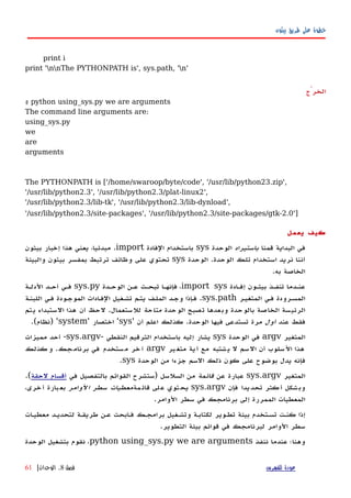‫بيثون‬ ‫طريق‬ ‫على‬ ‫خطوة‬
print i
print 'nnThe PYTHONPATH is', sys.path, 'n'
‫الخرْج‬
$ python using_sys.py we are arguments
The command line arguments are:
using_sys.py
we
are
arguments
The PYTHONPATH is ['/home/swaroop/byte/code', '/usr/lib/python23.zip',
'/usr/lib/python2.3', '/usr/lib/python2.3/plat-linux2',
'/usr/lib/python2.3/lib-tk', '/usr/lib/python2.3/lib-dynload',
'/usr/lib/python2.3/site-packages', '/usr/lib/python2.3/site-packages/gtk-2.0']
‫يعمل‬ ‫كيف‬
‫قمنا‬ ‫البداية‬ ‫في‬‫باستيراد‬‫الوحدة‬sys‫الفادة‬ ‫باستخدام‬import.‫بيثون‬ ‫إخبار‬ ‫هذا‬ ‫يعني‬ ،‫مبدئيا‬
‫الوحدة‬ ‫تلك‬ ‫استخدام‬ ‫نريد‬ ‫أننا‬.‫الوحدة‬sys‫والبيئة‬ ‫بيثون‬ ‫بمفسر‬ ‫ترتبط‬ ‫وظائف‬ ‫على‬ ‫تحتوي‬
‫به‬ ‫الخاصة‬.
‫إفهادة‬ ‫بيثهون‬ ‫تنفهذ‬ ‫عنهدما‬import sys‫الوحهدة‬ ‫عهن‬ ‫تبحهث‬ ‫فإنهها‬ ،sys.py‫الدلهة‬ ‫أحهد‬ ‫فهي‬
‫المتغيهر‬ ‫فهي‬ ‫المسهرودة‬sys.path.‫اللبنهة‬ ‫فهي‬ ‫الموجهودة‬ ‫الفهادات‬ ‫تشهغيل‬ ‫يتهم‬ ‫الملهف‬ ‫وجهد‬ ‫إذا‬‫ه‬‫ف‬
‫الوحدة‬ ‫تصبح‬ ‫وبعدها‬ ‫بالوحدة‬ ‫الخاصة‬ ‫الرئيسة‬‫متاحة‬‫للستعمال‬.‫يتم‬ ‫الستبداء‬ ‫هذا‬ ‫أن‬ ‫لحظ‬
‫عند‬ ‫فقط‬‫أول‬‫الوحدة‬ ‫فيها‬ ‫تستدعى‬ ‫مرة‬.‫أن‬ ‫اعلم‬ ‫كذلك‬'sys'‫اختصار‬'system) '‫نظام‬.(
‫المتغير‬argv‫الوحدة‬ ‫في‬sys‫النقطي‬ ‫الترقيم‬ ‫باستخدام‬ ‫إليه‬ ‫يشار‬-sys.argv-‫مميزات‬ ‫أحد‬
‫ير‬‫متغ‬ ‫ية‬‫أ‬ ‫مع‬ ‫شتبه‬‫ي‬ ‫ل‬ ‫سم‬‫ال‬ ‫أن‬ ‫سلوب‬‫ال‬ ‫هذا‬argv‫جك‬‫برنام‬ ‫في‬ ‫ستخدم‬‫م‬ ‫خر‬‫آ‬.‫كذلك‬‫و‬
‫الوحدة‬ ‫من‬ ‫جزءا‬ ‫السم‬ ‫ذلك‬ ‫كون‬ ‫على‬ ‫بوضوح‬ ‫يدل‬ ‫فإنه‬sys.
‫المتغير‬sys.argv‫عن‬ ‫عبارة‬‫قائمة‬‫السلسل‬ ‫من‬)‫في‬ ‫بالتفصيل‬ ‫القوائم‬ ‫ستشرح‬‫لحقة‬ ‫أقسام‬.(
‫فإن‬ ‫يدا‬‫تحد‬ ‫كثر‬‫أ‬ ‫شكل‬‫وب‬sys.argv‫مة‬‫قائ‬ ‫لى‬‫ع‬ ‫توي‬‫يح‬‫لوامر‬‫ا‬ ‫سطر‬ ‫معطيات‬،‫خرى‬‫أ‬ ‫بارة‬‫بع‬
‫الوامر‬ ‫سطر‬ ‫في‬ ‫برنامجك‬ ‫إلى‬ ‫الممررة‬ ‫المعطيات‬.
‫معطيهات‬ ‫لتحديهد‬ ‫طريقهة‬ ‫عهن‬ ‫فهابحث‬ ‫برامجهك‬ ‫وتشهغيل‬ ‫لكتابهة‬ ‫تطهوير‬ ‫بيئة‬ ‫تسهتخدم‬ ‫كنهت‬ ‫إذا‬
‫التطوير‬ ‫بيئة‬ ‫قوائم‬ ‫في‬ ‫لبرنامجك‬ ‫الوامر‬ ‫سطر‬.
‫ننفذ‬ ‫عندما‬ ‫وهنا؛‬python using_sys.py we are arguments‫الوحدة‬ ‫بتشغيل‬ ‫نقوم‬ ،
‫للفهرس‬ ‫عودة‬‫فصل‬8.‫الوحدات‬|61
 