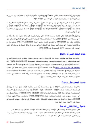‫بيثون‬ ‫طريق‬ ‫على‬ ‫خطوة‬
using_sys.py‫المر‬ ‫باستخدام‬python‫تمريرها‬ ‫يتم‬ ‫معطيات‬ ‫له‬ ‫التالية‬ ‫الخرى‬ ‫والشياء‬
‫البرنامج‬ ‫إلى‬.‫المتغير‬ ‫في‬ ‫بتخزينها‬ ‫بيثون‬ ‫تقوم‬sys.argv.
‫قائمهة‬ ‫فهي‬ ‫معطهى‬ ‫أول‬ ‫ا‬‫ه‬‫دائم‬ ‫ههو‬ ‫يعمهل‬ ‫الهذي‬ ‫البرنامهج‬ ‫اسهم‬ ‫أن‬ ‫تهذكر‬sys.argv.‫ههذه‬ ‫فهي‬ ‫لهذا‬
‫هدينا‬‫ه‬‫ل‬ ‫هيكون‬‫ه‬‫س‬ ‫هة‬‫ه‬‫الحال‬'using_sys.py'‫ك‬sys.argv[0[‫و‬'we'‫ك‬sys.argv[1[‫و‬'
are'‫ك‬sys.argv[2[‫و‬'arguments'‫ك‬sys.argv[3[.ّ‫العهد‬ ‫تبهدأ‬ ‫بيثهون‬ ‫أن‬ ‫لحهظ‬
‫من‬0‫من‬ ‫وليس‬1.
‫توي‬‫يح‬sys.path‫ها‬‫من‬ ‫حدات‬‫الو‬ ‫ستيراد‬‫ا‬ ‫تم‬‫ي‬ ‫لتي‬‫ا‬ ‫لة‬‫الد‬ ‫سماء‬‫بأ‬ ‫مة‬‫قائ‬ ‫لى‬‫ع‬.‫أن‬ ‫ظة‬‫ملح‬ ‫مع‬
‫فهي‬ ‫سلسهلة‬ ‫أول‬sys.path‫ههو‬ ‫الحهالي‬ ‫الهدليل‬ ‫أن‬ ‫إلهى‬ ‫تشهير‬ ‫الفارغهة‬ ‫السلسهلة‬ ‫ههذه‬ – ‫فارغهة‬
‫من‬ ‫جزء‬ ‫كذلك‬sys.path‫البيئة‬ ‫متغير‬ ‫نفسه‬ ‫هو‬ ‫والذي‬ ،PYTHONPATH.‫أن‬ ‫هذا‬ ‫يعني‬
‫شرة‬‫مبا‬ ‫حالي‬‫ال‬ ‫لدليل‬‫ا‬ ‫في‬ ‫جودة‬‫المو‬ ‫حدات‬‫الو‬ ‫ستيراد‬‫ا‬ ‫نك‬‫بإمكا‬.‫ضع‬‫ت‬ ‫أن‬ ‫يك‬‫عل‬ ‫سيكون‬‫ف‬ ‫وإل‬
‫في‬ ‫المسرودة‬ ‫الدلة‬ ‫هذه‬ ‫أحد‬ ‫في‬ ‫الوحدة‬sys.path.
. ‫المصرّفة‬ ‫البيتات‬ ‫ملفات‬pyc
.‫أسرع‬ ‫بشكل‬ ‫مل‬‫تع‬ ‫ها‬‫لجعل‬ ‫الحيل‬ ‫ببعض‬ ‫قوم‬‫ت‬ ‫بيثون‬ ‫فإن‬ ‫لذا‬ ،‫نسبيا‬ ‫مكلّف‬ ‫أمر‬ ‫وحدة‬ ‫استيراد‬
‫بملفهات‬ ‫يسهمى‬ ‫مها‬ ‫إنشهاء‬ ‫ههي‬ ‫الطهرق‬ ‫ههذه‬ ‫أحهد‬‫المصهرفة‬ ‫البيتهات‬)byte-compiled‫ذات‬ (
‫المتهداد‬.pyc‫تهذكر‬ ‫ههل‬ ) ‫إليهها‬ ‫البرامهج‬ ‫بيثهون‬ ‫تحهول‬ ‫الهتي‬ ‫البينيهة‬ ‫بالصهورة‬ ‫يرتبهط‬ ‫الهذي‬
‫بيثون‬ ‫عمل‬ ‫طريقة‬ ‫في‬ ‫المقدمة‬‫الملهف‬ ‫ههذا‬ .(‫؟‬.pyc‫المهرة‬ ‫فهي‬ ‫الوحهدة‬ ‫تسهتورد‬ ‫عنهدما‬ ‫مفيهد‬
‫أثنهاء‬ ‫المطلهوب‬ ‫المعالجهة‬ ‫جهزء‬ ‫أن‬ ‫حيهث‬ ‫سهرعة‬ ‫أكهثر‬ ‫وسهيكون‬ - ‫مختلهف‬ ‫برنامهج‬ ‫مهن‬ ‫التاليهة‬
‫منصهة‬ ‫عهن‬ ‫مسهتقلة‬ ‫ههذه‬ ‫المصهرّفة‬ ‫البيتهات‬ ‫ملفهات‬ ،‫أيضها‬ .‫بالفعهل‬ ‫عملهه‬ ‫تهم‬ ‫قهد‬ ‫الوحهدة‬ ‫اسهتيراد‬
‫ملفات‬ ‫هي‬ ‫ما‬ ‫عرفنا‬ ‫قد‬ ‫نكون‬ ‫وبذلك‬ .‫العمل‬.pyc.
‫الفادة‬from..import
‫المتغيهر‬ ‫اسهتيراد‬ ‫أردت‬ ‫إذا‬argv‫كتابهة‬ ‫)لتجنهب‬ ‫برنامجهك‬ ‫داخهل‬sys.،(‫ريهده‬ ‫ت‬ ‫مهرة‬ ‫كهل‬
‫هادة‬‫ه‬‫إف‬ ‫هتخدام‬‫ه‬‫اس‬ ‫هك‬‫ه‬‫فيمكن‬from sys import argv‫هماء‬‫ه‬‫الس‬ ‫هل‬‫ه‬‫ك‬ ‫هتيراد‬‫ه‬‫اس‬ ‫أردت‬ ‫إذا‬ .
‫حدة‬‫الو‬ ‫في‬ ‫ستخدمة‬‫الم‬sys‫فادة‬‫إ‬ ‫ستخدام‬‫ا‬ ‫نك‬‫يمك‬from sys import*‫مع‬ ‫مل‬‫يع‬ ‫هذا‬‫و‬ .
‫عبهارة‬ ‫اسهتخدام‬ ‫تجنهب‬ ‫عهام‬ ‫وبهوجه‬ .‫وحهدة‬ ‫أي‬from..import‫عبهارة‬ ‫منهها‬ ‫بهدل‬ ‫واسهتخدم‬
import‫أي‬ ‫تتجنب‬ ‫وسوف‬ ،‫قراءته‬ ‫في‬ ‫سهولة‬ ‫أكثر‬ ‫الطريقة‬ ‫بهذه‬ ‫سيكون‬ ‫البرنامج‬ ‫أن‬ ‫حيث‬ ،
.‫الطريقة‬ ‫بهذه‬ ‫السماء‬ ‫في‬ ‫اشتباه‬
__ ‫خاصية‬name‫للوحدة‬ __
‫أمر‬ ‫وذلك‬ .‫بها‬ ‫الخاص‬ ‫الوحدة‬ ‫اسم‬ ‫اكتشاف‬ ‫يمكن‬ ‫الوحدة‬ ‫في‬ ‫وإفادات‬ ‫اسم‬ ‫له‬ ‫نموذج‬ ‫كل‬
، ‫مرة‬ ‫لول‬ ‫الوحدة‬ ‫استيراد‬ ‫ويتم‬ ‫عندما‬ ، ‫سابقا‬ ‫ذكر‬ ‫كما‬ -‫بعينها‬ ‫حالة‬ ‫في‬ ‫خاصة‬ ‫بصفة‬ ‫متيسر‬
‫كنا‬ ‫لو‬ ‫ماذا‬ . ‫الوحدة‬ ‫تلك‬ ‫في‬ ‫الرئيسة‬ ‫اللبنة‬ ‫تشغيل‬ ‫يتم‬
‫للفهرس‬ ‫عودة‬‫الفادة‬from..import|62
 