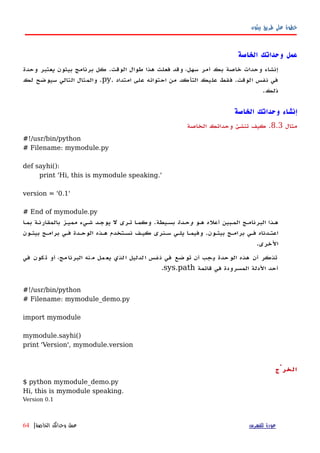 ‫بيثون‬ ‫طريق‬ ‫على‬ ‫خطوة‬
‫الخاصة‬ ‫وحداتك‬ ‫عمل‬
‫وحدة‬ ‫يعتبر‬ ‫بيثون‬ ‫برنامج‬ ‫كل‬ .‫الوقت‬ ‫طوال‬ ‫هذا‬ ‫فعلت‬ ‫وقد‬ ،‫سهل‬ ‫أمر‬ ‫بك‬ ‫خاصة‬ ‫وحدات‬ ‫إنشاء‬
‫امتداد‬ ‫على‬ ‫احتوائه‬ ‫من‬ ‫التأكد‬ ‫عليك‬ ‫فقط‬ .‫الوقت‬ ‫نفس‬ ‫في‬.py‫لك‬ ‫سيوضح‬ ‫التالي‬ ‫والمثال‬ .
.‫ذلك‬
‫الخاصة‬ ‫وحداتك‬ ‫إنشاء‬
‫مثال‬8.3.‫الخاصة‬ ‫وحداتك‬ ‫تنشئ‬ ‫كيف‬
#!/usr/bin/python
# Filename: mymodule.py
def sayhi():
print 'Hi, this is mymodule speaking.'
version = '0.1'
# End of mymodule.py
‫ههو‬ ‫أعله‬ ‫المهبين‬ ‫البرنامهج‬ ‫ههذا‬‫وحهدة‬‫بسهيطة‬.‫بمها‬ ‫بالمقارنهة‬ ‫مميهز‬ ‫شهيء‬ ‫يوجهد‬ ‫ل‬ ‫تهرى‬ ‫وكمها‬
‫بيثهون‬ ‫برامهج‬ ‫فهي‬ ‫اعتهدناه‬.‫بيثهون‬ ‫برامهج‬ ‫فهي‬ ‫الوحهدة‬ ‫ههذه‬ ‫نسهتخدم‬ ‫كيهف‬ ‫سهنرى‬ ‫يلهي‬ ‫وفيمها‬
‫الخرى‬.
‫في‬ ‫كون‬‫ت‬ ‫أو‬ ،‫مج‬‫البرنا‬ ‫نه‬‫م‬ ‫مل‬‫يع‬ ‫لذي‬‫ا‬ ‫لدليل‬‫ا‬ ‫فس‬‫ن‬ ‫في‬ ‫ضع‬‫تو‬ ‫أن‬ ‫جب‬‫ي‬ ‫حدة‬‫الو‬ ‫هذه‬ ‫أن‬ ‫تذكر‬
‫قائمة‬ ‫في‬ ‫المسرودة‬ ‫الدلة‬ ‫أحد‬sys.path.
#!/usr/bin/python
# Filename: mymodule_demo.py
import mymodule
mymodule.sayhi()
print 'Version', mymodule.version
‫الخرْج‬
$ python mymodule_demo.py
Hi, this is mymodule speaking.
Version 0.1
‫للفهرس‬ ‫عودة‬‫الخاصة‬ ‫وحداتك‬ ‫عمل‬|64
 