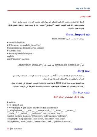 ‫بيثون‬ ‫طريق‬ ‫على‬ ‫خطوة‬
‫يعمل‬ ‫كيف‬
‫نستخدم‬ ‫أننا‬ ‫لحظ‬‫نفس‬‫الوحدة‬ ‫عناصر‬ ‫إلى‬ ‫للوصول‬ ‫النقطي‬ ‫الترقيم‬.‫إعادة‬ ‫بيثون‬ ‫تجيد‬
‫الشعور‬ ‫لضفاء‬ ‫الترقيم‬ ‫نفس‬ ‫استخدم‬'‫البايثوني‬'‫طرقًا‬ ‫نتعلم‬ ‫نظل‬ ‫أن‬ ‫علينا‬ ‫يجب‬ ‫ل‬ ‫لذا‬ ،‫المميز‬
‫الشياء‬ ‫لعمل‬ ‫جديدة‬.
‫إفادة‬from..import
‫الصيغة‬ ‫تستخدم‬ ‫نسخة‬ ‫ههنا‬from..import
#!/usr/bin/python
# Filename: mymodule_demo2.py
from mymodule import sayhi, version
# Alternative:
# from mymodule import *
sayhi()
print 'Version', version
‫خرْج‬mymodule_demo2.py‫خرْج‬ ‫نفسه‬ ‫هو‬mymodule_demo.py.
‫الدالة‬dir()
‫المدمجة‬ ‫الدالة‬ ‫استخدام‬ ‫يمكنك‬dir‫هي‬ ‫المعرفات‬ ‫هذه‬ .‫الوحدة‬ ‫تحددها‬ ‫المعرفات‬ ‫لسرد‬
.‫الوحدة‬ ‫في‬ ‫المعرفة‬ ‫والصناف‬ ،‫والمتغيرات‬ ،‫الدوال‬
‫للدالة‬ ‫وحدة‬ ‫اسم‬ ‫إعطاء‬ ‫عند‬dir().‫الوحدة‬ ‫تلك‬ ‫في‬ ‫المعرفة‬ ‫السماء‬ ‫قائمة‬ ‫لنا‬ ‫تعيد‬ ‫فإنها‬ ،
.‫الحالية‬ ‫الوحدة‬ ‫في‬ ‫المعرفة‬ ‫بالسماء‬ ‫قائمة‬ ‫لنا‬ ‫تعيد‬ ‫فإنها‬ ‫معطيات‬ ‫أية‬ ‫إعطائها‬ ‫عدم‬ ‫وعند‬
‫الدالة‬ ‫استخدام‬dir
‫مثال‬8.4.‫الدالة‬ ‫استخدام‬dir
$ python
>>> import sys
>>> dir(sys) # get list of attributes for sys module
['__displayhook__', '__doc__', '__excepthook__', '__name__', '__stderr__',
'__stdin__', '__stdout__', '_getframe', 'api_version', 'argv',
'builtin_module_names', 'byteorder', 'call_tracing', 'callstats',
'copyright', 'displayhook', 'exc_clear', 'exc_info', 'exc_type',
'excepthook', 'exec_prefix', 'executable', 'exit', 'getcheckinterval',
‫للفهرس‬ ‫عودة‬‫الدالة‬ ‫استخدام‬dir|65
 